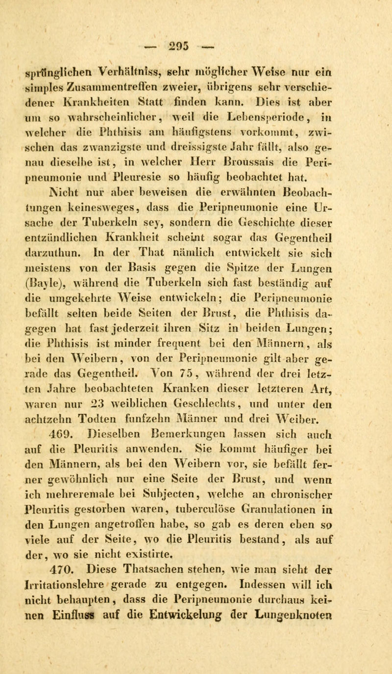 sprÜnglichen Verhältniss, sehr möglicher Weise nur ein simples Zusammentreffen zweier, übrigens sehr verschie- dener Krankheiten Statt finden kann. Dies ist aber um so wahrscheinlicher, weil die Lebensperiode, in welcher die Phthisis am häufigstens vorkommt, zwi- schen das zwanzigste und dreissigste Jahr fällt, also ge- nau dieselbe ist, in welcher Herr ßroussais die Peri- pneumonie und Pleurésie so häufig beobachtet hat. Nicht nur aber beweisen die erwäbnten Beobach- tungen keinesweges, dass die Peripneumonie eine Ur- sache der Tuberkeln sey, sondern die Geschichte dieser entzündlichen Krankheit scheint sogar das Gegentheil darzuthun. In der That nämlich entwickelt sie sich meistens von der Basis gegen die Spitze der Lungen (Bayle), während die Tuberkeln sich fast beständig auf die umgekehrte Weise entwickeln ; die Peripneumonie befällt selten beide Seiten der Brust, die Phthisis da- gegen hat fast jederzeit ihren Sitz in beiden Lungen; die Phthisis ist minder fréquent bei den Mannern, als bei den Weibern, von der Peripneumonie gilt aber ge- rade das Gegentheil. Von 75, während der drei letz- ten Jahre beobachteten Kranken dieser letzteren Art, Waren nur 23 weiblichen Geschlechts, und unter den achtzehn Todten fünfzehn Männer und drei Weiber. 469. Dieselben Bemerkungen lassen sich auch auf die Pleuritis anwenden. Sie kommt häufiger bei den Männern, als bei den Weibern vor, sie befällt fer- ner gewöhnlich nur eine Seite der Brust, und wenn ich mehreremale bei Subjecten, welche an chronischer Pleuritis gestorben waren, tuberculose Granulationen in den Lungen angetroffen habe, so gab es deren eben so viele auf der Seite, wo die Pleuritis bestand, als auf der, wo sie nicht existirte. 470. Diese Thatsachen stehen, wie man sieht der Irritationslehre gerade zu entgegen. Indessen will ich nicht behaupten, dass die Peripneumonie durchaus kei- nen Einfluw auf die Entwickelung der Lungeuknoten