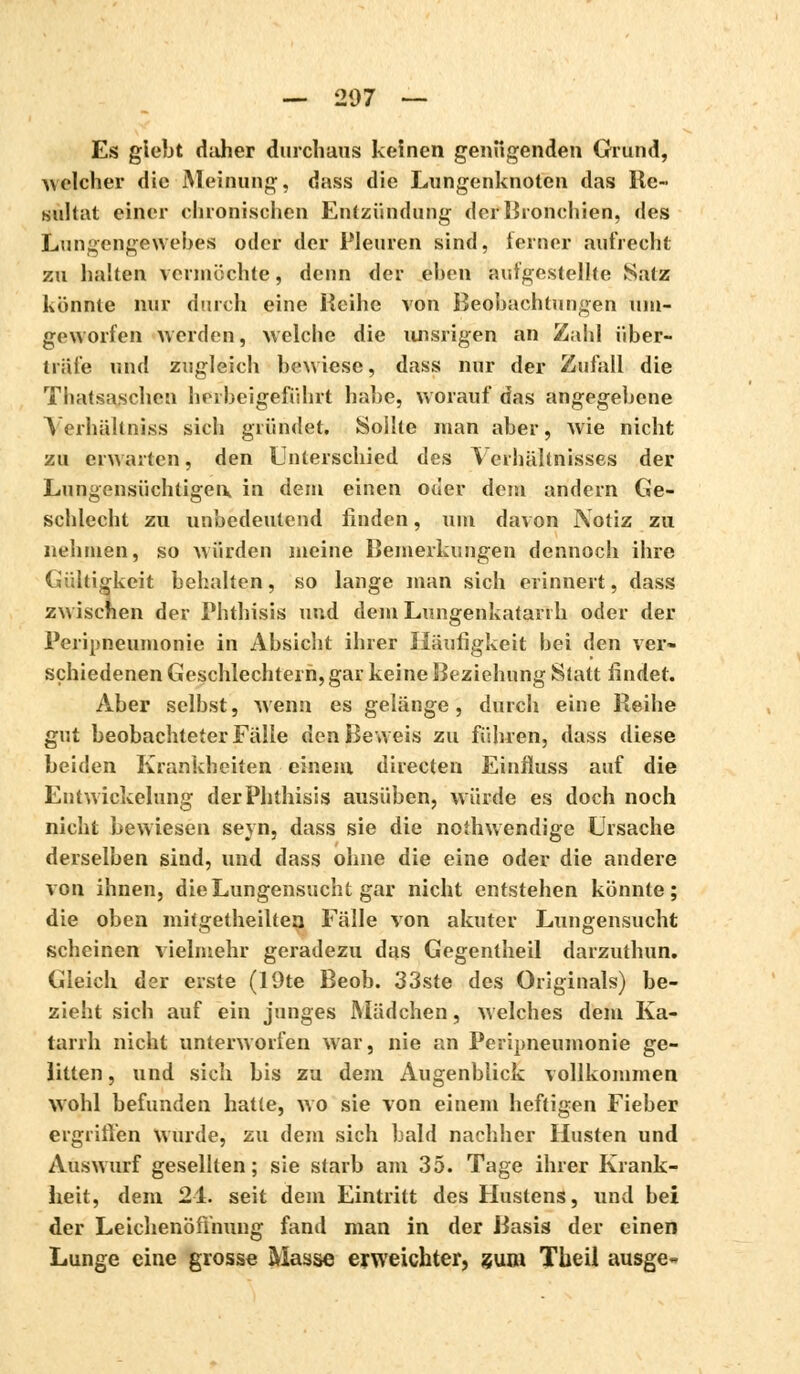 Es giebt daher durchaus keinen genugenden Grund, welcher die Meinung, dass die Lungenknoten das lie« sultat einer chronischen Entzündung der Bronchien, des Lungengewebes oder der Pleuren sind, ierner aufrecht zu halten vermöchte, denn der eben aufgestellte Satz könnte nur durch eine Reihe von Beobachtungen um- geworfen werden, welche die unsrigen an Zahl über- träfe und zugleich bewiese, dass nur der Zufall die Thatsaschen herbeigeführt habe, worauf das angegebene Yerhältniss sich gründet. Sollte man aber, wie nicht zu erwarten, den Unterschied des Verhältnisses der Lungensüchtigen,, in dem einen oder dem andern Ge- schlecht zu unbedeutend linden, um davon Notiz zu nehmen, so würden meine Bemerkungen dennoch ihre Gültigkeit behalten, so lange man sich erinnert, dass zwischen der Phthisis und dem Lungenkatarrh oder der Peripneumonie in Absicht ihrer Häufigkeit bei den ver- schiedenen Geschlechtern, gar keine Beziehung Statt findet. Aber selbst, wenn es gelänge, durch eine Reihe gut beobachteter Fälle den Beweis zu führen, dass diese beiden Krankheiten einem directen Einfluss auf die Entwicklung der Phthisis ausüben, würde es doch noch nicht bewiesen seyn, dass sie die noîhwendige Ursache derselben sind, und dass ohne die eine oder die andere von ihnen, die Lungensucht gar nicht entstehen könnte; die oben mitgetheiltea Fälle von akuter Lungensucht scheinen vielmehr geradezu das Gegentheil darzuthun. Gleich der eiste (19te Beob. 33ste des Originals) be- zieht sich auf ein junges Mädchen, welches dem Ka- tarrh nicht unterworfen war, nie an Peripneumonie ge- litten , und sich bis zu dem Augenblick vollkommen wohl befunden hatte, wo sie von einem heftigen Fieber ergriffen Wurde, zu dem sich bald nachher Husten und Auswurf gesellten; sie starb am 35. Tage ihrer Krank- heit, dem 2-1. seit dem Eintritt des Hustens, und bei der Leichenöffnung fand man in der Basis der einen Lunge eine grosse Masse erweichter, gum Theil ausge-