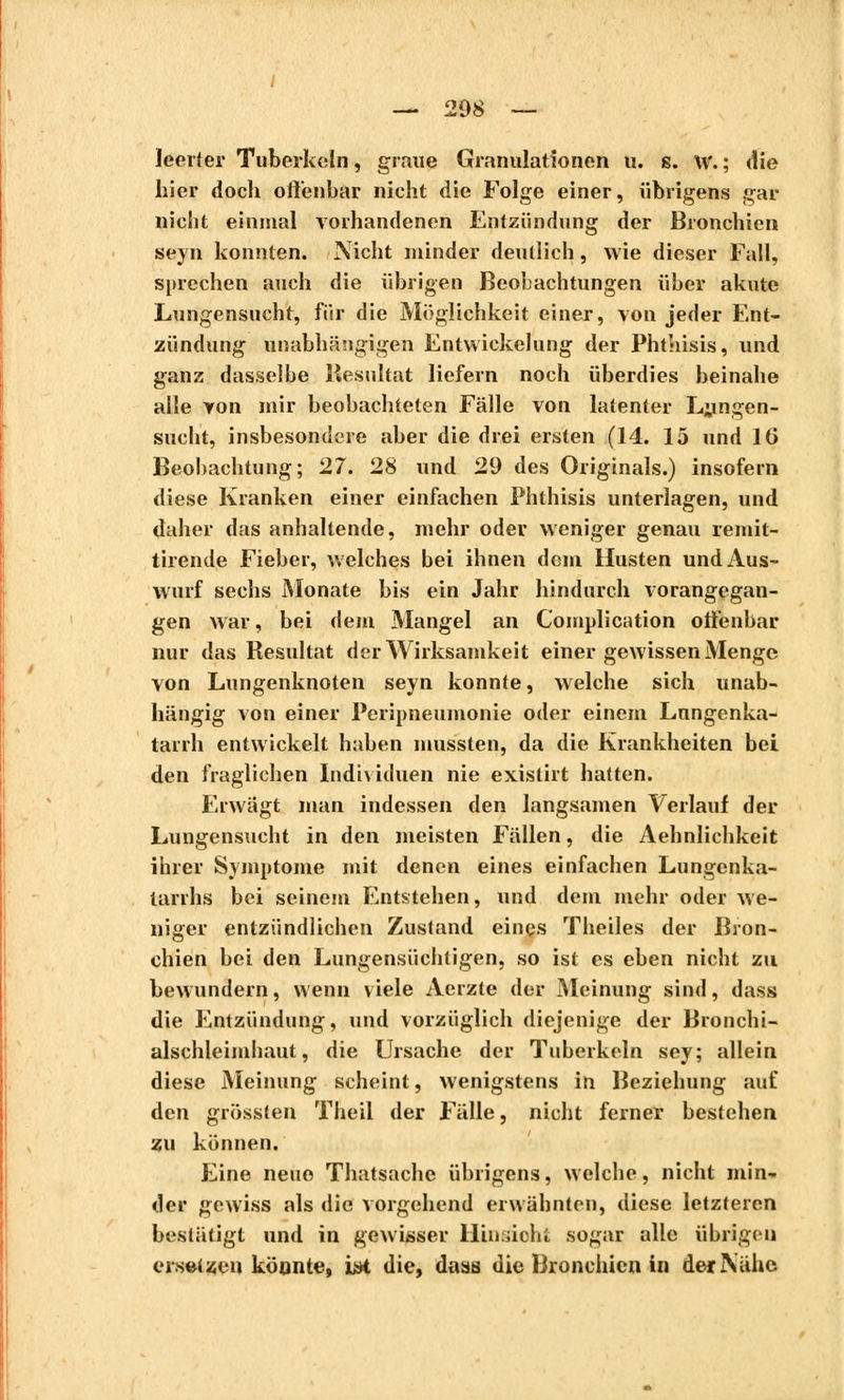 leerter Tuberkeln, graue Granulationen u. s. w. ; die liier doch offenbar nicht die Folge einer, übrigens gar nicht einmal vorhandenen Entzündung der Bronchien seyn konnten. Nicht minder deutlich, wie dieser Fall, sprechen auch die übrigen Beobachtungen über akute Lungensucht, für die Möglichkeit einer, von jeder Ent- zündung unabhängigen Entwickelung der Phthisis, und ganz dasselbe Resultat liefern noch überdies beinahe alle von mir beobachteten Fälle von latenter Lnngen- sucht, insbesondere aber die drei ersten (14. 15 und IG Beobachtung; 27. 28 und 29 des Originals.) insofern diese Kranken einer einfachen Phthisis unterlagen, und daher das anhaltende, mehr oder weniger genau remit- tirende Fieber, welches bei ihnen dem Husten und Aus- wurf sechs Monate bis ein Jahr hindurch vorangegan- gen war, bei dem Mangel an Complication offenbar nur das Resultat der Wirksamkeit einer gewissen Menge von Lungenknoten seyn konnte, welche sich unab- hängig von einer Peripneumonie oder einem Lnngcnka- tarrh entwickelt haben mussten, da die Krankheiten bei den fraglichen Individuen nie existirt hatten. Erwägt man indessen den langsamen Verlauf der Lungensucht in den meisten Fällen, die Aehnlichkeit ihrer Symptome mit denen eines einfachen Lungcnka- larrhs bei seinem Entstehen, und dem mehr oder we- niger entzündlichen Zustand eines Theiles der Bron- chien bei den Lungensüchtigen, so ist es eben nicht zu bewundern, wenn viele Acrzte der Meinung sind, dass die Entzündung, und vorzüglich diejenige der Bronchi- alschleimhaut, die Ursache der Tuberkeln sey; allein diese Meinung scheint, wenigstens in Beziehung auf den grösslen Theil der Fälle, nicht ferner bestehen zu können. Eine neue Thatsache übrigens, welche, nicht min- der gewiss als die vorgehend erwähnten, diese letzteren bestätigt und in gewisser Hinsioht sogar alle übrigen ersetzen könnte, L*t die, dass die Bronchien in der Nähe