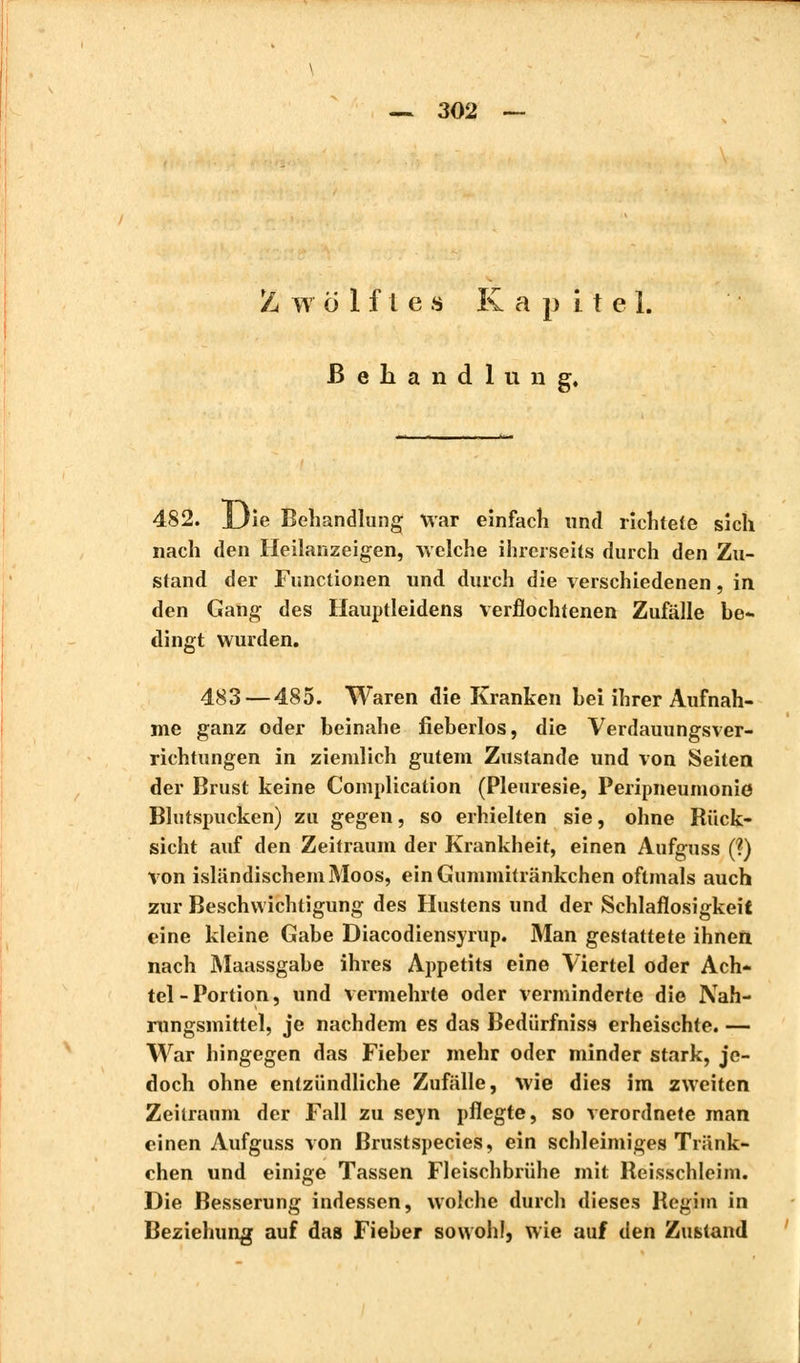 Z w ö 1 f i e s Kapitel. Behandlung, 482. JJie Behandlung war einfach und richtete sich nach den Heilanzeigen, welche ihrerseits durch den Zu- stand der Functionen und durch die verschiedenen, in den Gang des Hauptleidens verflochtenen Zufälle be- dingt wurden. 483—485. Waren die Kranken bei ihrer Aufnah- me ganz oder beinahe neberlos, die Verdauungsver- richtungen in ziemlich gutem Zustande und von Seiten der Brust keine Complication (Pleurésie, Peripneumonie Blutspucken) zu gegen, so erhielten sie, ohne Rück- sicht auf den Zeitraum der Krankheit, einen Aufguss (?) von isländischem Moos, einGummitränkchen oftmals auch zur Beschwichtigung des Hustens und der Schlaflosigkeit eine kleine Gabe Diacodiensyrup. Man gestattete ihnen nach Maassgabe ihres Appetits eine Viertel oder Ach- tel-Portion, und vermehrte oder verminderte die Nah- rungsmittel, je nachdem es das Bedürfnis» erheischte. — War hingegen das Fieber mehr oder minder stark, je- doch ohne entzündliche Zufälle, wie dies im zweiten Zeilraum der Fall zu seyn pflegte, so verordnete man einen Aufguss von ßrustspecies, ein schleimiges Tränk- chen und einige Tassen Fleischbrühe mit Reisschleim. Die Besserung indessen, wolche durch dieses Regim in Beziehung auf das Fieber sowohl, wie auf den Zustand