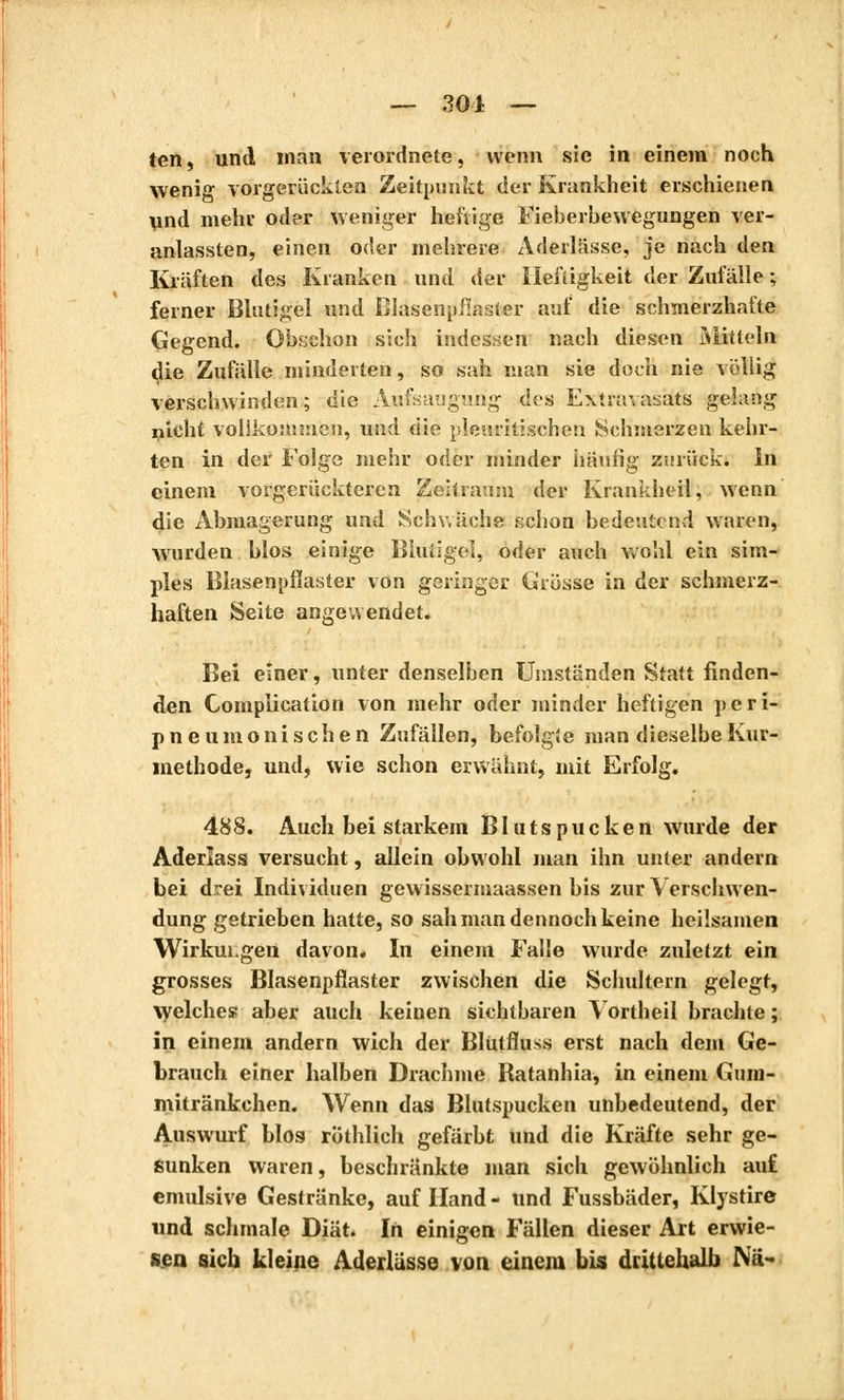 — 301 — ten, und man verordnete, wenn sie in einem noch wenig vorgerückten Zeitpunkt der Krankheit erschienen und mehr oder weniger heftige Fieberbewegungen ver- anlassten, einen oder mehrere Aderlässe, je nach den Kräften des Kranken und der Heftigkeit der Zufälle ; ferner Blutigel und Blasenpflaster auf die schmerzhafte Gegend. Obschon sich indessen nach diesen Mitteln die Zufälle minderten, so sah man sie doch nie völlig verschwinden; die Aufsaugung des Extravasats gelang nicht vollkommen, und die pleuritischen Schmerzen kehr- ten in der Folge mehr oder minder häufig zurück, in einem vorgerückteren Zeitraum der Krankheil, wenn die Abmagerung und Schwäche schon bedeutend waren, wurden blos einige Biuiigel, oder auch wohl ein sim- ples Blasenpflaster von geringer Grösse in der schmerz- haften Seite angewendet. Bei einer, unter denselben Umständen Statt finden- den Complication von mehr oder minder heftigen peri- pneumonische n Zufällen, befolgte man dieselbe Kur- methode, und, wie schon erwähnt, mit Erfolg. 488. Auch bei starkem Blutspucken wurde der Aderlass versucht, allein obwohl man ihn unter andern bei drei Individuen gewissermaassen bis zur \ erschwen- dung getrieben hatte, so sah man dennoch keine heilsamen Wirkungen davon. In einem Falle wurde zuletzt ein grosses Blasenpflaster zwischen die Schultern gelegt, welches aber auch keinen sichtbaren Yortheil brachte ; in einem andern wich der Blütfluss erst nach dem Ge- brauch einer halben Drachme Ratanhia, in einem Gum- mitränkehen. Wenn das Blutspucken unbedeutend, der Auswurf blos röthlich gefärbt und die Kräfte sehr ge- sunken waren, beschränkte man sich gewöhnlich auf emulsive Gestränke, auf Hand - und Fussbäder, Klystire und schmale Diät. In einigen Fällen dieser Art erwie- sen sich kleine Aderlasse von einem bis drittehalb Nä-