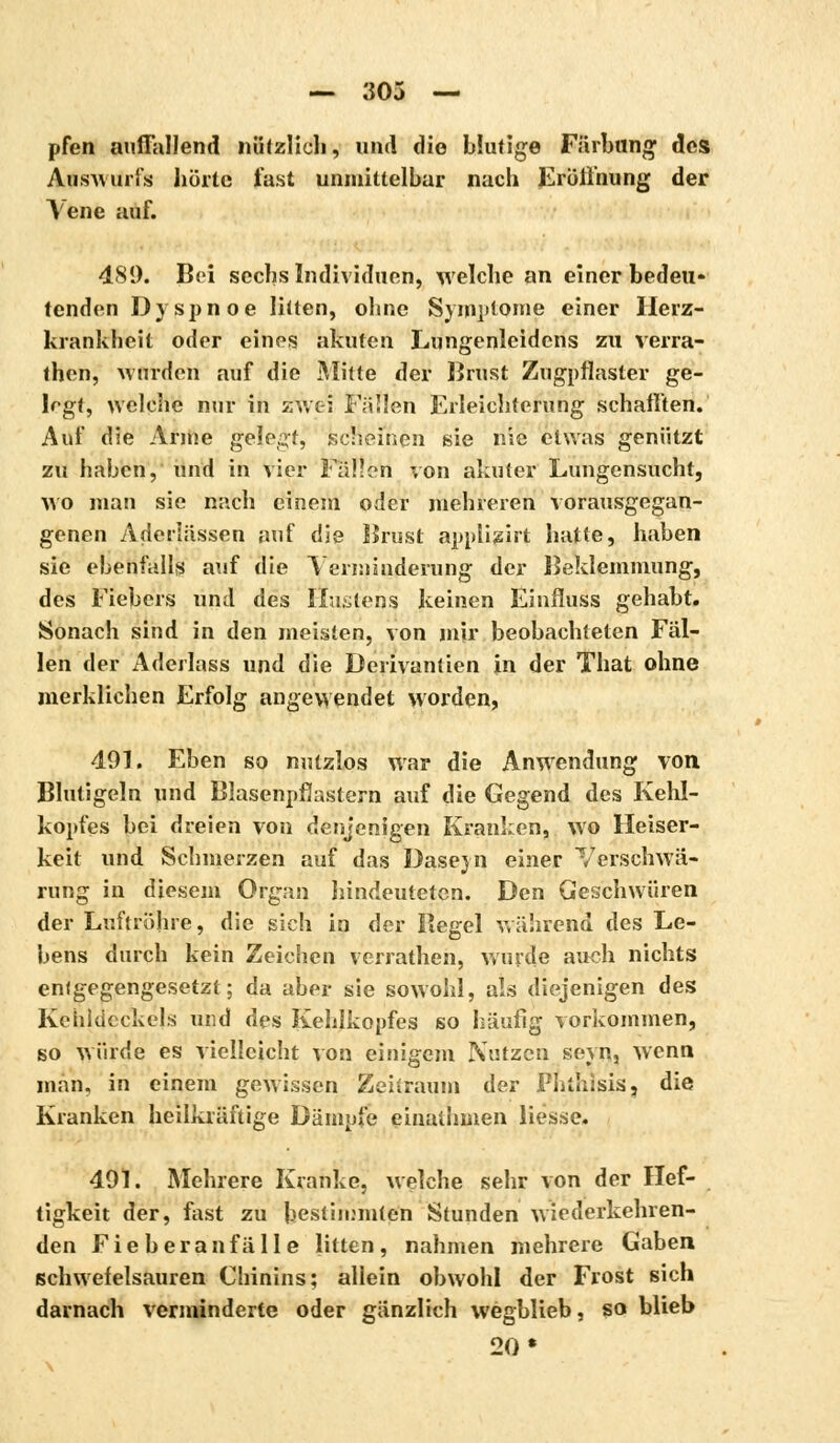 — 303 — pfen auffallend nützlich, und die blutige Färbung des Auswurfs holte fast unmittelbar nach Eröffnung der Vene auf. 489. Bei sechs Individuen, welche an einer bedeu- tenden Dyspnoe litten, ohne Symptome einer Herz- krankheit oder eines akuten Lungenleidens zu verra- then, Minden auf die Mitte der Brust Zugpflaster ge- legt, welche nur in zwei Fallen Erleichterung schafften. Auf die Arme gelebt, scheinen sie nie etwas genützt zu haben, und in vier Fallen von akuter Lungensucht, wo man sie nach einem oder mehreren vorausgegan- genen Aderlässen auf die Brust applizirt hatte, haben sie ebenfalls auf die Verminderung der Beklemmung, des Fiebers und des Kastens keinen Einfluss gehabt. Sonach sind in den meisten, von mir beobachteten Fäl- len der Aderlass und die Derivantien in der That ohne merklichen Erfolg angewendet worden, 491. Eben so nutzlos war die Anwendung von Blutigeln und Blasenpflastern auf die Gegend des Kehl- kopfes bei dreien von denjenigen Kranken, wo Heiser- keit und Schmerzen auf das Daseyn einer Verschwä- rung in diesem Organ hindeuteten. Den Geschwüren der Luftröhre, die sich in der Bee;el während des Le- bens durch kein Zeichen verrathen, wurde auch nichts entgegengesetzt; da aber sie sowohl, als diejenigen des Kehldeckels und des Kehlkopfes so häufig vorkommen, so würde es vielleicht von einigem Nutzen seyn, wenn man, in einem gewissen Zeitraum der Phthisis, die Kranken heilkräftige Dämpfe einaihmen liesse. 491. Mehrere Kranke, welche sehr von der lief- tigkeit der, fast zu bestimmten Stunden wiederkehren- den Fieberanfälle litten, nahmen mehrere Gaben schwefelsauren Chinins; allein obwohl der Frost sich darnach verminderte oder gänzlich wegblieb, so blieb 20»