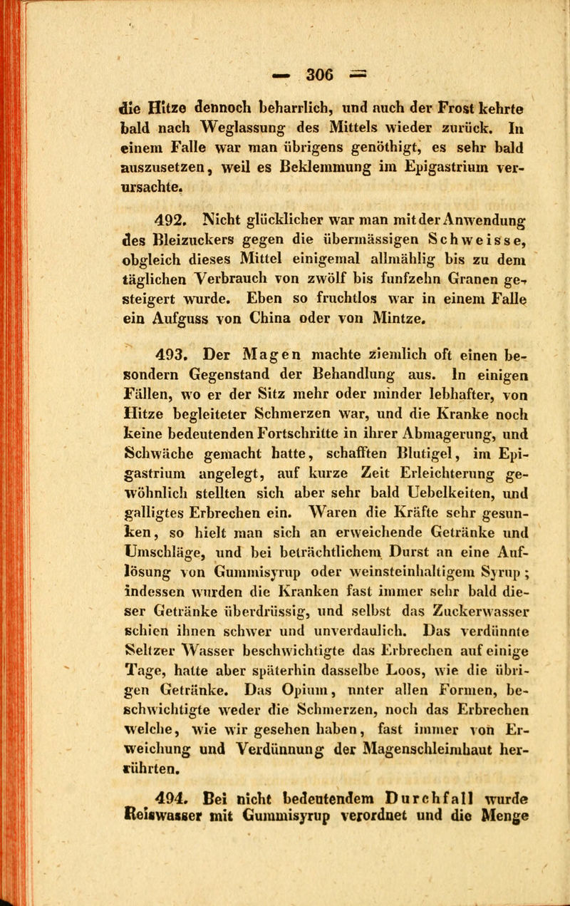 r — 306 — «lie Hitze dennoch beharrlich, und auch der Frost kehrte bald nach Weglassung des Mittels wieder zurück. In einem Falle war man übrigens genöthigt, es sehr bald auszusetzen, weil es Beklemmung im Epigastrium ver- ursachte. 492. Nicht glücklicher war man mit der Anwendung des Bleizuckers gegen die übermässigen Schweisse, obgleich dieses Mittel einigemal allmählig bis zu dem täglichen Verbrauch von zwölf bis fünfzehn Granen ge-r steigert wurde. Eben so fruchtlos war in einem Falle ein Aufguss von China oder von Mintze. 493. Der Magen machte ziemlich oft einen be- isondern Gegenstand der Behandlung aus. In einigen Fällen, wo er der Sitz mehr oder minder lebhafter, von Hitze begleiteter Schmerzen war, und die Kranke noch keine bedeutenden Fortschritte in ihrer Abmagerung, und Schwäche gemacht hatte, schafften Blutigel, im Epi- gastrium angelegt, auf kurze Zeit Erleichterung ge- wöhnlich stellten sich aber sehr bald Uebelkeiten, und galligtes Erbrechen ein. Waren die Kräfte sehr gesun- ken, so hielt man sich an erweichende Getränke und Umschläge, und bei beträchtlichem Durst an eine Auf- lösung von Gummisyrup oder weinsteinhaltigem Syrup ; indessen wurden die Kranken fast immer sehr bald die- ser Getränke überdrüssig, und selbst das Zuckerwasser schien ihnen schwer und unverdaulich. Das verdünnte Seltzer Wasser beschwichtigte das Erbrechen auf einige Tage, hatte aber späterhin dasselbe Loos, wie die übri- gen Getränke. Das Opium, unter allen Formen, be- schwichtigte weder die Schmerzen, noch das Erbrechen welche, wie wir gesehen haben, fast immer von Er- weichung und Verdünnung der Magenschleimhaut her- rührten. 494. Bei nicht bedeutendem Durchfall wurde ßeiswasger mit Gummisyrup verordnet und die Menge