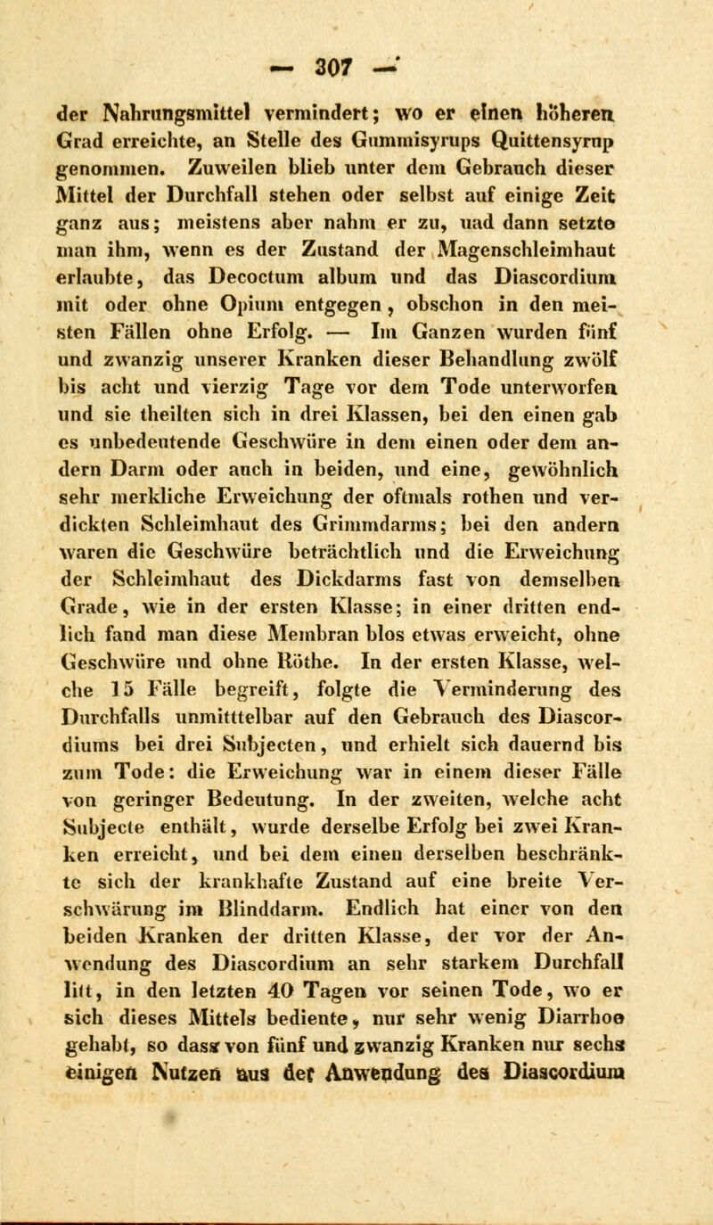 der Nahrungsmittel vermindert; wo er einen höheren Grad erreichte, an Stelle des Gummisyrups Quittensyrnp genommen. Zuweilen blieb unter dem Gebrauch dieser Mittel der Durchfall stehen oder selbst auf einige Zeit ganz aus; meistens aber nahm er zu, «ad dann setzte man ihm, wenn es der Zustand der Magenschleimhaut erlaubte, das Decoctum album und das Diascordium mit oder ohne Opium entgegen, obschon in den mei- sten Fällen ohne Erfolg. — Im Ganzen wurden fünf und zwanzig xinserer Kranken dieser Behandlung zwölf bis acht und vierzig Tage vor dem Tode unterworfen und sie theilten sich in drei Klassen, bei den einen gab es unbedeutende Geschwüre in dem einen oder dem an- dern Darm oder auch in beiden, und eine, gewöhnlich sehr merkliche Erweichung der oftmals rothen und ver- dickten Schleimhaut des Grimmdarms; bei den andern waren die Geschwüre beträchtlich und die Erweichung der Schleimhaut des Dickdarms fast von demselben Grade, wie in der ersten Klasse; in einer dritten end- lich fand man diese Membran blos etwas erweicht, ohne Geschwüre und ohne Röthe. In der ersten Klasse, wel- che 15 Fälle begreift, folgte die Verminderung des Durchfalls unmitttelbar auf den Gebrauch des Diascor- diums bei drei Subjecten, und erhielt sich dauernd bis zum Tode: die Erweichung war in einem dieser Fälle von geringer Bedeutung. In der zweiten, welche acht Subjecte enthält, wurde derselbe Erfolg bei zwei Kran- ken erreicht, und bei dem einen derselben beschränk- te sich der krankhafte Zustand auf eine breite Ver- schwärung im Blinddarm. Endlich hat einer von den beiden Kranken der dritten Klasse, der vor der An- wendung des Diascordium an sehr starkem Durchfall lilt, in den letzten 40 Tagen vor seinen Tode, wo er sich dieses Mittels bediente, nur sehr wenig Diarrhoe gehabt, so das« von fünf und zwanzig Kranken nur sechs einigen Nutzen aus def Anwendung des Diascordium