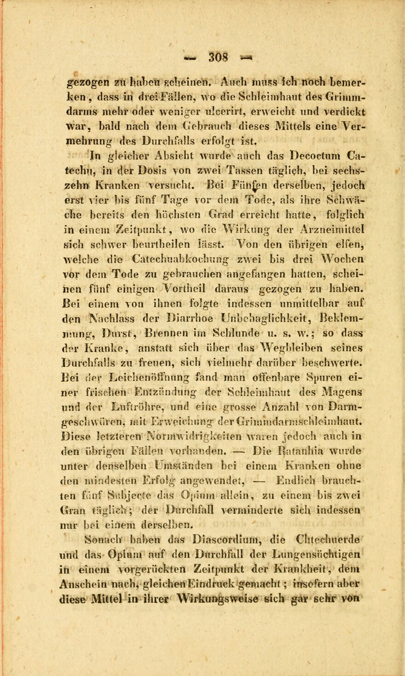 gezogen zu haben scheinen. Auch mus s ich noch bemer- ken , dass in drei Fällen, wo die Schleimhaut des Grimm- darms mehr oder weniger ulcerirt, erweicht und verdickt war, bald nach dem Gebrauch dieses Mittels eine Ver- mehrung des Durchfalls erfolgt ist, In gleicher Absicht wurde auch das Decoctum Ca- techu, in der Dosis von zwei Tassen täglich, bei sechs- zehrt Kranken versucht. Bei Fünfen derselben, jedoch erst vier bis fünf Tage vor dem Tode, als ihre Schwä- che bereits den höchsten Grad erreicht hatte, folglich in einem Zeitpunkt, wo die Wirkung der Arzneimittel sich schwer beurtheilen iässt. Von den übrigen elfen, welche die Catechnahkochung zwei bis drei Wochen vor dem Tode zu gebrauchen angefangen hatten, schei- nen fünf einigen Vortheil daraus gezogen zu haben. Bei einem von ihnen folgte indessen unmittelbar auf den 'Nachlass der Diarrhoe Unbehaglichkeit, Beklem- mung, Durst, Brennen im Schlünde u. s. w. ; so dass der Kranke, anstatt sich über das Wegbleiben seines Durchfalls zu freuen, sich vielmehr darüber beschwerte. Bei rief? Leichenöffnung fand man offenbare Spuren ei- ner frischen Entzündung der Schleimhaut des Magens und der Luftröhre, und eine grosse Anzahl von Darm- geschwüren, mit Erweichung derGrimmdarmschleimhant. Diese letzteren Normwidrigkeiten waren jedoch auch in den übrigen Fällen vorhanden. — Die llatanhia wurde unter denselben Umständen bei einein Kranken ohne den mindesten Erfolg angewendet, — Endlich brauch- ten fünf Suhjecte das Opium allein, zu einem bis zwei Gran täglich ; der Durchfall verminderte sich indessen nur bei einem derselben. Sonach haben das Diascordium, die Chtechuérde und das Opium auf den Durchfall der Lungonsüchtigen in einem vorgerückten Zeitpunkt der Krankheit, dem Anschein nach, gleichen Eindruck gemacht ; insofern aber diese Mittel in ihrer Wirkungsweise sich gar sehr von