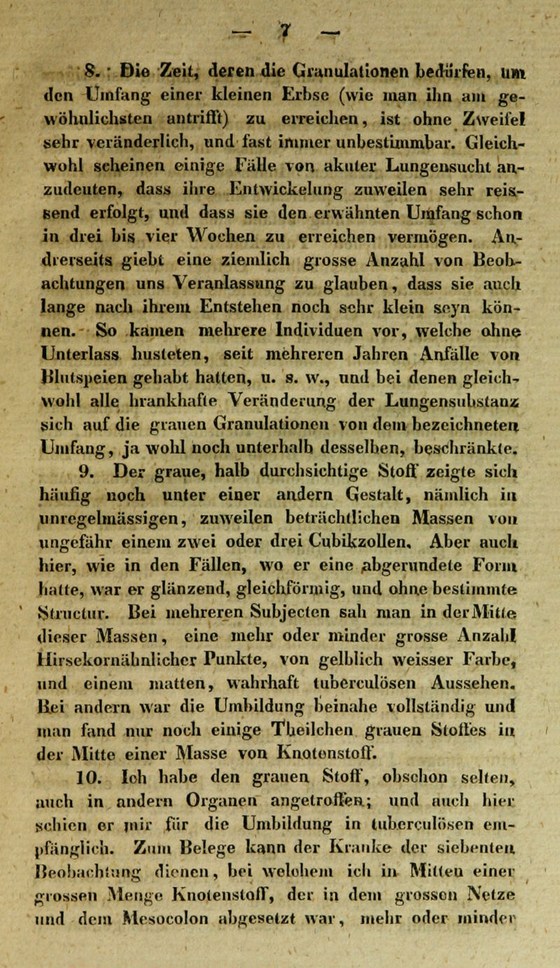 w\.'f - 8. • Die Zeit, deren die Granulationen bedürfen, um den Umfang einer kleinen Erbse (wie man iba am ge- wöhnlichsten antrifft) zu erreichen, ist ohne Zweifel sehr veränderlich, und fast immer unbestimmbar. Gleich- wohl seheinen einige Fälle von akuter Lungensucht an- zudeuten, dass ihre Entwickelung zuweilen sehr reis- send erfolgt, und dass sie den erwähnten Umfang schon in drei bis vier Wochen zu erreichen vermögen. An- drerseits giebt eine ziemlich grosse Anzahl von Beob- achtungen uns Veranlassung zu glauben, dass sie auch lange nach ihrem Entstehen noch sehr klein seyn kön- nen. So kämen mehrere Individuen vor, welche ohne Unterlass husteten, seit mehreren Jahren Anfälle von Blutspeien gehabt hatten, u. s. w., und bei denen gleich- wohl alle brankhafte Veränderung der Lungensubslanz sich auf die grauen Granulationen von dem bezeichneten Umfang, ja wohl noch unterhalb desselben, beschränkte. 9. Der graue, halb durchsichtige Stoff zeigte sich häufig noch unter einer andern Gestalt, nämlich in imregelmässigen, zuweilen beträchtlichen Massen von ungefähr einem zwei oder drei Cubikzollen, Aber auch hier, wie in den Fällen, wo er eine abgerundete Form hatte, war er glänzend, gleichförmig, und ohne bestimmte Strnctur. Bei mehreren Subjecten sali man in der Mitte dieser Massen, eine mehr oder minder grosse Anzahl Hirsekornäbnlichcr Punkte, von gelblich weisser Farbe, und einem matten, wahrhaft tuberculösen Aussehen. Bei andern war die Umbildung beinahe vollständig und man fand nur noch einige Theilchen grauen Stoffes in der Mitte einer Masse von Knotenstoff. 10. loh habe den grauen Stoff, obschon selten, auch in andern Organen angetroffen; und auch hier schien er mir für die Umbildung in tuberculösen em- pfänglich. Zum Belege kann der Kranke der siebenten Beobachtung dienen, bei welchem ich in Mitleu einer grossen Menge KnotenstafT, der in dem grossen Netze und dem Mesocolon abgesetzt war, mehr oder minder