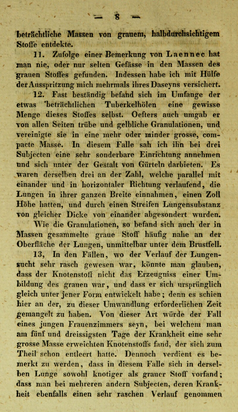 beträchtliche Massen von granem, halbdurchsichtigem Stoße entdekte. 11. Zufolge einer Bemerkung von Laennec hat man nie, oder nur selten Gefässe in den Massen des grauen Stoffes gefunden. Indessen habe ich mit Hülfe der Ausspritzung mich mehrmals ihres Daseyns versichert. 12. Fast beständig befand sich im Umfange der etwas 'beträchtlichen Tuberkelhölen eine gewisse Menge dieses Stoffes selbst. Oefters auch umgab er Ton allen Seiten trübe und gelbliche Granulationen, und vereinigte sie in eine mehr oder minder grosse, com- pacte Masse. In diesem Falle sah ich ihn bei drei Subjecten eine sehr sonderbare Einrichtung annehmen tind sich unter der Gestalt von Gürteln darbieten. Es waren derselben drei an der Zahl, welche parallel mit einander und in horizontaler Richtung verlaufend, die Lungen in ihrer ganzen Breite einnahmen, einen Zoll Höhe hatten, und durch einen Streifen Lüngensubstanz von gleicher Dicke von einander abgesondert wurden. Wie die Granulationen, so befand sich auch der in Massen gesammelte graue Stoff häufig nahe an der Oberfläche der Lungen, unmittelbar unter dem Brustfell. 13. In den Fällen, wo der Verlauf der Lungen- sucht sehr rasch gewesen war, könnte man glauben, dass der Knotenstolf nicht das Erzeugniss einer Um- bildung des grauen war, und dass er sich ursprünglich gleich unter jener Form entwickelt habe; denn es schien hier an der, zu dieser Umwandlung erforderlichen Zeit gemangelt zu haben. Von dieser Art würde der Fall eines jungen Frauenzimmers seyn, bei welchem man am fünf und dreissigsten Tage der Krankheit eine sehr grosse Masse erweichten Knotenstoffs fand, der sich zum Theil schon entleert hatte. Dennoch verdient es be- merkt zu werden, dass in diesem Falle sich in dersel- ben Lunge sowohl knotiger als grauer Stoff vorfand; dass man bei mehreren andern Subjecten, deren Krank- heit ebenfalls einen sehr raschen Verlauf genommen