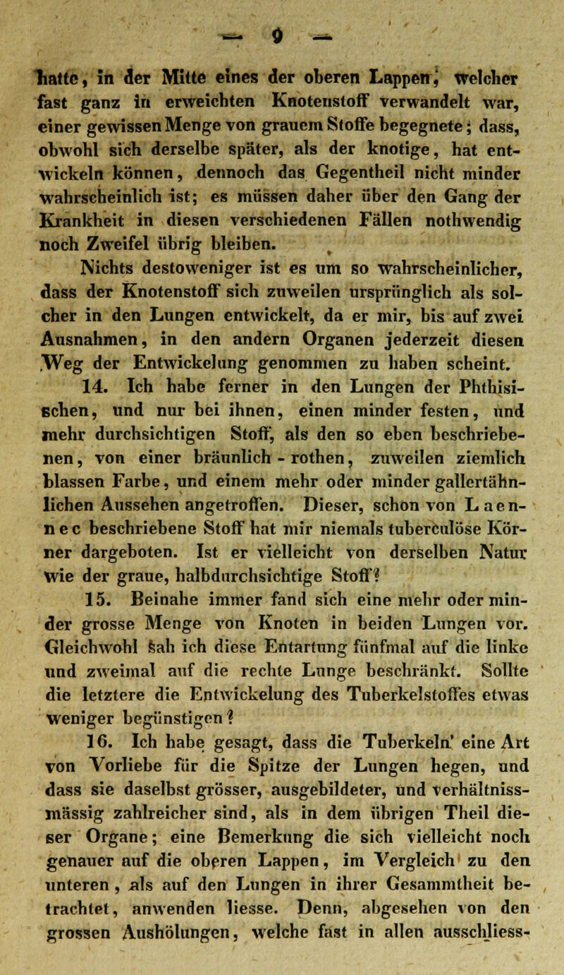 hatte, in der Mitte eines der oberen Lappen, welcher fast ganz in erweichten Knotenstoff verwandelt war, einer gewissen Menge von grauem Stoffe begegnete; dass, obwohl sich derselbe später, als der knotige, hat ent- wickeln können, dennoch das Gegentheil nicht minder wahrscheinlich ist; es müssen daher über den Gang der Krankheit in diesen verschiedenen Fällen nothwendig noch Zweifel übrig bleiben. Nichts destoweniger ist es um so wahrscheinlicher, dass der Knotenstoff sich zuweilen ursprünglich als sol- cher in den Lungen entwickelt, da er mir, bis auf zwei Ausnahmen, in den andern Organen jederzeit diesen .Weg der Entwicklung genommen zu haben scheint. 14. Ich habe ferner in den Lungen der Phthisi- schen, und nur bei ihnen, einen minder festen, und mehr durchsichtigen Stoff, als den so eben beschriebe- nen , von einer bräunlich - rothen, zuweilen ziemlich blassen Farbe, und einem mehr oder minder gallcrtähn- lichen Aussehen angetroffen. Dieser, schon von Laen- n e c beschriebene Stoff hat mir niemals tuberculöse Kör- ner dargeboten. Ist er vielleicht von derselben Natur wie der graue, halbdurchsichtige Stoff? 15. Beinahe immer fand sich eine mehr oder min- der grosse Menge von Knoten in beiden Lungen vor. Gleichwohl sah ich diese Entartung fünfmal auf die linke und zweimal auf die rechte Lunge beschränkt. Sollte die letztere die Entwickelung des Tuberkelstoffes etwas Weniger begünstigen? 16. Ich habe gesagt, dass die Tuberkeln' eine Art von Vorliebe für die Spitze der Lungen hegen, und dass sie daselbst grösser, ausgebildeter, und Verhältniss- mässig zahlreicher sind, als in dem übrigen Theil die- ser Organe; eine Bemerkung die sich vielleicht noch genauer auf die oberen Lappen, im Vergleich zu den unteren , als auf den Lungen in ihrer Gesammlheit be- trachtet, anwenden Hesse. Denn, abgesehen von den grossen Aushölungen, welche fast in allen ausschliess-