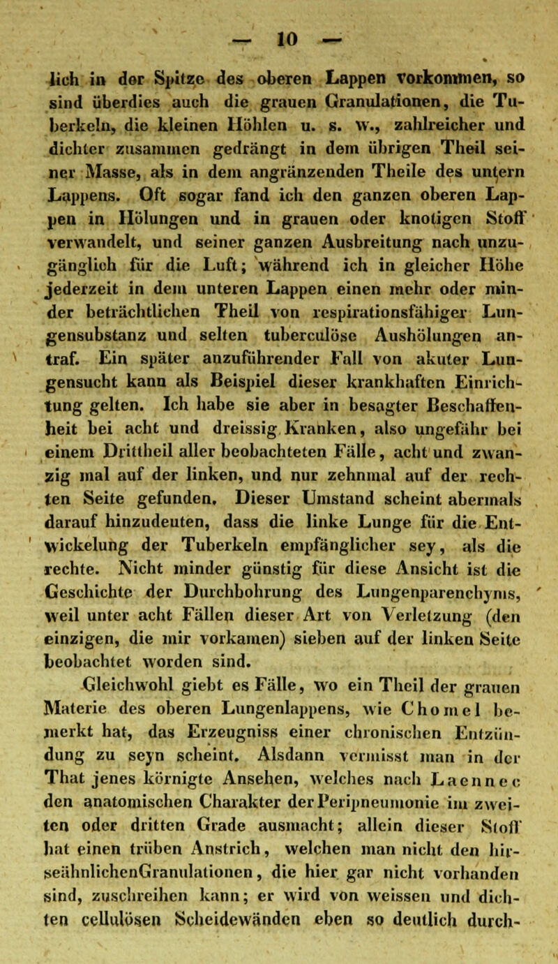 lieh in dor Spitze des oberen Lappen vorkommen, so sind überdies auch die grauen Granulationen, die Tu- berkeln, die kleinen Höhlen u. s. vv., zahlreicher und dichter zusammen gedrängt in dem übrigen Theil sei- ner Masse, als in dem anglänzenden Theile des unfern Lappens. Oft sogar fand ich den ganzen oberen Lap- pen in Hülungen und in grauen oder knotigen Stoff verwandelt, und seiner ganzen Ausbreitung nach unzu- gänglich für die Luft; während ich in gleicher Höhe jederzeit in dem unteren Lappen einen mehr oder min- der beträchtlichen Theil von respirationsfähiger Lun- gensubstanz und selten tuberculöse Aushölungen an- traf. Ein später anzuführender Fall von akuter Lun- gensucht kann als Beispiel dieser krankhaften Einrich- tung gelten. Ich habe sie aber in besagter Beschaffen- heit bei acht und dreissig Kranken, also ungefähr bei einem Dritlheil aller beobachteten Fälle, acht und zwan- zig mal auf der linken, und nur zehnmal auf der rech- ten Seite gefunden. Dieser Umstand scheint abermals darauf hinzudeuten, dass die linke Lunge für die Enl- Vkickelung der Tuberkeln empfänglicher sey, als die rechte. Nicht minder günstig für diese Ansicht ist die Geschichte der Durchbohrung des Lungenparenchyms, weil unter acht Fällen dieser Art von Verletzung (den einzigen, die mir vorkamen) sieben auf der linken Seite beobachtet worden sind. Gleichwohl giebt es Fälle, wo ein Theil der grauen Materie des oberen Lungenlappens, wie Chomel be- merkt hat, das Erzeugniss einer chronischen Entzün- dung zu sejn scheint. Alsdann vermisst man in der That jenes körnigte Ansehen, welches nach Laennec den anatomischen Charakter derPeripneumonie im zwei- ten oder dritten Grade ausmacht; allein dieser Stoff bat einen trüben Anstrich, welchen man nicht den hir- seähnlichenGranulationen, die hier gar nicht vorhanden sind, zuschreihen kann; er wird von weissen und dich- ten cellulösen Scheidewänden eben so deutlich durch-