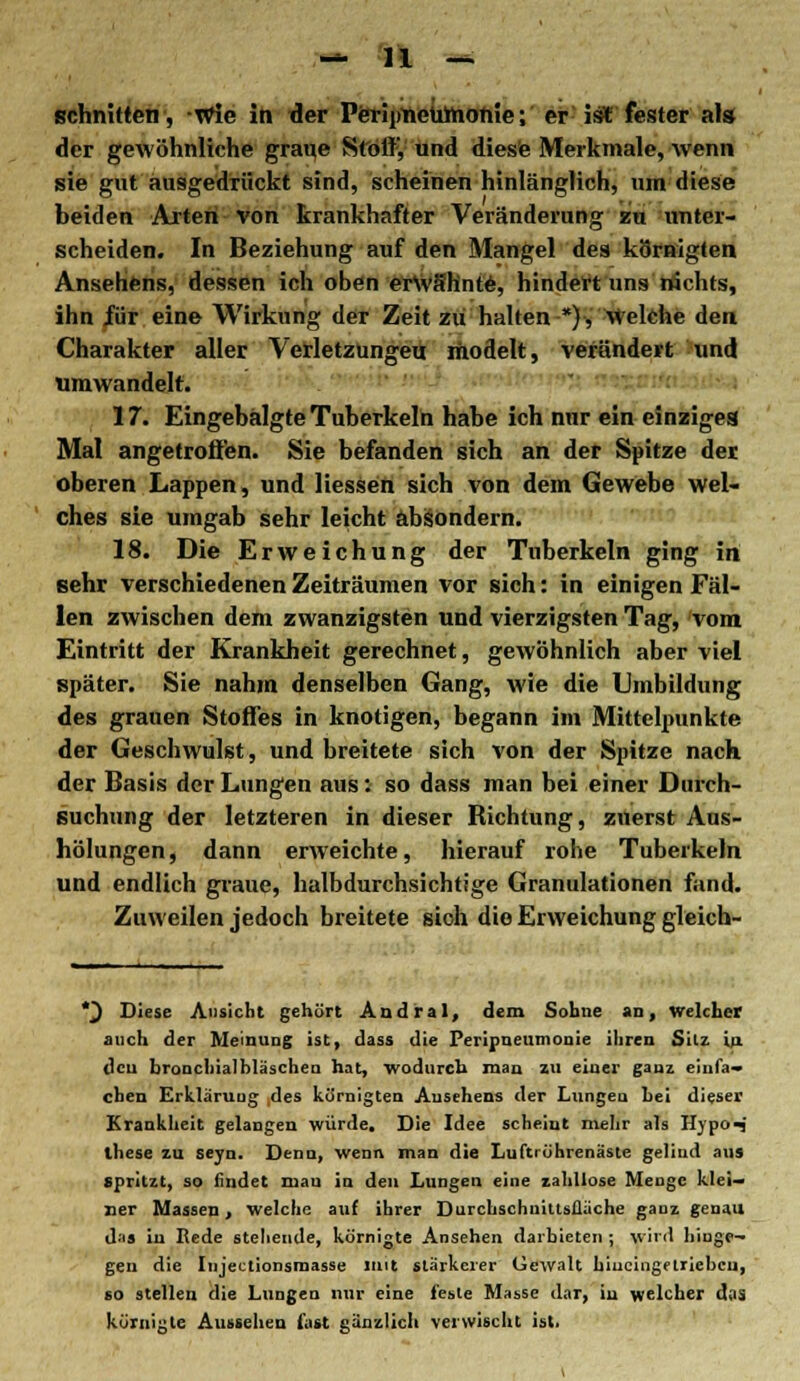 schnitten, Wie in der Peripneumonie; er ist fester als der gewöhnliche graue Stolf, und diese Merkmale, wenn sie gut ausgedrückt sind, scheinen hinlänglich, um diese beiden Arten von krankhafter Veränderung zu unter- scheiden. In Beziehung auf den Mangel des kornigten Ansehens, dessen ich oben erwähnte, hindert uns nichts, ihn für eine Wirkung der Zeit zu halten ■*)■, Welche den Charakter aller Verletzungen; modelt, verändert und umwandelt. 17. Eingebälgte Tuberkeln habe ich nur ein einziges Mal angetroffen. Sie befanden sich an der Spitze der oberen Lappen, und Hessen sich von dem Gewebe wel- ches sie umgab sehr leicht absondern. 18. Die Erweichung der Tuberkeln ging in sehr verschiedenen Zeiträumen vor sich: in einigen Fäl- len zwischen dem zwanzigsten und vierzigsten Tag, vom Eintritt der Krankheit gerechnet, gewöhnlich aber viel später. Sie nahm denselben Gang, wie die Umbildung des grauen Stoffes in knotigen, begann im Mittelpunkte der Geschwulst, und breitete sich von der Spitze nach der Basis der Lungen aus: so dass man bei einer Durch- suchung der letzteren in dieser Bichtung, zuerst Aus- hölungen, dann erweichte, hierauf rohe Tuberkeln und endlich graue, halbdurchsichtige Granulationen fand. Zuweilen jedoch breitete sioh die Erweichung gleich- *J Diese Ansicht gehört Andral, dem Sohne an, Welcher auch der Meinung ist, dass die Peripneumonie ihren Sitz in den bronchialhläschen hat, wodurch man zu einer ganz einfa- chen Erklärung des körnigten Ansehens der Lungen hei dieser Krankheit gelangen würde. Die Idee scheint mehr als Hypo^ ihese zu seyn. Denn, wenn man die Luftrührenäste geliud au» spritzt, so ündet man in den Lungen eine zahllose Menge klei- ner Massen, welche auf ihrer Durchschuittsfläche ganz genau d'is in Rede stehende, körnigte Ansehen darbieten ; wird hinge- gen die Injectionsrnasse mit stärkerer Gewalt hineingetrieben, so stellen die Lungen nur eine feste Masse dar, in welcher das körnigte Aussehen fast ganzlich verwischt ist.