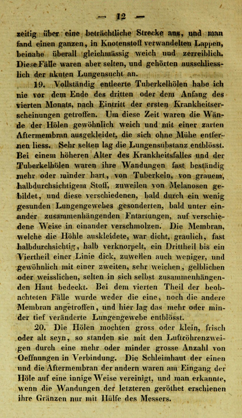 zeitig über eine beträchtliche Strecke ans, und man fand einen ganzen, in Knotenstoff verwandelten Lappen, beinahe überall gleichmässig weich und zerreiblich. Diese Fälle waren aber selten, und gehörten ausschliess- lich der akuten Lungensucht an. 19. Vollständig entleerte Tuberkelhölen habe ich nie vor dem Ende des dritten oder dem Anfang des vierten Monats, nach Eintritt der ersten Krankheitser- scheinungen getroffen. Lira diese Zeit waren die Wän- de der Holen gewöhnlich weich und mit einer zarten Aftermembrnn ausgekleidet, die sich ohne Mühe entfer- nen liess. Sehr selten lag die Lungensubstanz enlblösst. Bei einem höheren Alter des Krankheitsfalles und der .Tuberkelhölen waren ihre Wandungen fast beständig jnehr oder minder hart, von Tuberkeln, von grauem, halbdurchsichtigem Stoff', zuweilen von Melanosen ge- bildet, und diese verschiedenen, bald durch ein wenig gesunden Lungengewebes gesonderten, bald unter ein- ander zusammenhängenden Fntartungen, auf verschie- dene Weise in einander verschmolzen. Die Membran, welche die Höhle auskleidete, war dicht, graulich, fast halbdurchsichtig, halb verknorpelt, ein Drittheil bis ein Viertheil einer Linie dick, zuweilen auch weniger, und -gewöhnlich mit einer zweiten, sehr weichen, gelblichen oder weisslichen, selten in sich selbst zusammenhängen- den Haut bedeckt. Bei dem vierten Theil der beob- achteten Fälle wurde weder die eine, noch die andere Membran angetroffen, und hier lag das mehr oder min- der tief veränderte Lungengewebe enlblösst. 20. Die Holen mochten gross oder klein, frisch oder alt seyn, so standen sie mit den Luftröhrenzwei- gen durch eine mehr oder minder grosse Anzahl von Oeffnnngen in Verbindung. Die Schleimhaut der einen und die Aftermembran der andern waren am Eingang der Hole auf eine innige Weise vereinigt, und man erkannte, wenn die Wandungen der letzteren geröthet erschienen ihre Gränzen nur mit Hülfe des Messers.