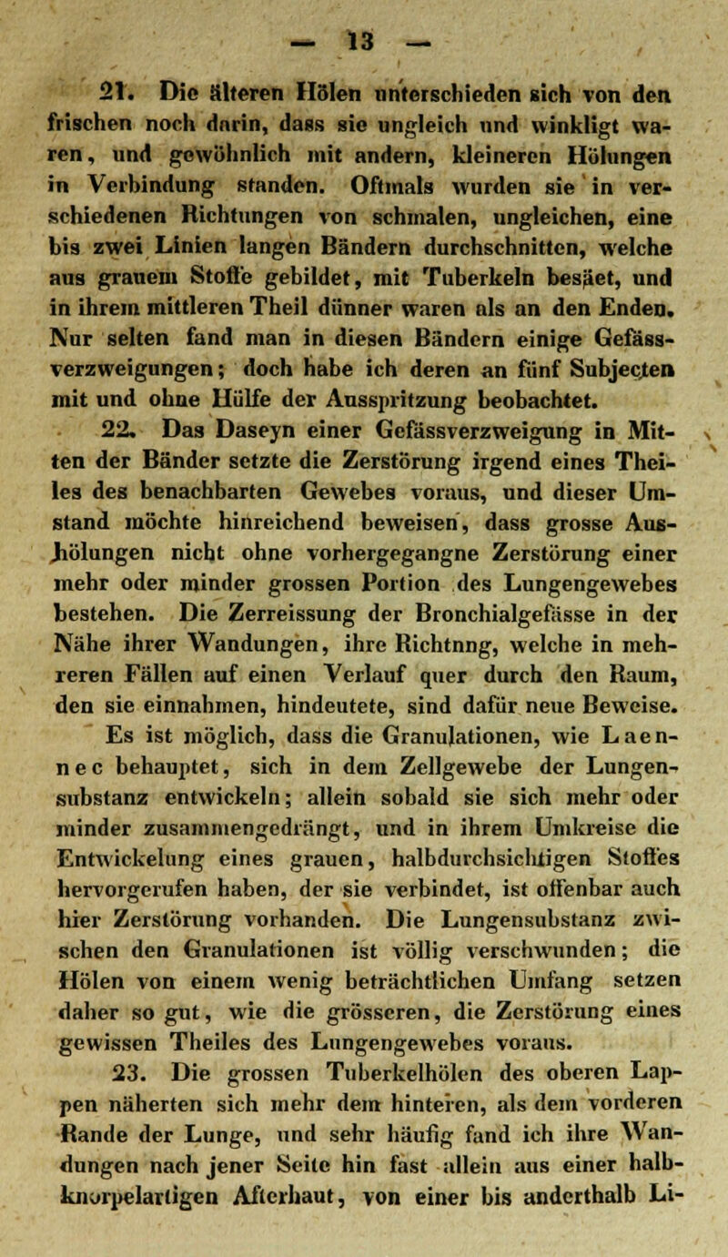 21. Die älteren Holen unterschieden sich von den frischen noch darin, dass sie ungleich nnd winkligt wa- ren, und gewöhnlich mit andern, kleineren Holungen in Verbindung standen. Oftmals wurden sie in ver- schiedenen Richtungen von schmalen, ungleichen, eine bis zwei Linien langen Bändern durchschnitten, welche aus grauem Stoße gebildet, mit Tuberkeln besäet, und in ihrem mittleren Theil dünner waren als an den Enden. Nur selten fand man in diesen Bändern einige Gefäss- verzweigungen; doch habe ich deren an fünf Subjecjen mit und ohne Hülfe der Ausspritzung beobachtet. 22. Das Daseyn einer Gcfässverzweigung in Mit- ten der Bänder setzte die Zerstörung irgend eines Thei- les des benachbarten Gewebes voraus, und dieser Um- stand möchte hinreichend beweisen, dass grosse Aus- Jiölungen nicht ohne vorhergegangne Zerstörung einer mehr oder minder grossen Portion des Lungengewebes bestehen. Die Zerreissung der Bronchialgefässe in der Nähe ihrer Wandungen, ihre Richtnng, welche in meh- reren Fällen auf einen Verlauf quer durch den Raum, den sie einnahmen, hindeutete, sind dafür neue Beweise. Es ist möglich, dass die Granulationen, wie Laen- nec behauptet, sich in dem Zellgewebe der Lungen- substanz entwickeln; allein sobald sie sich mehr oder minder zusammengedrängt, und in ihrem Umkreise die Entwickelung eines grauen, halbdurchsichtigen Stoffes hervorgerufen haben, der sie verbindet, ist offenbar auch hier Zerstörung vorhanden. Die Lungensubstanz zwi- schen den Granulationen ist völlig verschwunden; die Holen von einem wenig beträchtlichen Umfang setzen daher so gut, wie die grösseren, die Zerstörung eines gewissen Theiles des Lungengewebes voraus. 23. Die grossen Tuberkelhölen des oberen Lap- pen näherten sich mehr dem hinteren, als dem vorderen Rande der Lunge, und sehr häufig fand ich ihre Wan- dungen nach jener Seile hin fast allein aus einer halb- knorpelartigen Afterhaut, von einer bis anderthalb Li-