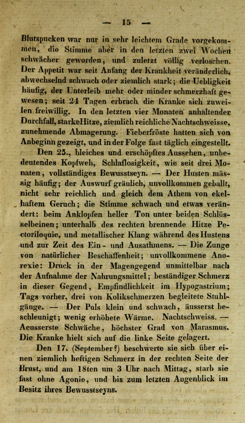 Bliitspucken war nur in sehr leichtem Grade vorgekom- men, die Stimme alier in den letzten zwei Wochen schwächer geworden, und zuletzt völlig verloschen. Der Appetit war seit Anfang der Krankheit %eränderlich, abwechselnd schwach oder ziemlich stark; die Uebligkeit häufig, der Unterleib mehr oder minder schmerzhaft ge- wesen ; seit 21 Tagen erbrach die Kranke sich zuwei- len freiwillig. In den letzten vier Monaten anhaltende]; Durchfall, starkellitze, ziemlich reichliche IVachtschweisse, zunehmende Abmagerung. Fieberfröste hatten sich von Anbeginn gezeigt, und in der Folge fast täglich eingestellt. Den 25., bleiches und erschöpftes Aussehen, unbe- deutendes Kopfweh, Schlaflosigkeit, wie seit drei Mo- naten , vollständiges Bewusstseyn. — Der Husten mas- sig häufig; der Auswurf gräulich, unvollkommen geballt, nicht sehr reichlich und gleich dem Athem von ekel- haftem Geruch; die Stimme schwach und etwas verän- dert: beim Anklopfen heller Ton unter beiden Schlüs- selbeinen ; unterhalb des rechten brennende Hitze Pe- ctoriloquie, und metallischer Klang während des Hustens und zur Zeit des Ein - und Ausathmens. — Die Zunge von natürlicher Beschaffenheit; unvollkommene Ano- rexie: Druck in der Magengegend unmittelbar nach der Aufnahme der Nahrungsmittel; beständiger Schmerz in dieser Gegend, Empfindlichkeit im Hypogastrium; Tags vorher, drei von Kolikschmerzen begleitete Stuhl- gänge. — Der Puls klein und schwach, äusserst be- schleunigt; wenig eihöhete Wärme. Nachtschweiss. — Aeusserste Schwäche, höchster Grad von Marasmus. Die Kranke hielt sich auf die linke Seite gelagert. Den 17. (September?) beschwerte sie sich über ei- nen ziemlich heftigen Schmerz in der rechten Seite der Brust, und am 18tcn um 3 Uhr nach Mittag, starb sie fast ohne Agonie, und bis zum letzten Augenblick im Besitz ihres Bewusstscyns.