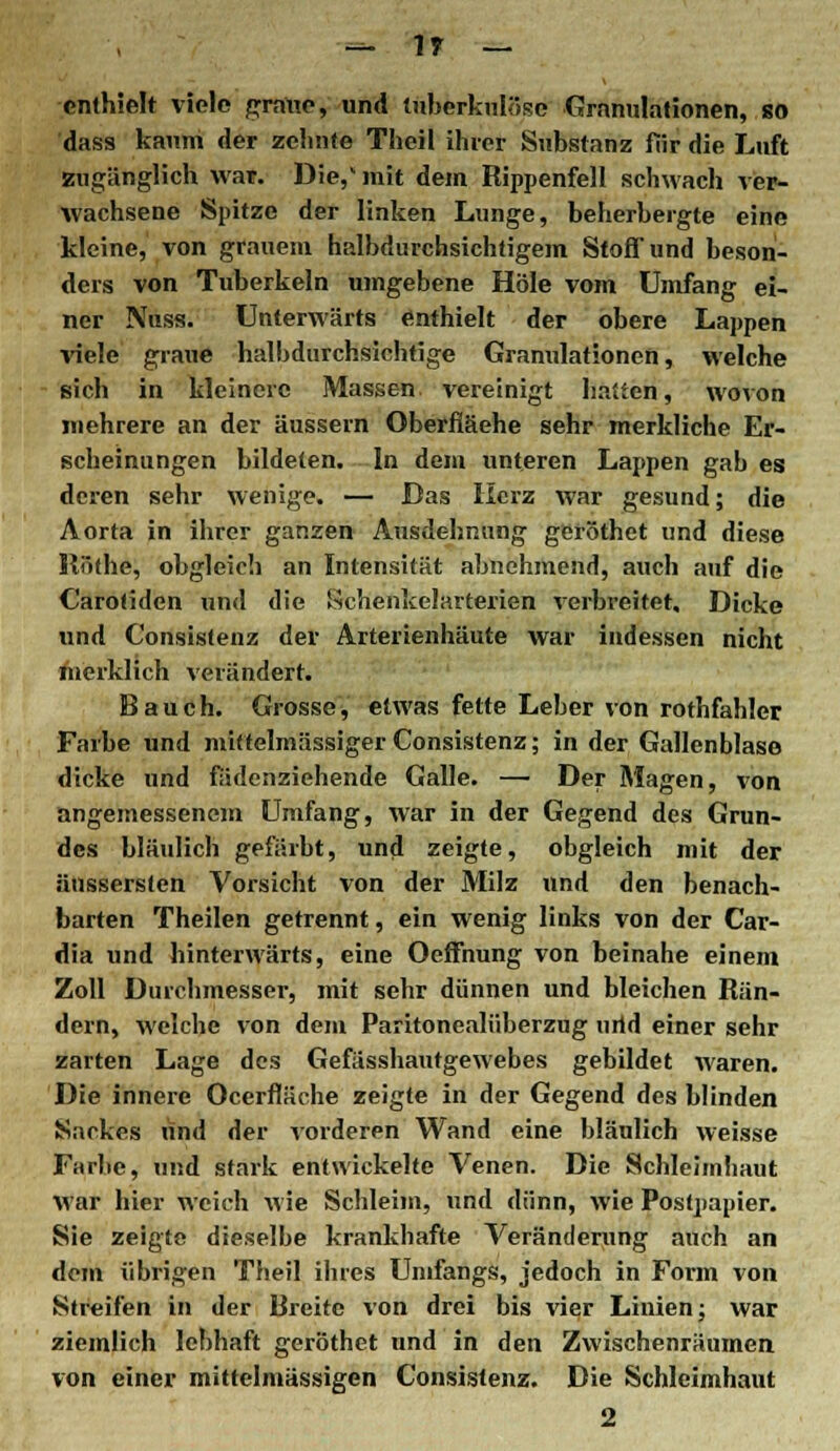 — 1» — enthielt viele graue, und tuberkulöse Granulationen, so dass kanni der zehnte Thcil ihrer Substanz fiir die Luft zugänglich war. Die,' mit dem Rippenfell schwach ver- wachsene Spitze der linken Lunge, beherbergte eine kleine, von grauem halbdurchsichtigem Stoff und beson- ders von Tuberkeln umgebene Hole vom Umfang ei- ner Nuss. Unterwärts enthielt der obere Lappen viele graue halbdurchsichtige Granulationen, welche sich in kleinere Massen vereinigt haften, wovon mehrere an der äussern Oberfiäehe sehr merkliche Er- scheinungen bildeten. In dem unteren Lappen gab es deren sehr wenige. — Bas Herz war gesund; die Aorta in ihrer ganzen Ausdehnung geröthet und diese Iliithe, obgleich an Intensität abnehmend, auch auf die Carotiden und die Schenkelarterien verbreitet. Dicke und Consistenz der Arterienhäute war indessen nicht merklich verändert. Bauch. Grosse, etwas fette Leber von rothfahler Farbe und mittelmässiger Consistenz; in der Gallenblase dicke und fädenziehende Galle. — Der Magen, von angemessenem Umfang, war in der Gegend des Grun- des bläulich gefärbt, und zeigte, obgleich mit der äussersten Vorsicht von der Milz und den benach- barten Theilen getrennt, ein wenig links von der Car- dia und hinterwärts, eine Oeffnung von beinahe einem Zoll Durchmesser, mit sehr dünnen und bleichen Rän- dern, welche von dem Paritonealüberzug urtd einer sehr zarten Lage des Gefässhautgewebes gebildet waren. Die innere Ocerfläche zeigte in der Gegend des blinden Sackes und der vorderen Wand eine bläulich weisse Farbe, und stark entwickelte Venen. Die Schleimhaut war hier weich wie Schleim, und dünn, wie Posfpapier. Sie zeigte dieselbe krankhafte Veränderung auch an dem übrigen Theil ihres Unifangs, jedoch in Form von Streifen in der Breite von drei bis vier Linien; war ziemlich lebhaft geröthet und in den Zwischenräumen, von einer mittelmässigen Consistenz. Die Schleimhaut 2