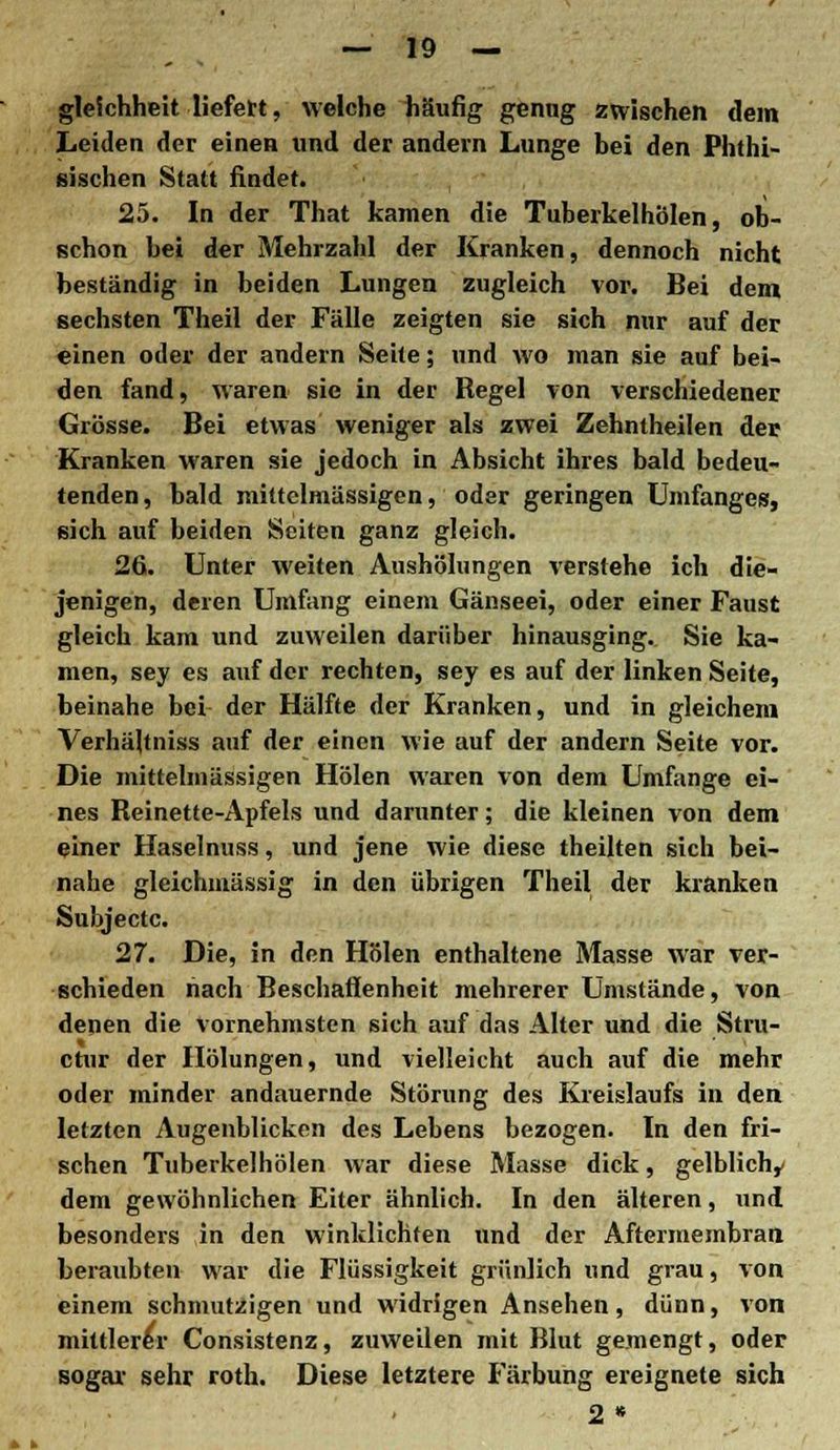 gleichheit liefe«, welche häufig genug zwischen dem Leiden der einen und der andern Lunge bei den Phthi- sischen Statt findet. 25. In der That kamen die Tuberkelhölen, ob- schon bei der Mehrzahl der Kranken, dennoch nicht beständig in beiden Lungen zugleich vor. Bei dem sechsten Theil der Fälle zeigten sie sich nur auf der einen oder der andern Sehe; und wo man sie auf bei- den fand, waren sie in der Regel von verschiedener Grösse. Bei etwas weniger als zwei Zehntheilen der Kranken waren sie jedoch in Absicht ihres bald bedeu- tenden , bald mittelmässigen, oder geringen Umfanges, sich auf beiden Seiten ganz gleich. 26. Unter weiten Aushölungen verstehe ich die- jenigen, deren Umfang einem Gänseei, oder einer Faust gleich kam und zuweilen darüber hinausging. Sie ka- men, sey es auf der rechten, sey es auf der linken Seite, beinahe bei der Hälfte der Kranken, und in gleichem Verhältniss auf der einen wie auf der andern Seite vor. Die mittelmässigen Holen waren von dem Umfange ei- nes Reinette-Apfels und darunter; die kleinen von dem einer Haselnuss, und jene wie diese theilten sich bei- nahe gleichmässig in den übrigen Theil der kranken Subjectc. 27. Die, in den Holen enthaltene Masse war ver- schieden nach Beschaflenheit mehrerer Umstände, von denen die vornehmsten sich auf das Alter und die Stru- ctur der Hölungen, und vielleicht auch auf die mehr oder minder andauernde Störung des Kreislaufs in den letzten Augenblicken des Lebens bezogen. In den fri- schen Tuberkelhölen war diese Masse dick, gelblichy dem gewöhnlichen Eiter ähnlich. In den älteren, und besonders in den winklichten und der Aftermembran beraubten war die Flüssigkeit grünlich und grau, von einem schmutzigen und widrigen Ansehen, dünn, von mittlerer Consistenz, zuweilen mit Blut gemengt, oder sogar sehr roth. Diese letztere Färbung ereignete sich 2 •