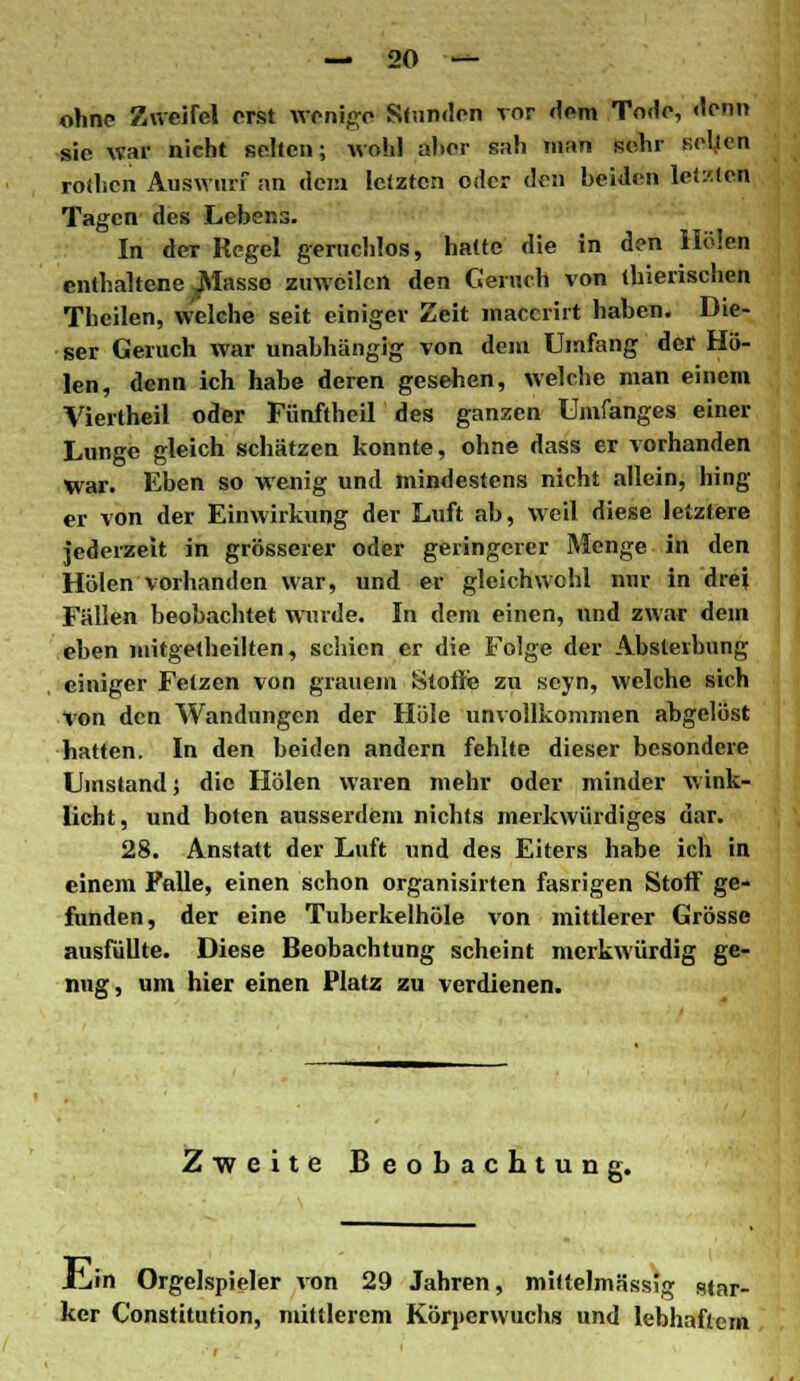 ohne Zweifel erst wenige Stunden vor dem Tode, denn sie war nicht selten; wohl aher sah man sehr sel.ien roihcn Auswurf an dem letzten oder den beiden letzten Tagen des Lebens. In der Regel geruchlos, hatte die in den Holen enthaltene Masse zuweilen den Geruch von thierischen Theilen, welche seit einiger Zeit macerirt haben. Die- ser Geruch war unabhängig von dem Umfang der Ho- len, denn ich habe deren gesehen, welche man einem Viertheil oder Fünftheil des ganzen Umfanges einer Lunge gleich schätzen konnte, ohne dass er vorhanden war. Eben so wenig und mindestens nicht allein, hing er von der Einwirkung der Luft ab, weil diese letztere jederzeit in grösserer oder geringerer Menge in den Holen vorhanden war, und er gleichwohl nur in drei Fällen beobachtet wurde. In dem einen, und zwar dem eben mitgetheilten, seinen er die Folge der Absterbung einiger Fetzen von grauem Stoffe zu seyn, welche sich von den Wandungen der Hole unvollkommen abgelöst hatten. In den beiden andern fehlte dieser besondere Umstand; die Holen waren mehr oder minder wink- licht, und boten ausserdem nichts merkwürdiges dar. 28. Anstatt der Luft und des Eiters habe ich in einem Falle, einen schon organisirten fasrigen Stoff ge- funden, der eine Tuberkelhöle von mittlerer Grösse ausfüllte. Diese Beobachtung scheint merkwürdig ge- nug, um hier einen Platz zu verdienen. Zweite Beobachtun JTjin Orgelspieler von 29 Jahren, mittelmässlg star- ker Constitution, mittlerem Körperwuchs und lebhaftem