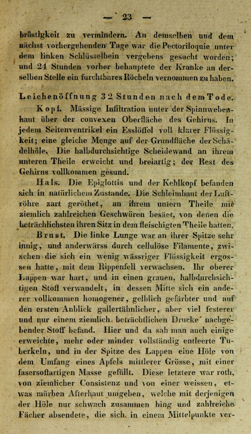 briistlgkoit zu vermindern. An demselben und dem nächst vorhergehenden Tage war diePecloriloquie unter dem linken Schlüsselbein vergebens gesucht worden; und 21 Stunden vorher behauptete der Kranke an der- selben Stelle ein furchtbares Ilöcheln vernommen zu haben. Leichenöffnung 32 Stunden nach demTode. Kopf. Massige Infiltration unter der Spinnwebew- haut über der convexeu Oberfläche des Gehirns. In jedem Seitenventrikel ein Esslöfl'el voll klarer Flüssig- keit; eine gleiche Menge auf der Grundfläche derSchä- delhöle. Die halbdurchsichtige Scheidewand an ihrem unteren Theile erweicht und breiartig; der Rest des Gehirns vollkommen gesund. Hals. Die Epiglottis und der Kehlkopf befanden such in natürlichem Zustande. Die Schleimhaut der Luft- röhre zart geröthet, an ihrem uniern Theile niic ziemlich zahlreichen Geschwüren besäet, von denen die Ucträchhchsten ihren Sitz in dem fleischigten Theile hatten. Brust. Die linke Lunge war an ihrer Spitze sehr innig, und anderwärss durch cellulöse Filamente, zwi- schen die sich ein wenig wässriger Flüssigkeit ergos- sen hatte, mit dem Rippenfell verwachsen. Ihr oberer Lappen war hart, und in einen grauen, halbdurchsich- tigen Stoff verwandelt, in dessen Mitte sich ein ande- rer vollkommen homogener, gelblich gefärbter und auf den ersten Anblick gallertähnlicher, aber viel festerer und nur einem ziemlich, beträchtlichen Drucke' nachge- hender Stoff befand. Hier und da sah man auch einige erweichte, mehr oder minder vollständig entleerte Tu- berkeln, und in der Spitze des Lappen eine Hole von dem Umfang eines Apfels mittlerer Grösse, mit einer fasersoftartigen Masse gefüllt. Diese letztere war roth, von ziemlicher Consistenz und \&n einer weissen, et- was mürben Afterh,aut umgeben, welche mit derjenigen der Hole nur schwach zusammen hing und zahlreiche. Fächer absendete, die sichv in einem Mittelpunkte ver-