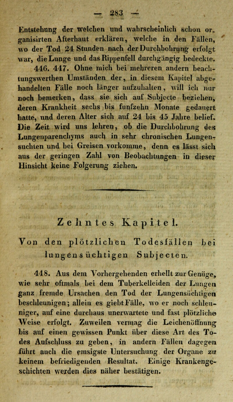 Entstehung der weichen und wahrscheinlich uchou or_ ganisirten Afterhaut erklären, welche in den Fällen, wo der Tod 24 Stunden nach der Durchbohrung erfolgt war, die Lunge und das Rippenfell durchgängig bedeckte. 446. 447. Ohne mich bei mehreren andern beach- tungswerthen Umständen der, in diesem Kapitel abge-r handelten Fälle noch länger aufzuhalten, will ich nur noch bemerken, dass sie sich auf Subjccle beziehen, deren Krankheit sechs bis fünfzehn Monate gedauert hatte, und deren Alter sich auf 24 bis 45 Jahre belief. Die Zeit wird uns lehren, ob die Durchbohrung des Lungenparenchyms auch in sehr chronischen LungenT suchten und bei Greisen vorkomme, denn es lässt sich aus der geringen Zahl von Beobachtungen in dieser Hinsicht keine Folgerung ziehen. Zehntes Kapitel. Von den plötzlichen Todesfällen bei lungen s üchtigen Subjecten. 448. Aus dem Vorhergehenden erhellt zur Genüge, wie sehr oftmals bei dem Tuberkelleiden der Lungen ganz fremde Ursachen den Tod der Lungensüchtigen beschleunigen; allein es giebtFälle, wo er noch schleu- niger, auf eine durchaus unerwartete und fast plötzliche Weise erfolgt. Zuweilen vermag die Leichenöffnung bis auf einen gewissen Punkt über diese Art des To- des Aufschluss zu geben, in andern Fällen dagegen führt auch die emsigste Untersuchung der Organe zxi keinem befriedigenden Resultat. Einige Krankenge- schichten werden dies näher bestätigen.