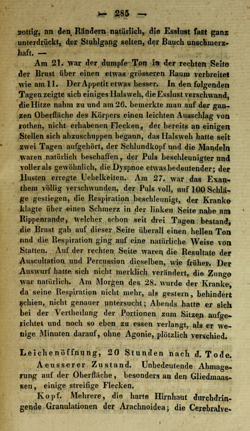 *~ JJ85 — zottig, an den Rändern natürlich, die Esslast fast ganz unterdrückt, der Stuhlgang selten, der Bauch unschmerz* haft. — Am 21. war der dumpfe-Ton in der rechten Seite der Brust über einen etwas grösseren Raum verbreitet wie am 11. Der Appetit etwas besser. In den folgenden Tagen zeigte sich einiges Halsweh, die Esslust verschwand, die Hitze nahm zu und am 26. bemerkte man auf der gan- zen Oberfläche des Körpers einen leichten Ausschlag von rothen, nicht erhabenen Flecken, der bereits an einigen Stellen sich abzuschuppen begann, das Halsweh hatte seit zwei Tagen aufgehört, der Schlundkopf und die Mandeln ■waren natürlich beschaffen, der Puls beschleunigter und voller als gewöhnlich, die Dyspnoe etwas bedeutender; der Husten erregte Uebelkeiten. Am 27. waf das Exan- them völlig verschwunden, der Puls voll, auf 100 Schlä- ge gestiegen, die Respiration beschleunigt, der Kranke klagte über einen Schmerz in der linken Seite nahe am Rippenrande, Welcher schon seit drei Tagen bestand, die Brust gab auf dieser Seite überall einen hellen Ton lind die Respiration ging auf eine natürliche Weise von Statten. Auf der rechten Seite waren die Resultate der Auscultation und Percussion dieselben, wie früher. Der Auswurf hatte sich nicht merklich verändert, die Zunge war natürlich. Am Morgen des 28. wurde der Kranke, da seine Respiration nicht mehr, als gestern, behindert fehlen, nicht genauer untersucht; Abends hatte er sich bei der Vertheilung der Portionen zum Sitzen aufge- richtet und noch so eben zu essen verlangt, als er we- nige Minuten darauf, ohne Agonie, plötzlich verschied. Leichenöffnung, 20 Stunden nach d. Tode. Aeusserer Zustand. Unbedeutende Abmage- rung auf der Oberfläche, besonders an den Gliedmaas- tsen, einige streifige Flecken. Kopf. Mehrere, die harte Hirnhaut durchdrin- gende Granulationen der Arachnoidea; die Cerebralve-