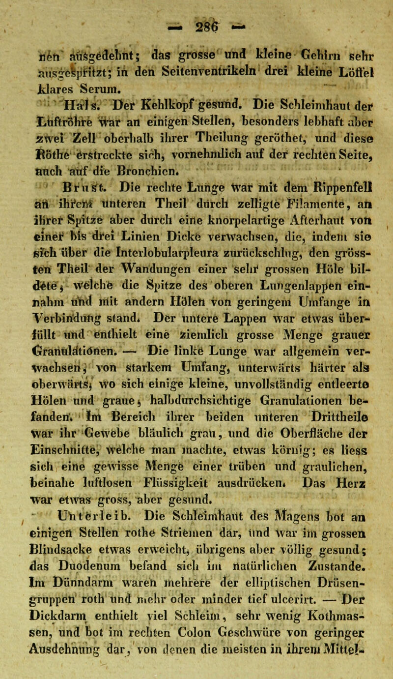 — 28& » nert ausgedehnt; das grosse und kleine Gehirn sehr -iiisiesjiritzt; in den Seitenventrikeln drei kleine Löffel klares Serum. Hals. Der Kehlkopf gesund. Die Schleimhaut der Luftröhre war an einigen Stellen, besonders lebhaft aber zwei Zell oberhalb ihrer Theilung geröthet, und diese Röthe erstreckte sich, vornehmlich auf der rechten Seite, auch auf die Bronchien. BruSt. Die rechte Lunge War mit dem Rippenfell an ihrem unteren Theil durch zeiligte Filamente, an ihrer Spitze aber durch eine knorpelartige Afterhaut von einer bis drei Linien Dicke verwachsen, die, indem sie E?ch über die Intevlobularpleura zurückschlug, den gröss- ten Theil der Wandungen einer sein* grossen Hole bil- dete j Welche die Spitze des oberen Lungenlappeh ein- nahm und mit andern Holen von geringem Umfange in Verbindung stand. Der untere Lappen war etwas über- füllt und enthielt eine ziemlich grosse Menge grauer Granuldtiönen. — Die linke Lunge war allgemein ver- wachsen, von starkem Umfang, unterwärts härter als oberwärt'sj Wo sich einige kleine, unvollständig entleerte Holen und grauej halbdurchsiehtige Granulationen be- fanden; Im Bereich ihrer beiden unteren Drittheile War ihr Gewebe bläulich grau, und die Oberfläche der Einschnitte, welche man machte, etwas körnig; es Hess sich eine gewisse Menge einer trüben und graulichen, beinahe luftlosen Flüssigkeit ausdrücken. Das Herz war etwas gross, aber gesund. UYi teile ib. Die Schleimhaut des Magens bot an einigen Stellen rothe Striemen dar, Und war im grossen Blindsacke etwas erweicht, übrigens aber völlig gesund; das Duodenum befand sich im natürlichen Zustande. Im Dünndarm waren mehrere der elliptischen Drüsen- gruppen' roth und mehr oder minder tief ulcerirt. — Der Dickdarm enthielt viel Schleim, sehr wenig Kothmas- sen, und bot im rechten Colon Geschwüre von geringer Ausdehnung dar, von denen die meisten in ihrem Mitte!-