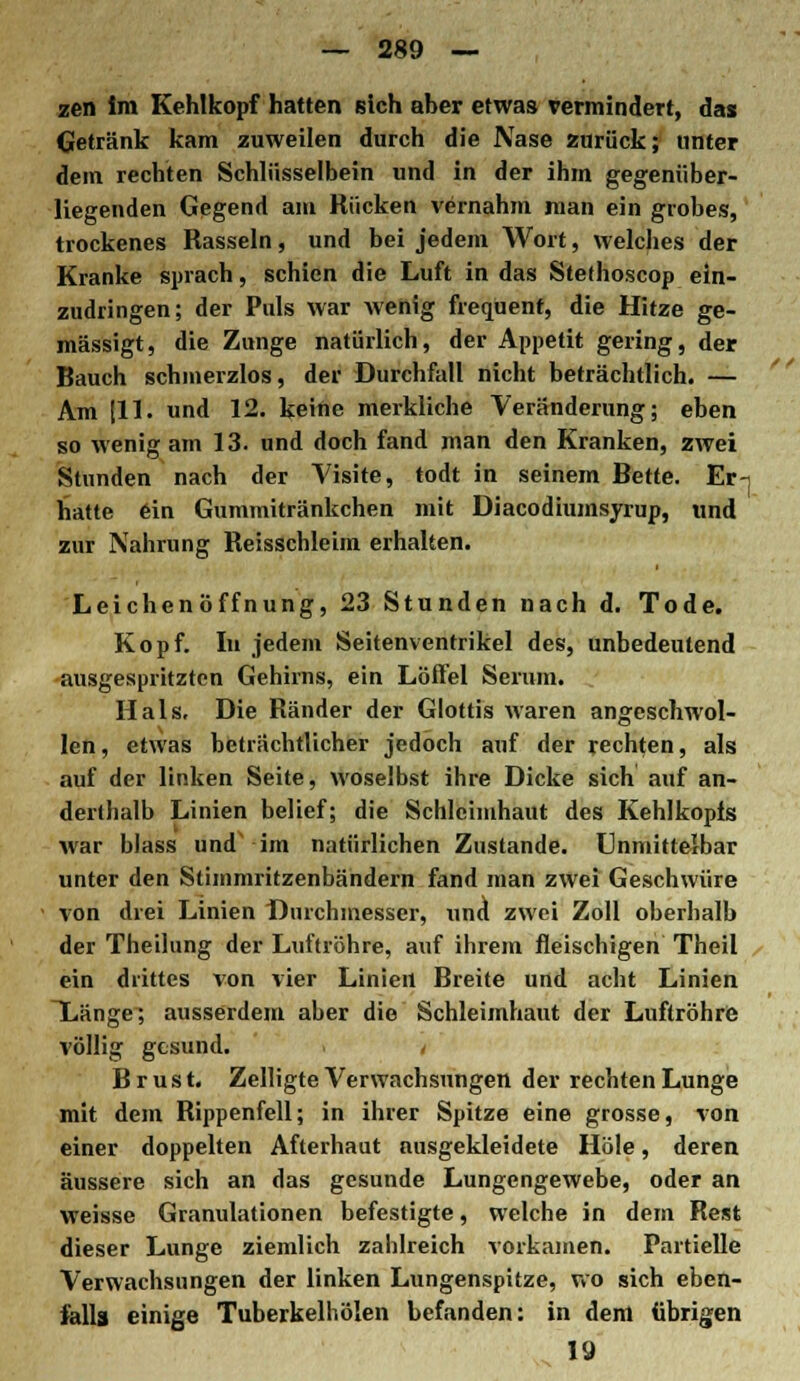zen im Kehlkopf hatten sich aber etwas vermindert, dai Getränk kam zuweilen durch die Nase zurück; unter dem rechten Schlüsselbein und in der ihm gegenüber- liegenden Gegend am Rücken vernahm man ein grobes, trockenes Rasseln, und bei jedem Wort, welches der Kranke sprach, schien die Luft in das Stelhoscop ein- zudringen; der Puls war wenig frequenf, die Hitze ge- mässigt, die Zunge natürlich, der Appetit gering, der Bauch schmerzlos, der Durchfall nicht beträchtlich. — Am [11. und 12. keine merkliche Veränderung; eben so wenig am 13. und doch fand man den Kranken, zwei Stunden nach der Visite, todt in seinem Bette. Er hatte ein Gummitränkchen mit Diacodiumsyrup, und zur Nahrung Reisschleim erhalten. 1 Leichenöffnung, 23 Stunden nach d. Tode. Kopf. In jedem Seitenventrikel des, unbedeutend ausgespritzten Gehirns, ein Löffel Serum. Hals, Die Ränder der Glottis waren angeschwol- len, etwas beträchtlicher jedoch auf der rechten, als auf der linken Seite, woselbst ihre Dicke sich auf an- derthalb Linien belief; die Schleimhaut des Kehlkopfs war blass und im natürlichen Zustande. Unmittelbar unter den Stimmritzenbändern fand man zwei Geschwüre von drei Linien Durchmesser, und zwei Zoll oberhalb der Theilung der Luftröhre, auf ihrem fleischigen Theil ein drittes von vier Linien Breite und acht Linien Xänge; ausserdem aber die Schleimhaut der Luftröhre völlig gesund. / Brust. Zelligte Verwachsungen der rechten Lunge mit dem Rippenfell; in ihrer Spitze eine grosse, von einer doppelten Afterhaut ausgekleidete Hole, deren äussere sich an das gesunde Lungengewebe, oder an weisse Granulationen befestigte, welche in dem Rest dieser Lunge ziemlich zahlreich vorkamen. Partielle Verwachsungen der linken Lungenspitze, wo sich eben- falls einige Tuberkelhölen befanden: in dem übrigen 19