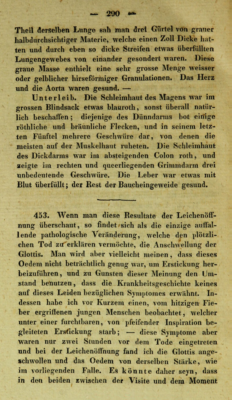 Theil derselben Lunge sah man drei Giirlel von graner halbdurchsichtiger Materie, welche einen Zoll Dicke hat- ten und durch eben so dicke Streifen etwas überfüllten Lungengewebes von einander gesondert waren. Diese graue Masse enthielt eine sehr grosse Menge weisser oder gelblicher hirseförmiger Granulationen. Das Herz und die Aorta waren gesund. — Unterleib. Die Schleimhaut des Magens war im grossen Blindsack etwas blauroth, sonst überall natür- lich beschaffen; diejenige des Dünndarms bot einige röthliche und bräunliche Flecken, und in seinem letz- ten Fünftel mehrere Geschwüre dar, von denen die meisten auf der Muskelhaut ruheten. Die Schleimhaut des Dickdarms war im absteigenden Colon roth, und zeigte im rechten und queerliegenden Grimmdarm drei unbedeutende Geschwüre. Die Leber war etwas mit Blut überfüllt; der Best der Baucheingeweide gesund. 453. Wenn man diese Besultate der Leichenöff- nung überschaut, so findet sich als die einzige auffal- lende pathologische Veränderung, welche den plötzli- chen Tod zu erklären vermöchte, die Anschwellung der Glottis. Man wird aber vielleicht meinen, dass dieses Oedem nicht beträchtlich genug war, um Erstickung her- beizuführen, und zu Gunsten dieser Meinung den Um- stand benutzen, dass die Krankheitsgeschichte keines auf dieses Leiden bezüglichen Syniploines erwähnt. In- dessen habe ich vor Kurzem einen, vom hitzigen Fie- ber ergriffenen jungen Menschen beobachtet, welcher unter einer furchtbaren, von pfeifender Inspiration be- gleiteten Erstickung starb; — diese Symptome aber waren nur zwei Stunden vor dem Tode eingetreten und bei der Leichenöffnung fand ich die Glottis ange- schwollen und das Oedem von derselben Stärke, wie im vorliegenden Falle. Es könnte daher seyn, dass in den beiden zwischen der Visite und dem Moment