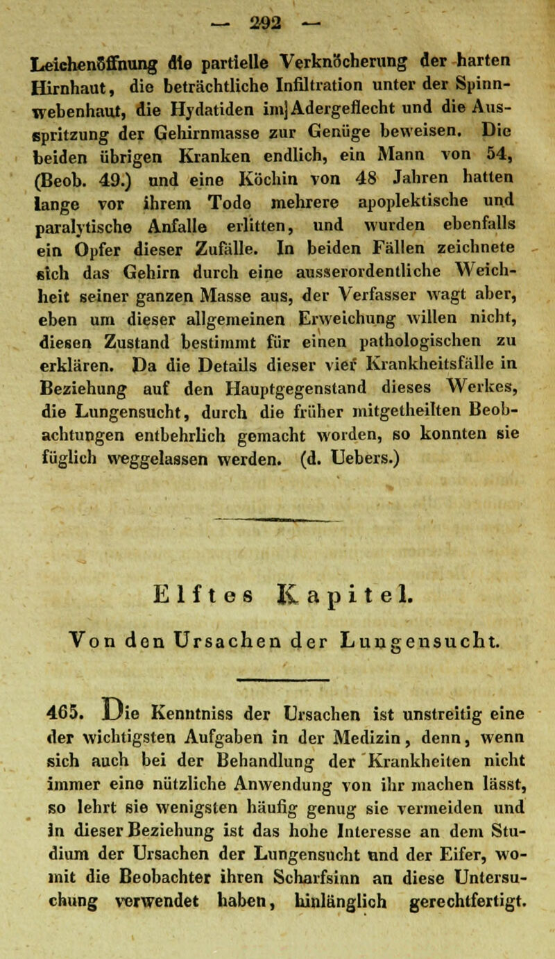 Leichenöffnung die partielle Verknöcherung der harten Hirnhaut, die beträchtliche Infiltration unter der Spinn- webenhaut, die Hydatiden im] Adergeflecht und die Aus- spritzung der Gehirnmasse zur Genüge beweisen. Die beiden übrigen Kranken endlich, ein Mann von 54, (Beob. 49.) nnd eine Köchin von 48 Jahren hatten lange vor ihrem Tode mehrere apoplektische und paralytische Anfalle erlitten, und wurden ebenfalls ein Opfer dieser Zufälle. In beiden Fällen zeichnete «ich das Gehirn durch eine ausserordentliche Weich- heit seiner ganzen Masse aus, der Verfasser wagt aber, eben um dieser allgemeinen Erweichung willen nicht, diesen Zustand bestimmt für einen pathologischen zu erklären. Da die Details dieser vier Krankheitsfälle in Beziehung auf den Hauptgegenstand dieses Werkes, die Lungensucht, durch die früher mitgetheilten Beob- achtungen entbehrlich gemacht worden, so konnten sie füglich weggelassen werden, (d. Uebers.) Elftes Kapitel. Von den Ursachen der Lungensucht. 465. Uie Kenntniss der Ursachen ist unstreitig eine der wichtigsten Aufgaben in der Medizin, denn, wenn sich auch bei der Behandlung der Krankheiten nicht immer eine nützliche Anwendung von ihr machen lässt, so lehrt sie wenigsten häufig genug sie vermeiden und in dieser Beziehung ist das hohe Interesse an dem Stu- dium der Ursachen der Lungensucht und der Eifer, wo- mit die Beobachter ihren Scharfsinn an diese Untersu- chung verwendet haben, hinlänglich gerechtfertigt.