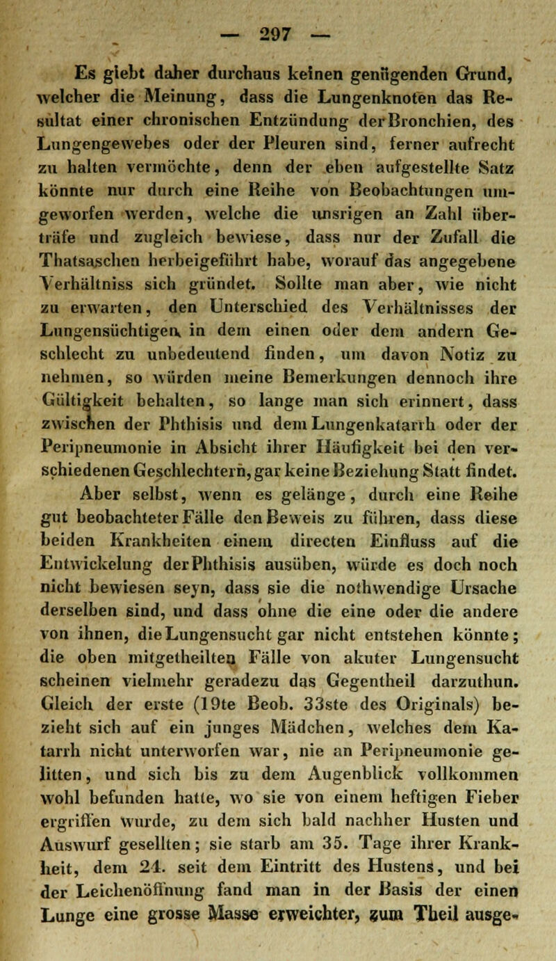Es glebt daher durchaus keinen genügenden Grund, welcher die Meinung, dass die Lungenknofen das Re- sultat einer chronischen Entzündung der Bronchien, des Lungengewebes oder der Pleuren sind, ferner aufrecht zu halten vermöchte, denn der eben aufgestellte Satz könnte nur durch eine Reihe von Beobachtungen um- geworfen werden, welche die unsrigen an Zahl über- träfe und zugleich bewiese, dass nur der Zufall die Thatsa^chen herbeigeführt habe, worauf das angegebene \erhältniss sich gründet. Sollte man aber, wie nicht zu erwarten, den Unterschied des Verhältnisses der Lungensüchtigea in dem einen oder dem andern Ge- schlecht zu unbedeutend finden, um davon Notiz zu nehmen, so würden meine Bemerkungen dennoch ihre Gültigkeit behalten, so lange man sich erinnert, dass zwiscnen der Phthisis und dem Lungenkatarih oder der Peripneumonie in Absicht ihrer Häufigkeit bei den ver- schiedenen Geschlechtern, gar keine Beziehung Statt findet. Aber selbst, wenn es gelänge, durch eine Reihe gut beobachteter Fälle den Beweis zu führen, dass diese beiden Krankheiten einem directeu Einfluss auf die Entwickelung der Phthisis ausüben, würde es doch noch nicht bewiesen seyn, dass sie die nothwendige Ursache derselben sind, und dass ohne die eine oder die andere von ihnen, die Lungensucht gar nicht entstehen könnte; die oben mitgetheilten Fälle von akuter Lungensucht scheinen vielmehr geradezu das Gegentheil darzuthun. Gleich der erste (19te Beob. 33ste des Originals) be- zieht sich auf ein junges Mädchen, welches dem Ka- tarrh nicht unterworfen war, nie an Peripneumonie ge- litten , und sich bis zu dem Augenblick vollkommen wohl befunden hatte, wo sie von einem heftigen Fieber ergriffen wurde, zu dem sich bald nachher Husten und Auswurf gesellten; sie starb am 35. Tage ihrer Krank- heit, dem 21. seit dem Eintritt des Hustens, und bei der Leichenöffnung fand man in der Basis der einen Lunge eine grosse Masse erweichter, zum Theil ausge-