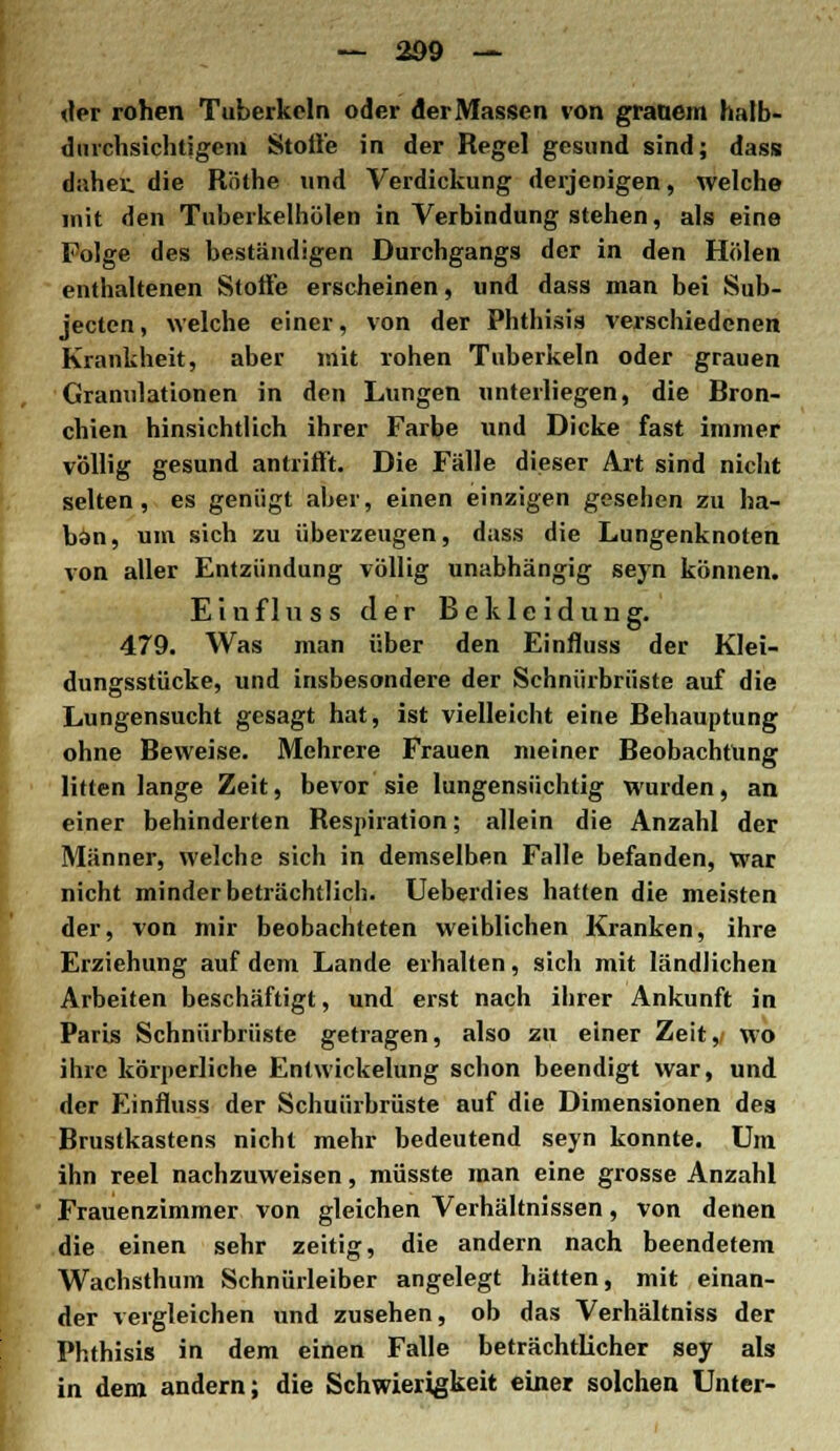 der rohen Tuberkeln oder der Massen von grauem halb- durchsichtigem Stolle in der Regel gesund sind; dass daher, die Röthe und Verdickung derjenigen, welche mit den Tuberkelhölen in Verbindung stehen, als eine Folge des beständigen Durchgangs der in den Holen enthaltenen Stoffe erscheinen, und dass man bei Sub- jecten, welche einer, von der Phthisis verschiedenen Krankheit, aber mit rohen Tuberkeln oder grauen Granulationen in den Lungen unterliegen, die Bron- chien hinsichtlich ihrer Farbe und Dicke fast immer völlig gesund antrifft. Die Fälle dieser Art sind nicht selten, es genügt aber, einen einzigen gesehen zu ba- ban, um sich zu überzeugen, dass die Lungenknoten von aller Entzündung völlig unabhängig seyn können. Einfluss der Bekleidung. 479. Was man über den Einfluss der Klei- dungsstücke, und insbesondere der Schniirbrüste auf die Lungensucht gesagt hat, ist vielleicht eine Behauptung ohne Beweise. Mehrere Frauen meiner Beobachtung litten lange Zeit, bevor sie lungensüchtig wurden, an einer behinderten Respiration; allein die Anzahl der Männer, welche sich in demselben Falle befanden, war nicht minder beträchtlich. Ueberdies hatten die meisten der, von mir beobachteten weiblichen Kranken, ihre Erziehung auf dem Lande erhalten, sich mit ländlichen Arbeiten beschäftigt, und erst nach ihrer Ankunft in Paris Schnürbrüste getragen, also zu einer Zeit, wo ihre körperliche Entwickelung schon beendigt war, und der Einfluss der Schuürbrüste auf die Dimensionen des Brustkastens nicht mehr bedeutend seyn konnte. Um ihn reel nachzuweisen, müsste man eine grosse Anzahl Frauenzimmer von gleichen Verhältnissen, von denen die einen sehr zeitig, die andern nach beendetem Wachsthum Schnürleiber angelegt hätten, mit einan- der vergleichen und zusehen, ob das Verhältniss der Phthisis in dem einen Falle beträchtlicher sey als in dem andern; die Schwierigkeit einer solchen Unter-