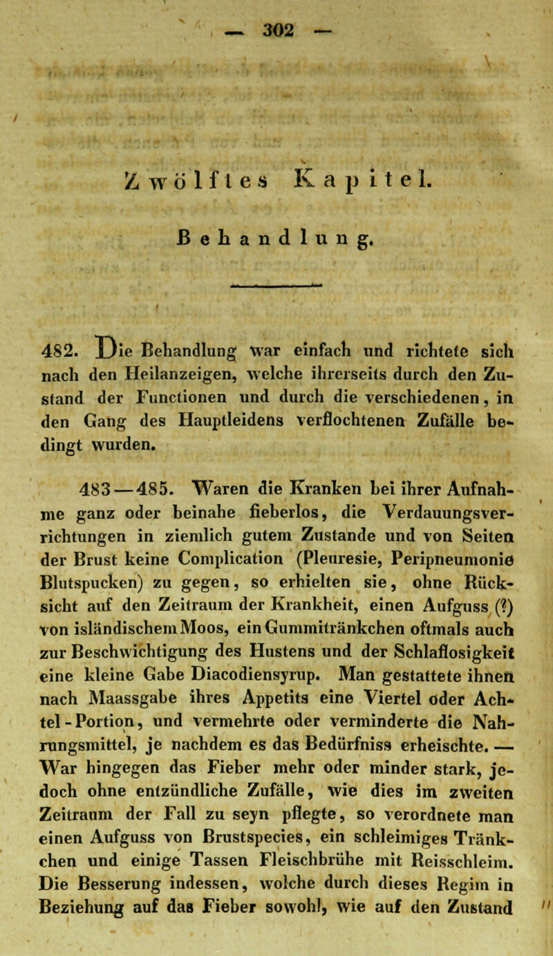 Zwölftes Kapitel. Behandlung. 482. lJie Behandlung War einfach und richtete sich nach den Heilanzeigen, welche ihrerseits durch den Zu- stand der Functionen und durch die verschiedenen, in den Gang des Hauptleidens verflochtenen Zufälle be- dingt wurden. 483 — 485. Waren die Kranken bei ihrer Aufnah- me ganz oder beinahe fieberlos, die Verdauungsver- richtungen in ziemlich gutem Zustande und von Seiten der Brust keine Complication (Pleuresie, Peripneumonie Blutspucken) zu gegen, so erhielten sie, ohne Rück- sicht auf den Zeitraum der Krankheit, einen Aufguss (?) von isländischem Moos, ein Gummitränkchen oftmals auch zur Beschwichtigung des Hustens und der Schlaflosigkeit eine kleine Gabe Diacodiensyrup. Man gestattete ihnen nach Maassgabe ihres Appetits eine Viertel oder Ach- tel - Portion, und vermehrte oder verminderte die Nah- rungsmittel, je nachdem es das Bedürfnis» erheischte. — War hingegen das Fieber mehr oder minder stark, je- doch ohne entzündliche Zufälle, wie dies im zweiten Zeitraum der Fall zu seyn pflegte, so verordnete man einen Aufguss von Brustspecies, ein schleimiges Tränk- chen und einige Tassen Fleischbrühe mit Reisschleim. Die Besserung indessen, wolche durch dieses Regiin in Beziehung auf das Fieber sowohl, wie auf den Zustand