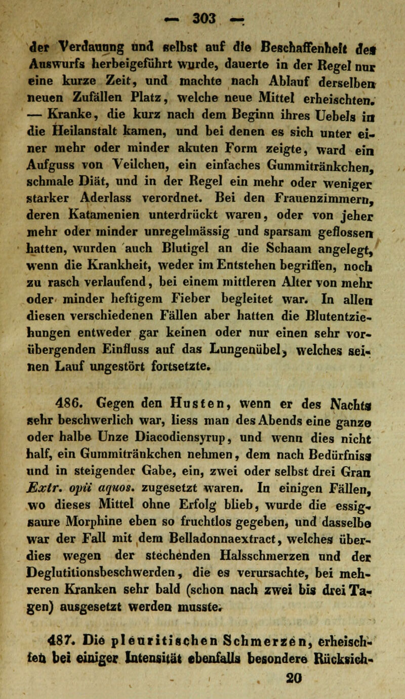 der Verdauung und selbst auf die Beschaffenheft de« Auswurfs herbeigeführt wurde, dauerte in der Regel nur eine kurze Zeit, und machte nach Ablauf derselben neuen Zufällen Platz, welche neue Mittel erheischten. — Kranke, die kurz nach dem Beginn ihres Uebels in die Heilanstalt kamen, und bei denen es sich unter ei- ner mehr oder minder akuten Form zeigte, ward ein Aufguss von Veilchen, ein einfaches Gummitränkchen, schmale Diät, und in der Regel ein mehr oder weniger starker Aderlass verordnet. Bei den Frauenzimmern, deren Katamenien unterdrückt waren, oder von jeher mehr oder minder unregehnässig und sparsam geflossen hatten, wurden auch Blutigel an die Schaam angelegt, wenn die Krankheit, weder im Entstehen begriffen, noch zu rasch verlaufend, bei einem mittleren Alter von mehr oder minder heftigem Fieber begleitet war. In allen diesen verschiedenen Fällen aber hatten die Blutentzie- hungen entweder gar keinen oder nur einen sehr vor- iibergenden Einfluss auf das Lungenübel j welches sei« tien Lauf ungestört fortsetzte. 486. Gegen den Husten, wenn er des Nachts sehr beschwerlich war, Hess man des Abends eine ganze oder halbe Unze Diacodiensyrup, und wenn dies nicht half, ein Gummitränkchen nehmen, dem nach Bedürfnisa und in steigender Gabe, ein, zwei oder selbst drei Gran Extr. opü aquos. zugesetzt waren. In einigen Fällen, wo dieses Mittel ohne Erfolg blieb, wurde die essig- saure Morphine eben so fruchtlos gegeben, und dasselbe war der Fall mit dem Belladonnaextract, welches über- dies wegen der stechenden Halsschmerzen und der Deglutilionsbeschwerden, die es verursachte, bei meh- reren Kranken sehr bald (schon nach zwei bis drei Ta- gen) ausgesetzt werden musste. 487. Die pleuritischen Schmerzen, erheisch- ten bei einiger Intensität ebenfalls besondere Rücksich- . 20