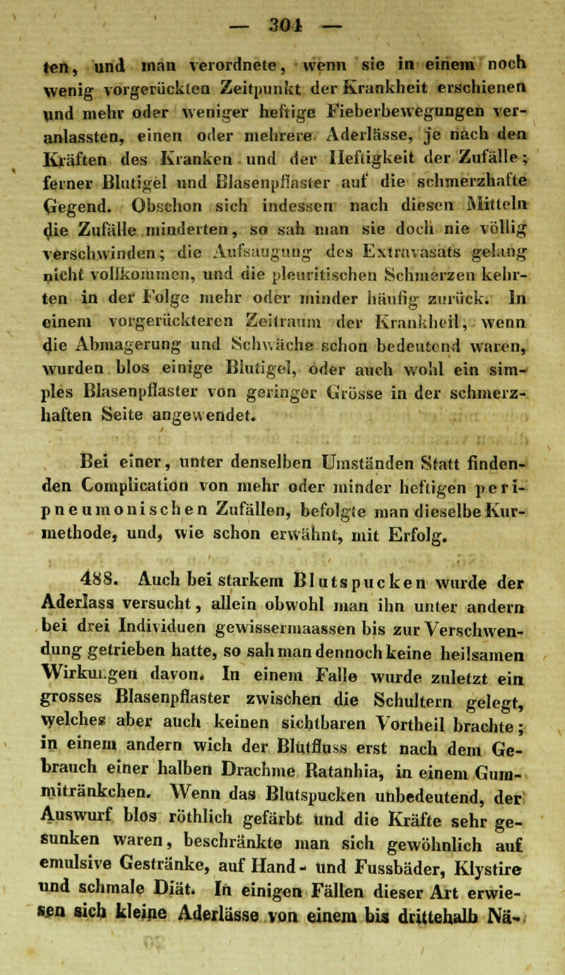 ten, und man verordnete, wenn sie in einem noch wenig vorgerückten Zeitpunkt der Krankheit erschienen und mehr oder weniger heftige Fieberbewegungen ver- anlassten, einen oder mehrere Aderlässe, je nach den Kräften des Kranken! und der Heftigkeit der Zufälle; ferner Blutigel und Blasenpfinster auf die schmerzhafte Gegend. Obschon sich indessen nach diesen Mithin die Zufälle minderten, so sah man sie doch nie völlig verschwinden; die Aufsaugung des Extravasats gelang picht vollkommen, und die pleuritischen Schmerzen kehr- ten in der' Folge mehr oder minder häufig zurück. In einem vorgerückteren Zeitraum der Krankheil, wenn die Abmagerung und Schwäche schon bedeutend waren, wurden blos einige Blutigel, oder auch wohl ein sim- ples Blasenpflaster von geringer Grösse in der schmerz- haften Seite angewendet. Bei einer, unter denselben Umständen Statt finden- den Complication von mehr oder minder heftigen peri- pneumonischen Zufällen, befolgie man dieselbe Kur- incthode, und, wie schon erwähnt, mit Erfolg. 488. Auch bei starkem Blutspucken wurde der Aderlass versucht, allein obwohl man ihn unter andern bei drei Individuen gewissermaassen bis zur Verschwen- dung getrieben hatte, so sah man dennoch keine heilsamen Wirkungen davon. In einem Falle wurde zuletzt ein grosses Blasenpflaster zwischen die Schultern gelegt, Welches aber auch keinen sichtbaren Vortheil brachte; in einem andern wich der Blutfluss erst nach dem Ge- brauch einer halben Drachme Batanhia, in einem Gnra- mitränkchen. Wenn das Blutspucken unbedeutend, der Auswurf blos röthlich gefärbt Und die Kräfte sehr ge- sunken waren, beschränkte man sich gewöhnlich auf emulsive Gestränke, auf Hand- und Fussbäder, Klystire und schmale Diät. In einigen Fällen dieser Art erwie- sen sich kleine Aderlässe von einem bis drittehalb Nä-,