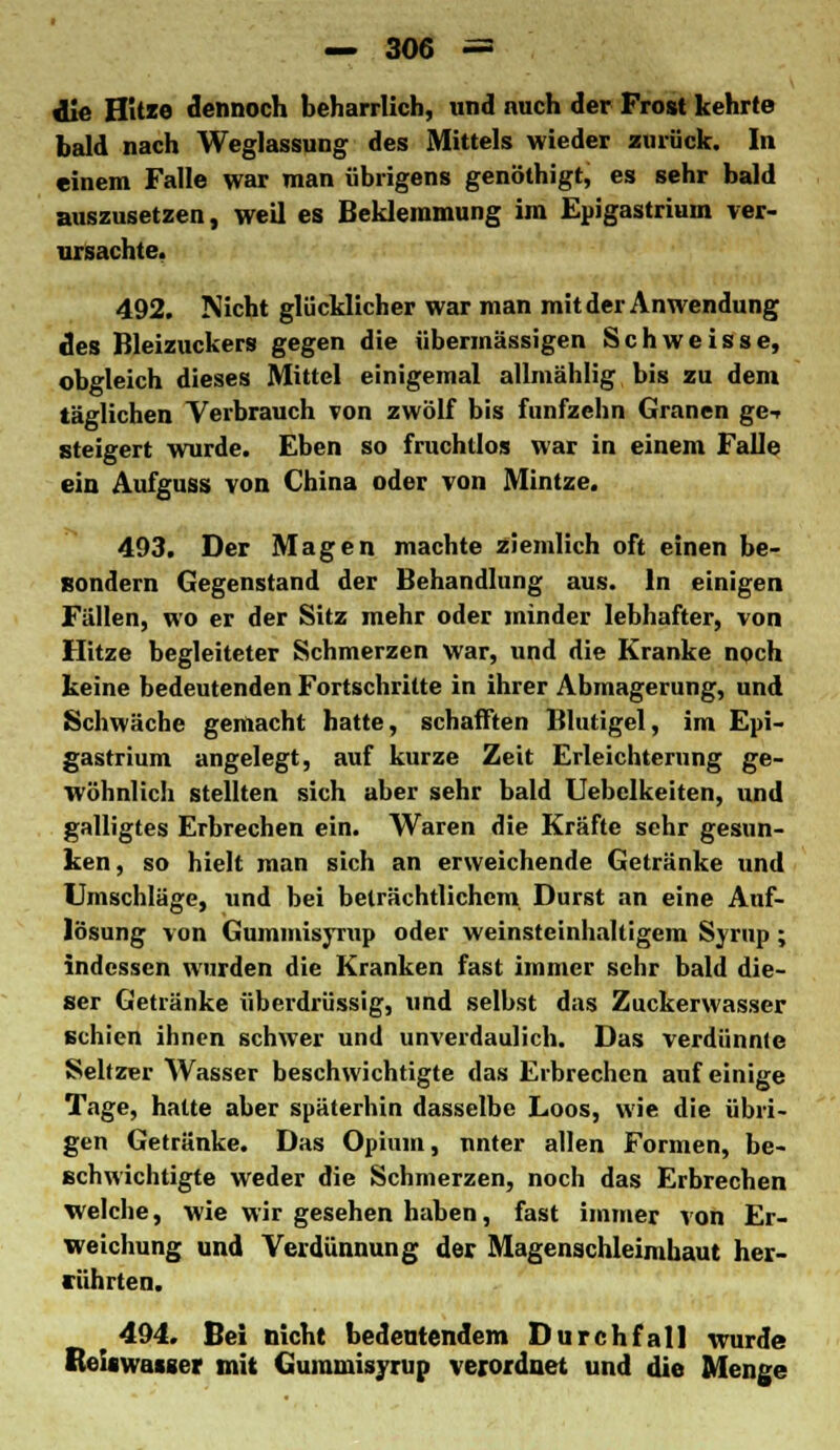 die HUie dennoch beharrlich, und nuch der Frost kehrte bald nach Weglassung des Mittels wieder zurück. In einem Falle war man übrigens genöthigt, es sehr bald auszusetzen, weil es Beklemmung im Epigastrium ver- ursachte. 492. Nicht glücklicher war man mit der Anwendung des Bleizuckers gegen die übermässigen Schweisse, obgleich dieses Mittel einigemal allmählig bis zu dem täglichen Verbrauch von zwölf bis fünfzehn Granen ge-r steigert wurde. Eben so fruchtlos war in einem Falle ein Aufguss von China oder von Mintze. 493. Der Magen machte ziemlich oft einen be- sondern Gegenstand der Behandlung aus. In einigen Fällen, wo er der Sitz mehr oder minder lebhafter, von Hitze begleiteter Schmerzen war, und die Kranke noch keine bedeutenden Fortschritte in ihrer Abmagerung, und Schwäche gemacht hatte, schafften Blutigel, im Epi- gastrium angelegt, auf kurze Zeit Erleichterung ge- wöhnlich stellten sich aber sehr bald Uebclkeiten, und galligtes Erbrechen ein. Waren die Kräfte sehr gesun- ken, so hielt man sich an erweichende Getränke und Umschläge, und bei beträchtlichem Durst an eine Auf- lösung von Gummisyrup oder weinsteinhaltigem Syrup ; indessen wurden die Kranken fast immer sehr bald die- ser Getränke überdrüssig, und selbst das Zuckerwasser schien ihnen schwer und unverdaulich. Das verdünnte Seltzer Wasser beschwichtigte das Erbrechen auf einige Tage, hatte aber späterhin dasselbe Loos, wie die übri- gen Getränke. Das Opium, unter allen Formen, be- schwichtigte weder die Schmerzen, noch das Erbrechen welche, wie wir gesehen haben, fast immer von Er- weichung und Verdünnung der Magenschleimhaut her- rührten. 494. Bei nicht bedeutendem Durchfall wurde Reiswasger mit Gummisyrup verordnet und die Menge