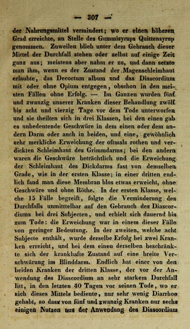 der Nahrungsmittel vermindert; wo er einen höheren. Grad erreichte, an Stelle des Gummisyrups Quittensyrup genommen. Zuweilen blieb unter dem Gebrauch dieser Mittel der Durchfall stehen oder selbst auf einige Zeit ganz aus; meistens aber nahm er zu, uad dann setzte man ihm, wenn es der Zustand der, Magenschleimhaut erlaubte, das Decoctum album und das Diascordium mit oder ohne Opium entgegen, obschon in den mei- sten Fällen ohne Erfolg. — Im Ganzen wurden fünf und zwanzig unserer Kranken dieser Behandlung zwölf bis acht und vierzig Tage vor dem Tode unterworfen und sie theilten sich in drei Klassen, bei den einen gab es unbedeutende Geschwüre in dem einen oder dem an- dern Darm oder auch in beiden, und eine, gewöhnlich sehr merkliche Erweichung der oftmals rothen und ver- dickten Schleimhaut des Grimmdarms; bei den andern waren die Geschwüre beträchtlich und die Erweichung der Schleimhaut des Dickdarms fast von demselben Grade, wie in der ersten Klasse; in einer dritten end- lich fand man diese Membran blos etwas erweicht, ohne Geschwüre und ohne Röthe. In der ersten Klasse, wel- che 15 Fälle begreift, folgte die Verminderung des Durchfalls unmitttelbar auf den Gebrauch des Diascor- diums bei drei Subjecten, und erhielt sich dauernd bis zum Tode: die Erweichung war in einem dieser Fälle von geringer Bedeutung. In der zweiten, welche acht Subjecte enthält, wurde derselbe Erfolg bei zwei Kran- ken erreicht, und bei dem einen derselben beschränk- te sich der krankhafte Zustand auf eine breite Ver- schwärung im Blinddarm. Endlich hat einer von den beiden Kranken der dritten Klasse, der vor der An- wendung des Diascordium an sehr starkem Durchfall litt, in den letzten 40 Tagen vor seinen Tode, wo er sich dieses Mittels bediente, nur sehr wenig Diarrhoe gehabt, so das* von fünf und zwanzig Kranken nur sechs; einigen Nutzen aus der Anwendung des Diascordium