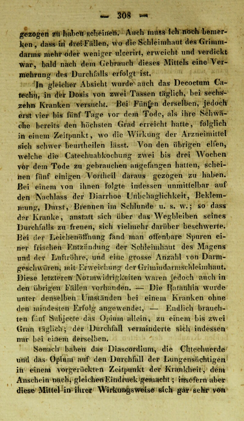 gezogen zu haben scheinen. Auch inuss Ich noch bemer- ken, dass in drei Fällen, wo die Schleimhaut des Grimm- darms mehr oder weniger ulcerirt, erweicht und verdickt war, bald nach dem Gebrauch dieses Mittels eine Ver- mehrung des Durchfalls erfolgt ist, In gleicher Absieht wurde auch das Decoctum Ca- rechu, in der Dosis von zwei Tassen täglich, bei sechs- zehn Kranken versucht. Bei Fünfen derselben, jedoch erst vier bis fünf Tage vor dem Tode, als ihre Schwä- che bereits den höchsten Grad erreicht hatte, folglich in einem Zeitpunkt, wo die Wirkung der Arzneimittel sich schwer beurtheilen lässt. Von den übrigen elfen, welche die Catechuabkochung zwei bis drei Wochen vor dem Tode zu gebrauchen angefangen hatten, schei- nen fünf einigen Vortheil daraus gezogen zu haben. Bei einem von ihnen folgte indessen unmittelbar auf den Nachlass der Diarrhoe Unbehaglichkeit, Beklem- mung, Durst, Brennen im Schlünde u. s. w.; So dass dor Kranke, anstatt sich über das Wegbleiben seines Durchfalls zu freuen, sich vielmehr darüber beschwerte. Bei rief Leichenöffnung fand man offenbare Spuren ei- ner frischen Entzündung der Schleimhaut des Magens und der Luftröhre, und eine grosse Anzahl von Darm- geschwüren, mit Erweichung der Grimmdnrmschleimhant. Diese letzteren Normwidrigkeiten Waren jedoch auch in den übrigen Fällen vorhanden. — Die fyitänhia wurde unter denselben Umständen bei einem Kranken ohne den mindesten Erfolg angewendet, — Endlich brauch- ten fünf Subjeete das Opium allein, zu einem bis zwei Gran täglich; der Durchfall verminderte sich indessen nur bei einem derselben. Sonach haben das Diascordiurn, die Chtechuerde und das Opium auf den Durchfall der Lungensüchtigen ih einem vorgerückten Zeitpunkt der Krankheit, dem Anschein nach, gleichen Eindruck gemacht; insofern aber diese Mittel in-ihrer Wirkungsweise eich gar sehr von