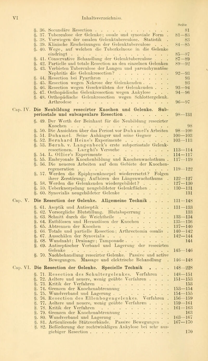 Seite §. 36. Secundäre Resectiou 81 §. 37. Tuberculose der Gelenke; ossale und synoviale Form . 81—83 §. 38. Vorwiegen der ossalen Gelenktubereulose. Statistik . 83 §. 39. Klinische Erscheinungen der Gelenktubereulose . . . 84—85 §. 40. Wege, auf welchen die Tuberkelnoxe in die Gelenke eindringt 85—87 §. 41. Cönservative Behandlung der Gelenktuberculose . . . 87—89 §. 42. Partielle und totale Resection an den einzelnen Gelenken 89—92 §. 43. Verbieten Tuberculose der Lungen und parenchymatöse Nephritis die Gelenkresection? 92—93 §. 44. Resection bei Pyarthron 93 §. 45. Resection wegen Nekrose der Gelenkenden 93 §. 46. Resection wegen Geschwülsten der Gelenkenden . . . 93—94 §. 47. Orthopädische Gelenkresection wegen Ankylose . . . 94—96 §. 48. Orthopädische Gelenkresection wegen Schlottergelenk. Arthrodese 96—97 Cap. IV. Die Neubildung resecirter Knochen und Gelenke. Sub- periostale und subcapsulare Resection 98—131 §. 49. Der Werth der Beinhaut für die Neubildung resecirter Knochen 98 §. 50. Die Ansichten über das Periost vor Duhamel'» Arbeiten 98—100 §. 51. Duhamel. Seine Anhänger und seine Gegner . . . 100—103 §. 52. Bernhard Heine's Experimente 103—113 §. 53. Bernh. v. Langenbeck's erste subperiostale Gelenk- resectionen. Larghi's Versuche 113-—114 §. 54. L. Ollier's Experimente 114—117 §. 55. Embryonale Knochenbildung und Knoclienwachsthum . 117—119 §. 56. Die neueren Arbeiten auf dem Gebiete der Knochen- regeneration 119—122 §. 57. Werden die Epiphysenknorpel wiederersetzt'? Folgen ihrer Zerstörung; Aufhören des Längenwachsthums . 122—127 §. 58. Werden die Gelenkenden wiedergebildet? 127—130 §. 59. Ueberknorpelung neugebildeter Gelenkflächen .... 130—131 §. 60. Synovialis neugebildeter Gelenke 131 Cap. V. Die Resection der Gelenke. Allgemeine Technik .... 131 — 148 §. 61. Aseptik und Antiseptik 131—133 §. 62. Vorsorgliche Blutstillung. Blutabsperrung 133 §. 63. Schnitt durch die Weichtheile 133—134 §. 64. Entblössen und Herauslösen der Knochen 135—136 §. 65. Abtrennen der Knochen 137—140 §. 66. Totale und partielle Resection: Arthrectomia ossalis . 140—142 §. 67. Ausschälen der Synovialis 142—144 §. 68. Wundnaht; Drainage; Tamponade 144 §. 69. Antiseptischer Verband und Lagerung der resecirten Gelenke 145—146 §. 70. Nachbehandlung resecirter Gelenke. Passive und active Bewegungen. Slassage und elektrische Behandlung . 146—148 Cap. VI. Die Resection der Gelenke. Specielle Technik .... 148—228 §. 71. Resection des Schultergelenkes. Verfahren . . 148—151 §. 72. Aeltere und neuere, wenig geübte Verfahren .... 151—153 §. 73. Kritik der Verfahren 153 §. 74. Grenzen der Knochenabtrennung 153—154 §. 75. Wundverband und Lagerung 154—155 §. 76. Resection des Ellenbogengelenkcs. Verfahren . 156—159 §. 77. Aeltere und neuere, wenig geübte Verfahren .... 159—161 §. 78. Kritik der Verfahren 161 — 163 §. 79. Grenzen der Knochenabtrennung 163 §. 80. Wundverband und Lagerung 163—167 §. 81. Articulirende Stützverbände. Passive Bewegungen . . 167—170 §. 82. Beförderung der rechtwinkligen Ankylose bei sehr aus- giebiger Resection 170