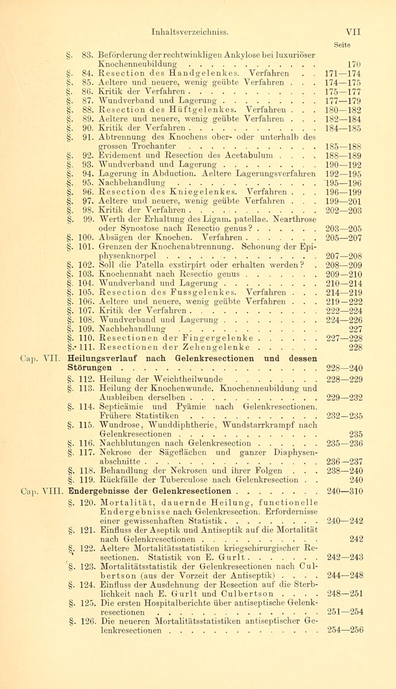 Seite §. 83. Beförderung der rechtwinkligen Ankylose bei luxuriöser Knochenneubildung 170 §. 84. Resection des Handgelenkes. Verfahren . . 171—174 g. 85. Aeltere und neuere, wenig geübte Verfahren . . . 174—175 §. 86. Kritik der Verfahren 175—177 §. 87. Wundverband und Lagerung 177—179 §. 88. Resection des Hüftgelenkes. Verfahren . . . 180—182 §. 89. Aeltere und neuere, wenig geübte Verfahren . . . 182—184 §. 90. Kritik der Verfahren . 184—185 §. 91. Abtrennung des Knochens ober- oder unterhalb des grossen Trochanter 185—188 §. 92. Evidement und Resection des Acetabulum .... 188—189 §. 93. Wundverband und Lagerung 190—192 §. 94. Lagerung in Abduction. Aeltere Lagerungsverfahren 192—195 §. 95. Nachbehandlung .' 19S—196 §. 96. Resection des Kniegelenkes. Verfahren . . . 196—199 §. 97. Aeltere und neuere, wenig geübte Verfahren . . . 199—201 §. 98. Kritik der Verfahren 202—203 §. 99. Werth der Erhaltung des Ligam. patellae. Neartkrose oder Synostose nach Resectio genus? 203—205 §. 100. Absägen der Knochen. Verfahren 205—207 §. 101. Grenzen der Knochenabtrennung. Schonung der Epi- physenknorpel 207—208 §. 102. Soll die Patella exstirpirt oder erhalten werden? . 208—209 §. 103. Knochennaht nach Resectio genus 209—210 §. 104. Wundverband und Lagerung 210—214 §. 105. Resection des Fussgelenkes. Verfahren . . . 214—219 §. 106. Aeltere und neuere, wenig geübte Verfahren . . . 219 — 222 §. 107. Kritik der Verfahren 222—224 §. 108. Wundverband und Lagerung 224—226 §. 109. Nachbehandlung . . . 227 §. 110. Resectionen der Fingergelenke 227—228 §.•111. Resectionen der Zehengelenke 228 Cap. VII. Heilungsverlauf nach Gelenkresectionen und dessen Störungen 228—240 §. 112. Heilung der Weichtheilwunde 228—229 §. 113. Heilung der Knochenwunde. Knochenneubildung und Ausbleiben derselben 229—232 §. 114. Septicäniie und Pyämie nach Gelenkresectionen. Frühere Statistiken 232—235 §. 115. Wundrose, Wunddiphtherie, Wundstarrkrampf nach Grelenkresectionen 235 §. 116. Nachblutungen nach Gelenkresection 235—236 §. 117. Nekrose der Sägeflächen und ganzer Diaphysen- abschnitte 236—237 §. 118. Behandlung der Nekrosen und ihrer Folgen . . . 238—240 §. 119. Rückfälle der Tuberculose nach Gelenkresection . . 240 Cap. VIII. Endergebnisse der Gelenkresectionen 240—310 §. 120. Mortalität, dauernde Heilung, functionelle Endergebnisse nach Gelenkresection. Erfordernisse einer gewissenhaften Statistik 240—242 §. 121. Einfluss der Aseptik und Antiseptik auf die Mortalität nach Gelenkresectionen 242 §. 122. Aeltere Mortalitätsstatistiken kriegschirurgischer Re- sectionen. Statistik von E. Gurlt 242—243 '§. 123. Mortalitätsstatistik der Gelenkresectionen nach Cul- bertson (aus der Vorzeit der Antiseptik) .... 244—248 §. 124. Einfluss der Ausdehnung der Resection auf die Sterb- lichkeit nach E. Gurlt und Culbertson .... 248—251 §. 125. Die ersten Hospitalberichte über antiseptische Gelenk- resectionen 251—254 §. 126. Die neueren Mortalitätsstatistiken antiseptischer Ge- lenkresectionen 254—256