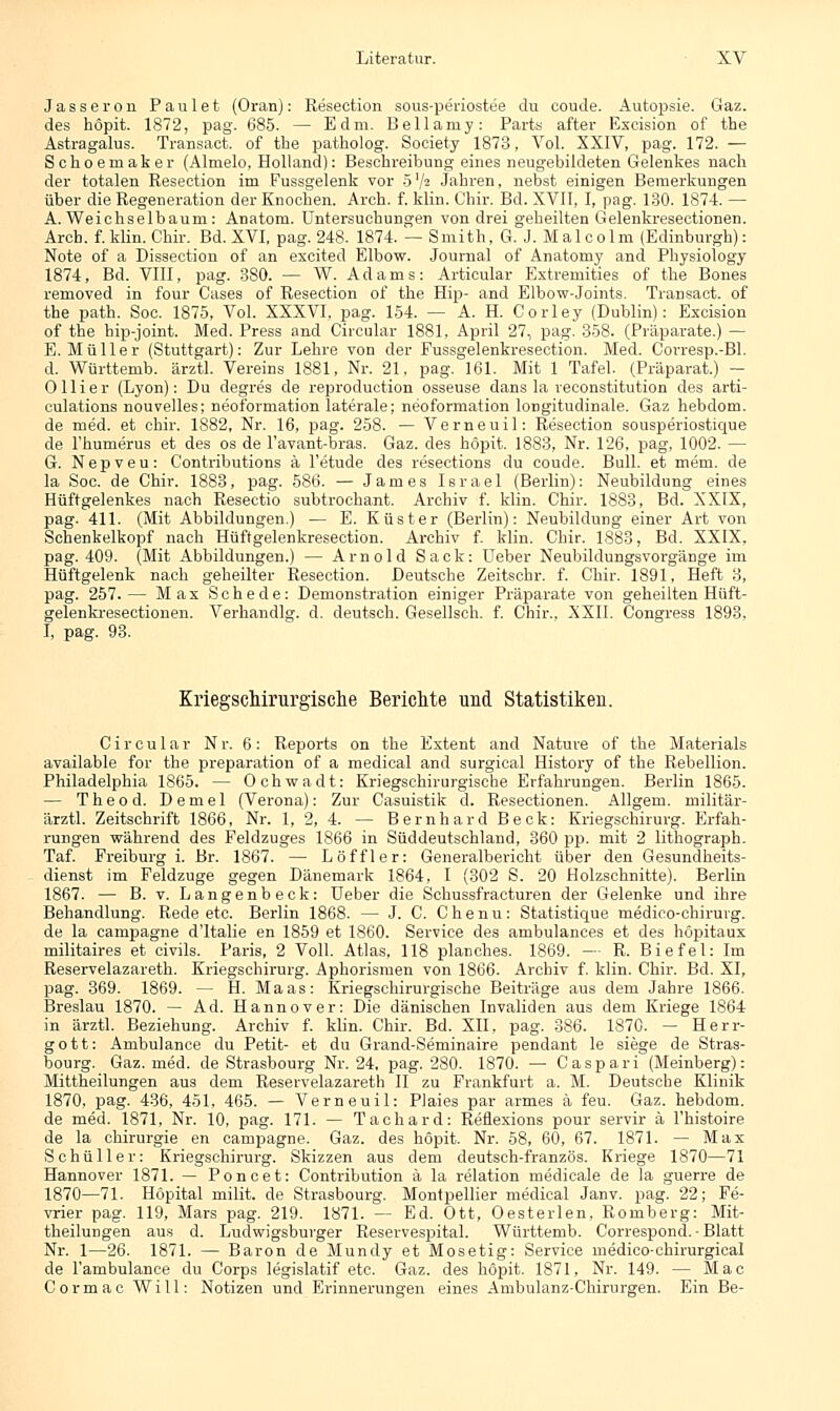 Jasseron Paulet (Oran): Resection sous-periostee du coude. Autopsie. Gaz. des höpit. 1872, pag. 685. — Edm. Bellamy: Parts after Excision of the Astragalus. Transact. of the patholog. Society 1873, Vol. XXIV, pag. 172. — Schoemaker (Alnielo, Holland): Beschreibung eines neugebildeten Gelenkes nach der totalen Resection im Fussgelenk vor 5 V2 Jahren, nebst einigen Bemerkungen über die Regeneration der Knochen. Arch. f. klin. Chir. Bd. XVII, I, pag. 130. 1874. — A. Weichselbaum: Anatom. Untersuchungen von drei geheilten Gelenkresectionen. Arch. f.klin. Chir. Bd. XVI, pag. 248. 1874. — Smith, G. J. Malcolm (Edinburgh): Note of a Dissection of an excited Elbow. Journal of Anatomy and Physiology 1874, Bd. VIII, pag. 380. — W. Adams: Articular Extremities of the Bones removed in four Cases of Resection of the Hip- and Elbow-Joints. Transact. of the path. Soc. 1875, Vol. XXXVI, pag. 154. — A. H. Corley (Dublin): Excision of the bip-joint. Med. Press and Circular 1881, April 27, pag. 358. (Präparate.) — E. Müller (Stuttgart): Zur Lehre von der Fussgelenkresection. Med. Corresp.-Bl. d. Württemb. ärztl. Vereins 1881, Nr. 21, pag. 161. Mit 1 Tafel. (Präparat.) — 011 i e r (Lyon): Du degres de reproduction osseuse dans la reconstitution des arti- culations nouvelles; neoformation laterale; neoformation longitudinale. Gaz hebdom. de med. et chir. 1882, Nr. 16, pag. 258. — Verneuil: Resection sousperiostique de Fhumerus et des os de l'avant-bras. Gaz. des höpit. 1883, Nr. 126, pag, 1002. — G. Nepveu: Contributions ä l'etude des resections du coude. Bull, et mem. de la Soc. de Chir. 1883, pag. 586. — James Israel (Berlin): Neubildung eines Hüftgelenkes nach Resectio subtrochant. Archiv f. klin. Chir. 1883, Bd. XXIX, pag. 411. (Mit Abbildungen.) — E. Küster (Berlin): Neubildung einer Art von Schenkelkopf nach Hüftgelenkresection. Archiv f. klin. Chir. 1883, Bd. XXIX, pag. 409. (Mit Abbildungen.) — Arnold Sack: Ueber Neubildungsvorgänge im Hüftgelenk nach geheilter Resection. Deutsche Zeitschr. f. Chir. 1891, Heft 3, pag. 257.— Max Schede: Demonstration einiger Präparate von geheilten Hüft- gelenkresectionen. Verhandig. d. deutsch. Gesellsch. f. Chir., XXII. Congress 1893, I, pag. 93. Kriegschirurgische Berichte und Statistiken. Circular Nr. 6: Reports on the Extent and Nature of the Materials available for the preparation of a medical and surgical History of the Rebellion. Philadelphia 1865. — Ochwadt: Kriegschirurgische Erfahrungen. Berlin 1865. — Theod. Demel (Verona): Zur Casuistik d. Resectionen. Allgem. militär- ärztl. Zeitschrift 1866, Nr. 1, 2, 4. — Bernhard Beck: Kriegschirurg. Erfah- rungen während des Feldzuges 1866 in Süddeutschland, 360 pp. mit 2 lithograph. Taf. Freiburg i. Br. 1867. — Löffler: Generalbericht über den Gesundheits- dienst im Feldzuge gegen Dänemark 1864, I (302 S. 20 Holzschnitte). Berlin 1867. — B. v. Langenbeck: Ueber die Schussfracturen der Gelenke und ihre Behandlung. Rede etc. Berlin 1868. — J. C. Chenu: Statistique medico-chiruvg. de la campagne d'ltalie en 1859 et 1860. Service des ambulances et des höpitaux mititaires et civils. Paris, 2 Voll. Atlas, 118 planches. 1869. — R. Biefel: Im Reservelazareth. Kriegschirurg. Aphorismen von 1866. Archiv f. klin. Chir. Bd. XI, pag. 369. 1869. — H. Maas: Kriegschirurgische Beiträge aus dem Jahre 1866. Breslau 1870. — Ad. Hannover: Die dänischen Invaliden aus dem Kriege 1864 in ärztl. Beziehung. Archiv f. klin. Chir. Bd. XII, pag. 386. 1870. — Herr- gott: Ambulance du Petit- et du Grand-Seminaire pendant le siege de Stras- bourg. Gaz. med. de Strasbourg Nr. 24, pag. 280. 1870. — Caspari (Meinberg): Mittheilungen aus dem Reservelazareth II zu Frankfurt a. M. Deutsche Klinik 1870, pag. 436, 451, 465. — Verneuil: Plaies par armes ä feu. Gaz. hebdom. de med. 1871, Nr. 10, pag. 171. — Tachard: Reflexions pour servir ä fhistoire de la Chirurgie en campagne. Gaz. des höpit. Nr. 58, 60, 67. 1871. — Max Schüller: Kriegschirurg. Skizzen aus dem deutsch-französ. Kriege 1870—71 Hannover 1871. — Poncet: Contribution ä la relation medicale de la guerre de 1870—71. Höpital milit. de Strasbourg. Montpellier medical Janv. pag. 22; Fe- vrier pag. 119, Mars pag. 219. 1871. — Ed. Ott, Oesterlen, Romberg: Mit- theilungen aus d. Ludwigsburger Reservespital. Württemb. Correspond. - Blatt Nr. 1—26. 1871. — Baron de Mundy et Mosetig: Service medico-chirurgical de l'ambulance du Corps legislatif etc. Gaz. des höpit. 1871, Nr. 149. — Mac Cormac Will: Notizen und Erinnerungen eines Ambulanz-Chirurgen. Ein Be-