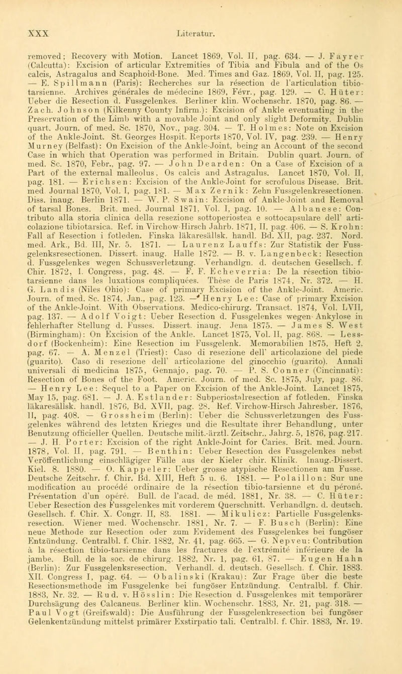 removed; Recovery with Motion. Lancet 1869, Vol. II. pag. 634. — J. Fayrer (Calcutta): Excision of artieular Extremities of Tibia and Fibula and of the Os caleis, Astragalus and Scaphoid-Bone. Med. Times and Gaz. 1869, Vol. II, pag. 125. — E. Spill mann (Paris): Recherehes sur la resection de l'artieulation tibio- tarsienne. Archives generales de medecine 1869, Fevr., pag. 129. — C. Hüter: Ueber die Resection d. Fussgelenkes. Berliner klin. Wochenschr. 1870, pag. 86. — Zach. Johnson (Kilkenny County Infirru.): Excision of Ankle eventuating in the Presrrvation of the Limb with a movable Joint and only slight Deformity. Dublin quart. Journ. of med. Sc. 1870, Nov., pag. 304. — T. Holmes: Note on Excision of the Ankle-Joint. St. Georges Hospit. Reports 1870, Vol. IV, pag. 239. — Henry Murney (Belfast): On Excision of the Ankle-Joint. being an Account of the second Case in which that Operation was performed in Britain. Dublin quart. Journ. of med. Sc. 1870, Febr., pag. 97. •— JohnDearden: Ona Case of Excision of a Part of the external malleolus. Os caleis and Astragalus. Lancet 1870, Vol. II. pag. 181. — Erichsen: Excision of the Ankle-Joint for scrofulous Disease. Brit. med Journal 1870, Vol. I, pag. 181. — Max Zernik: Zehn Fussgelenkresectioneu. Diss. inaug. Berlin 1871. — W. P. Swain: Excision of Ankle-Joint and Removal of tarsal Bones. Brit. med. Journal 1871. Vol. I, pag. 10. — Albanese: Con- tributo alla storia clinica della resezione sottoperiostea e sottocapsulare delF arti- colazione tibiotarsica. Ref. in Virchow Hirsch Jahrb. 1871, II. pag. 406. — S. Krohn: Fall af Resection i fotleden. Finska läkaresällsk. handl. Bd. XII, pag. 237. Nord, med. Ark., Bd. III, Nr. 5. 1871. — Laurenz Lauffs: Zur Statistik der Fuss- gelenksresectionen. Dissert. inaug. Halle 1872. — B. v. Langenbeck: Resection d. Fussgelenkes wegen Schussverletzung. Verhandlgn. d. deutschen Gesellsch. f. Chir. 1872, I. Congress, pag. 48. — F. F. Echeverria: De la resection tibio- tarsienne dans les luxations compliquees. These de Paris 1874, Nr. 372. — H. G. Landis (Niles Ohio): Gase of primary Excision of the Ankle-Joint. Americ. Journ. of med. Sc. 1874, Jan., pag. 123. —* Henry Lee: Case of primary Excision of the Ankle-Joint. With Observations. Medico-chirurg. Transact. 1874, Vol. LVI1, pag. 137. — Adolf Voigt: Ueber Resection d. Fussgelenkes wegen Ankylose in fehlerhafter Stellung d. Fusses. Dissert. inaug. Jena 1875. — James S. West (Birmingham): On Excision of the Ankle. Lancet 1875, Vol. II, pag. 868. — Less- dorf (Bockenheim): Eine Resection im Fussgelenk. Memorabilien 1875. Heft 2. pag. 67. — A. Menzel (Triest): Caso di resezione dell' articolazione del piede (guarito). Caso di resezione dell' articolazione del ginocchio (guarito). Annali universali di medicina 1875, Gennajo, pag. 70. — P. S. Conner (Cincinnatii: Resection of Bones of the Foot. Americ. Journ. of med. Sc. 1875, July, pag. 86. — Henry Lee: Sequel to a Paper on Excision of the Ankle-Joint. Lancet 1875, May 15, pag. 681. — J. A. Estlander: Subperiostnlresection af fotleden. Finska läkaresällsk. handl. 1876, Bd. XVII, pag. 28. Ref. Virchow-Hirseh Jahresber. 1876. II, pag. 408. — Grossheim (Berlin): Ueber die Schussverletzungen des Fuss- gelenkes während des letzten Krieges und die Resultate ihrer Behandlung, unter Benutzung officieller Quellen. Deutsche milit.-ärzÜ. Zeitschr.. Jahrg. 5, 1876, pag. 217. — J. H. Porter: Excision of the right Ankle-Joint for Caries. Brit. med. Journ. 1878, Vol. II. pag. 791. — Benthin: Ueber Resection des Fussgelenkes nebst Veröffentlichung einschlägiger Fälle aus der Kieler chir. Klinik. Inaug.-Dissert. Kiel. 8. 1880. — O. Kappeier: Ueber grosse atypische Resectionen am Fusse. Deutsche Zeitschr. f. Chir. Bd. XIII, Heft 5 u. 6. 1881. — Polaillon: Sur une modification au procede ordinaire de la resection tibio-tarsienne et du perone. Präsentation d'un opere. Bull, de l'acad. de med. 1881, Nr. 38. — C. Hüter: Ueber Resection des Fussgelenkes mit vorderem Querschnitt. Verhandlgn. d. deutsch. Gesellsch. f. Chir. X. Congr. II, 83. 1881. — Mikulicz: Partielle Fussgelenks- resection. Wiener med. Wochenschr. 1881, Nr. 7. — F. Busch (Berlin): Eine neue Methode zur Resection oder zum Evidement des Fussgelenkes bei fungöser Entzündung. Centralbl. f. Chir. 1882, Nr. 41, pag. 665. — G. Nepveu: Contribution ä la resection tibio-tarsienne dans les fractures de l'extremite inferieure de la jambe. Bull, de la soc. de chirurg. 1882, Nr. 1, pag. 61, 87. — Eugen Hahn (Berlin): Zur Fussgelenksresection. Verhandl. d. deutsch. Gesellsch. f. Chir. 1883. XII. Congress I, pag. 64. — Obalinski (Krakau): Zur Frage über die beste Resectionsmethode im Fussgelenke bei fungöser Entzündung. Centralbl. f. Chir. 1883, Nr. 32. — R u d. v. H ö s s 1 i n : Die Resection d. Fussgelenkes mit temporärer Durchsägung des Calcaneus. Berliner klin. Wochenschr. 1883, Nr. 21, pag. 318. — Paul Vogt (Greifswald): Die Ausführung der Fussgelenkresection bei fungöser Gelenkentzündung mittelst primärer Exstirpatio tali. Centralbl. f. Chir. 1883, Nr. 19.