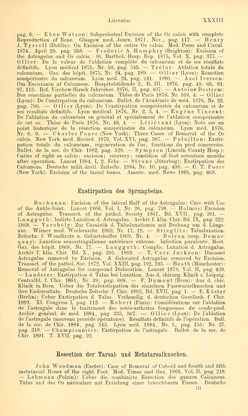 pag. 6. — Eben Watson: Subperiosteal Excision of the Os calcis with oomplete Reproduction of Bone. Glasgow med. Journ. 1871, Nov., pag. 117. — Henry J. Tyrrell (Dublin): On Excision of tbe entire Os calcis. Med. Press and Circul. 1874, April 29, pag. 358. — Frederic A. Humphry (Brighton): Excision of the Astragalus and Os calcis. St. Barthol. Hosp. Rep. 1875, Vol. X, pag. 377. — 011 i e r: De la valeur de l'ablation complete du calcaneum et de ses resultats definitifs. Lyon inedical 1875, Nr. 50, pag. 545. — Trelat: Ablation totale du calcaneum. Gaz. des höpit. 1875, Nr. 24, pag. 189. — Olli er (Lyon): Resection sousperiostee du calcaneum. Lyon med. 24, pag. 241. 1880. — Axel Iversen: Om Excisionen af Calcaneus. Hospitalstidende 2, B. III, 1876, pag. 49, 65, 81. 97, 113. Ref. Virchow-Hirsch Jahresber. 1876, II, pag. 407. — Antoine Destrem: Des resections partielles du calcaneum. These de Paris 1876, Nr. 169, 4. — Ollier (Lyon): De Fexstirpation du calcaneum. Bullet, de l'Academie de med. 1876, Nr. 32, pag. 796. — Ol Her (Lyon): De Fexstirpation sousperiostee du calcaneum et de ses resultats definitifs. Lyon medical. 1876, Nr. 2, 3, 4. — Eugene Vincent: De l'ablation du calcaneum en general et speeialement de l'ablation sousperiostee de cet os. These de Paris 1876, Nr. 49, 4. — Letievant (Lyon): Note sur un point historique de la resection sousperiostee du calcaneum. Lyon med. 1876, Nr. 8, 9. — Charles Poore (New York): Three Cases of Removal of the Os calcis. New York med. Record. 1879, Vol. XVI, pag. 387. — Polaillon: Exstir- pation totale du calcaneum, regeneration de l'os, fonctions du pied eonservees. Bullet, de la soc. de Chir. 1882, pag. 528. — Sympson (Lincoln County Hosp.): Caries of right os calcis; excision; recovery; condition of foot seventeen months after Operation. Lancet 1884, I, 2. Febr. — Strunz (Jüterbog): Exstirpation des Calcaneus. Deutsche milit.-ärztl. Zeitschr. 1884, Nr. 10, pag. 498. — C. T. Poore (New York): Excision of the tarsal bones. Americ. med. News 1885, pag. 668. Exstirpation des Sprungbeins. Buchanan: Excision of the lateral Half of the Astragalus; Cure with Use of the Ankle-Joint. Lancet 1866, Vol. I, Nr. 26, pag. 798. — Holmes: Excision of Astragalus. Transact. of the pathol. Society 1867, Bd. XVII, pag. 261. — Langguth: Isolirte Luxation d. Astragalus. Archiv f. klin. Chir. Bd. IX, pag. 522. 1868. — Verebely: Zur Casuistik d. Talusluxationen mit Drehung um d. Längs- axe. Wiener med. Wochenschr. 1869, Nr. 17, 18. — Stieglitz: Talusluxation. Zeitschr. f. Wundärzte u. Geburtshelfer 1869, Nr. 4. — Boiron (resp. Demar- quay): Luxation sousastragalienne anterieure externe. Infection purulente. Mort. Gaz. des höpit. 1869, Nr. 77. — Langguth: Complic. Luxation d. Astragalus. Archiv f. klin. Chir. Bd. X, pag. 395. 1869. — T. Carr. Jackson: Diseased Astragalus removed by Excision. A dislocated Astragalus removed by Excision. Transact. of the pathol. Soc. 1872, Vol. XXIII, pag. 192, 193. — Heath (Manchester): Removal of Astragalus for Compound Dislocation. Lancet 1878, Vol. II, pag. 439. — Land er er: Exstirpation d. Talus bei Luxation. Aus d. chirurg. Klinik z. Leipzig. Centralbl. f. Chir. 1881, Nr. 39, pag. 609. — F. Dumont (Bern): Aus d. chir. Klinik in Bern. Ueber die Totalexstirpation der einzelnen Fusswurzelknochen und ihre Endresultate. Deutsche Zeitschr. f. Chir. 1882, Bd. XVII, pag. 1. — E. Küster (Berlin): Ueber Exstirpation d. Talus. Verhandig. d. deutschen Gesellsch. f. Chir. 1882. XI. Congress I, pag. 112. — Robert (Paris): Considerations sur l'ablation de l'astragale dans le traitement des osteo-arthrites fongueuses du coude-pied. Archiv, general. de med. 1884, pag. 335, 567. — Olli er (Lyon): De l'ablation de l'astragale (nouveau procede operatoire). Resultats definitifs de l'operation. Bull. de la soe. de Chir. 1884, pag. 343. Lyon med. 1884, Nr. 5, pag. 155; Nr. 27, pag. 318. — Championniere: Exstirpation de l'astragale. Bullet, de la soc. de Chir. 1891. T. XVII, pag. 92. Resection der Tarsal- und Metatarsalknochen. John Woodman (Exeter): Case of Removal of Cuboid and fourth and fifth metatarsal Bones of the right Foot. Med. Times and Gaz. 1869, Vol. II, pag. 218. — Lehmann (Polzin): Ueber die combinirte Resection des ganzen Calcaneus, Talus und des Os naviculare mit Erzielung eines brauchbaren Fusses. Deutsche