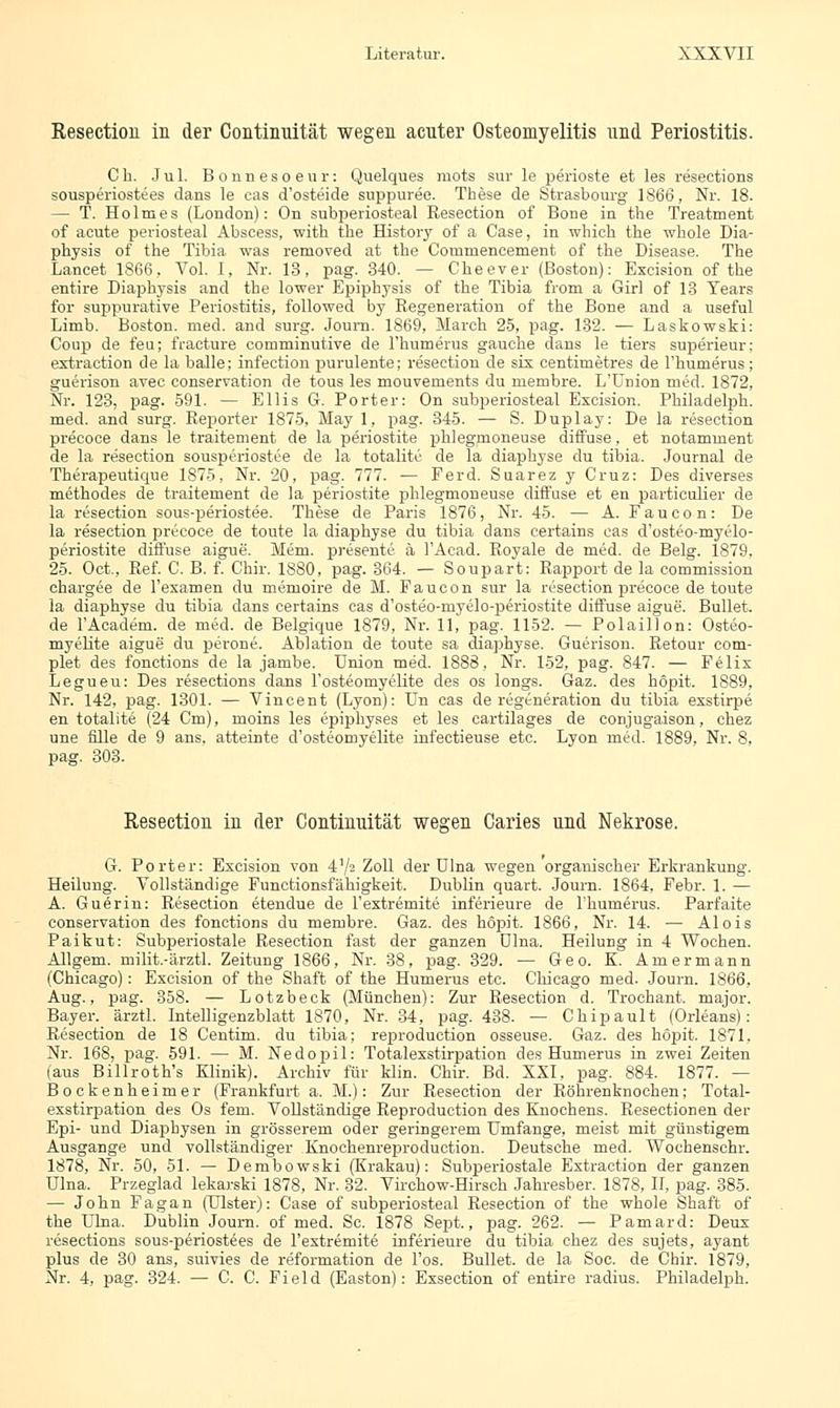 Resectiou in der Continuität wegen acuter Osteomyelitis und Periostitis. Ch. Jul. Bonnesoeur: Quelques mots sur le perioste et les resections sousperiostees dans le cas d'osteide suppuree. These de Strasbourg 1866, Nr. 18. — T. Holmes (London): On subperiosteal Resection of Bone in the Treatment of acute periosteal Abscess, with the History of a Case, in whieh the whole Dia- physis of the Tibia was removed at the Commencement of the Disease. The Laneet 1866, Vol. I, Nr. 13, pag. 340. — Cheever (Boston): Excision of the entire Diaphysis and the lower Epiphysis of the Tibia from a Girl of 13 Tears for suppurative Periostitis, followed by Regeneration of the Bone and a useful Limb. Boston, med. and surg. Joum. 1869, March 25, pag. 132. — Laskowski: Coup de feu; fraeture comminutive de Fhumerus gauche dans le tiers superieur: extraction de la balle; infection purulente; resection de six centimetres de Fhumerus; guerison avec conservation de tous les mouvenients du membre. L'Union med. 1872, Nr. 123, pag. 591. — Ellis G. Porter: On subperiosteal Excision. Philadelph. med. and surg. Reporter 1875, May 1, pag. 345. — S. Duplay: De la resection precoce dans le traitement de la periostite phlegmoneuse diffuse, et notamment de la resection sousperiostee de la totalite de la diaphyse du tibia. Journal de Tberapeutique 1875, Nr. 20, pag. 777. — Ferd. Suarez y Cruz: Des diverses methodes de traitement de la periostite phlegmoneuse diffuse et en particulier de la resection sous-periostee. These de Paris 1876, Nr. 45. — A. Faucon: De la resection preeoee de toute la diaphyse du tibia dans certains cas d'osteo-myelo- periostite diffuse aigue. Mem. presente ä FAcad. Royale de med. de Belg. 1879, 25. Oct., Ref. C. B. f. Chir. 1880, pag. 364. ■— Soupart: Rapport de la commission ehargee de l'examen du memoire de M. Faucon sur la resection precoce de toute la diaphyse du tibia dans certains cas d'osteo-myelo-periostite diffuse aigue. Bullet, de FAcadem. de med. de Belgique 1879, Nr. 11, pag. 1152. — Polaillon: Osteo- myelite aigue du perone. Ablation de toute sa diaphyse. Guerison. Retour com- plet des fonctions de la jambe. Union med. 1888, Nr. 152, pag. 847. — Felix Legueu: Des resections dans Fosteomyelite des os longs. Gaz. des höpit. 1889, Nr. 142, pag. 1301. — Vincent (Lyon): Un cas de regeneration du tibia exstirpe en totalite (24 Cm), moins les epiphyses et les cartilages de conjugaison, chez une fille de 9 ans. atteinte d'osteomyelite hifectieuse etc. Lyon med. 1889. Nr. 8, pag. 303. Resectiou in der Continuität wegen Caries und Nekrose. G. Porter: Excision von 4'/= Zoll der Ulna wegen organischer Erkrankung. Heilung. Vollständige Functionsfähigkeit. Dublin quart. Journ. 1864, Febr. 1. — A. Guerin: Resection etendue de Fextremite inferieure de Fhumerus. Parf'aite conservation des fonctions du membre. Gaz. des höpit. 1866, Nr. 14. — Alois Paikut: Subperiostale Resection fast der ganzen ülna. Heilung in 4 Wochen. Allgem. milit.-ärztl. Zeitung 1866, Nr. 38, pag. 329. — Geo. K. Amermann (Chicago): Excision of the Shaft of the Humerus etc. Chicago med. Journ. 1866, Aug., pag. 358. — Lotzbeck (München): Zur Resection d. Trochant. major. Bayer, ärztl. Intelligenzblatt 1S70, Nr. 34, pag. 438. — Chipault (Orleans): Resection de 18 Centim. du tibia; reproduction osseuse. Gaz. des höpit. 1871, Nr. 168, pag. 591. — M. Nedopil: Totalexstirpation des Humerus in zwei Zeiten (aus Billroth's Klinik). Archiv für klin. Chir. Bd. XXI, pag. 884. 1877. — Bockenheimer (Frankfurt a. M.): Zur Resection der Röhrenknochen; Total- exstirpation des Os fem. Vollständige Reproduction des Knochens. Resectionen der Epi- und Diaphysen in grösserem oder geringerem Umfange, meist mit günstigem Ausgange und vollständiger Knochenreproduction. Deutsche med. Wochenschr. 1878, Nr. 50, 51. — Dembowski (Krakau): Subperiostale Extraction der ganzen Ulna. Przeglad lekarski 1878, Nr. 32. Virchow-Hirsch Jahresber. 1878, II, pag. 385. — John Fagan (Ulster): Case of subperiosteal Resection of the whole Shaft of the Ulna. Dublin Journ. of med. Sc. 1878 Sept., pag. 262. — Pamard: Deux resections sous-periostees de Fextremite inferieure du tibia chez des sujets, ayant plus de 30 ans, suivies de reformation de Fos. Bullet, de la Soc. de Chir. 1879, Nr. 4, pag. 324. — C. C. Field (Easton): Exsection of entire radius. Philadelph.