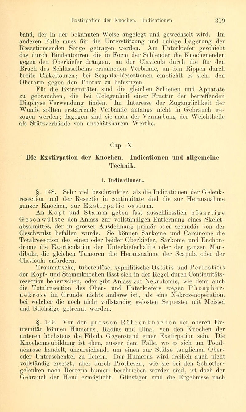 band, der in der bekannten Weise angelegt, und gewechselt wird. Im anderen Falle niuss für die Unterstützung und ruhige Lagerung der Resectionsenden Sorge getragen werden. Am Unterkiefer geschieht das durch Bindentouren, die in Form der Schleuder die Knochenenden gegen den Oberkiefer drängen, an der Clavicula durch die für den Bruch des Schlüsselbeins ersonnenen Verbände, an den Rippen durch breite Cirkeltouren5 bei Scapula-Resectionen empfiehlt es sich, den Oberarm gegen den Thorax zu befestigen. Für die Extremitäten sind die gleichen Schienen und Apparate zu gebrauchen, die bei Gelegenheit einer Fractur der betreffenden Diaphyse Verwendung finden. Im Interesse der Zugängliclikeit der Wunde sollten erstarrende Verbände anfangs nicht in Gebrauch ge- zogen werden; dagegen sind sie nach der Vernarbung der Weichtheile als Stützverbände von unschätzbarem Werthe. Cap. X. Die Exstirpation der Knochen. Indicationen und allgemeine Technik. 1. Indicationen. §. 148. Sehr viel beschränkter, als die Indicationen der Gelenk - resection und der Resectio in continuitate sind die zur Herausnahme ganzer Knochen, zur Exstirjjatio ossium. An Kopf und Stamm geben fast ausschliesslich bösartige Geschwülste den Anlass zur vollständigen Entfernung eines Skelet- abschnittes, der in grosser Ausdehnung primär oder secundär von der Geschwulst befallen wurde. So können Sarkome und Carcinome die Totalresection des einen oder beider Oberkiefer, Sarkome und Enchon- drome die Exarticulation der Unterkieferhälfte oder der ganzen Man- dibula, die gleichen Tumoren die Herausnahme der Scapula oder der Clavicula erfordern. Traumatische, tuberculöse, syphilitische Ostitis und Periostitis der Kopf- und Stammknochen lässt sich in der Regel durch Continuitäts- resection beherrschen, oder gibt Anlass zur Nekrotomie, wie denn auch die Totalresection des Ober- und Unterkiefers wegen Phosphor- nekrose im Grunde nichts anderes ist, als eine Nekrosenoperation, bei welcher die noch nicht vollständig gelösten Sequester mit Meissel und Stichsäge getrennt werden. §. 149. Von den grossen Röhrenknochen der oberen Ex- tremität können Humerus, Radius und Ulna, von den Knochen der unteren höchstens die Fibula Gegenstand einer Exstirpation sein. Die Knochenneubildung ist eben, ausser dem Falle, wo es sich um Total- nekrose handelt, unzureichend, um einen zur Stütze tauglichen Ober- oder Unterschenkel zu hefern. Der Humerus wird freilich auch nicht vollständig ersetzt; aber durch Prothesen, wie sie bei den Schlotter- gelenken nach Resectio humeri beschrieben worden sind, ist doch der Gebrauch der Hand ermöglicht. Günstiger sind die Ergebnisse nach