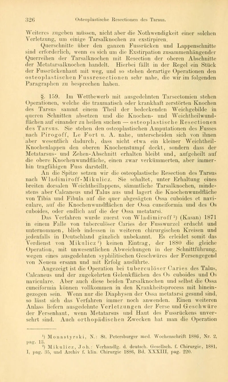 Weiteres zugeben müssen, nicht aber die Notwendigkeit einer solchen Verletzung, um einige Tarsalknochen zu exstirpiren. Querschnitte über den ganzen Fussrücken und Lappenschnitte sind erforderlich, wenn es sich um die Exstirpation zusammenhängender Querreihen der Tarsalknochen mit Resection der oberen Abschnitte der Metatarsalknochen handelt. Hierbei fällt in der Regel ein Stück der Fussrückenhaut mit weg, und so stehen derartige Operationen den osteoplastischen P'ussresectionen sehr nahe, die wir im folgenden Paragraphen zu besprechen haben. §. 159. Im Wettbewerb mit ausgedehnten Tarsectomien stehen Operationen, welche die traumatisch oder krankhaft zerstörten Knochen des Tarsus sammt einem Theil der bedeckenden Weichgebilde in queren Schnitten absetzen und die Knochen- und Weichtheilwund- tlächen auf einander zu heilen suchen — osteoplastische Resectionen des Tarsus. Sie stehen den osteoplastischen Amputationen des Fusses nach Pirogoff, Le Fort u. A. nahe, unterscheiden sieb von ihnen aber wesentlich dadurch, dass nicht etwa ein kleiner Weichtheil- Knochenlappen den oberen Knochenstumpf deckt, sondern dass der Metatarsus- und Zehen-Abschnitt erbalten bleibt und, aufgeheilt auf die obere Knochenwundfläche, einen zwar verkümmerten, aber immer- hin tragfähigen Fuss darstellt, An die Spitze setzen wir die osteoplastische Resection des Tarsus nach Wladimiroff-Mikulicz. Sie schaltet, unter Erhaltung eines breiten dorsalen Weichtheillappens, sämmtliche Tarsalknochen, minde- stens aber Calcaneus und Talus aus und lagert die Knochenwundfläche von Tibia und Fibula auf die quer abgesägten Ossa cuboides et navi- culare, auf die Knochenwundflächen der Ossa euneiformia und des Os cuboides, oder endlich auf die der Ossa metatarsi. Das Verfahren wurde zuerst von Wladimiroff') (Kasan) 1871 in einem Falle von tuberculöser Caries der Fusswurzel erdacht und unternommen, blieb indessen in weiteren chirurgischen Kreisen und jedenfalls in Deutschland gänzlich unbekannt. Es erleidet somit das Verdienst von Mikulicz2) keinen Eintrag, der 1880 die gleiche Operation, mit unwesentlichen Abweichungen in der Schnittführung, wegen eines ausgedehnten syphilitischen Geschwüres der Fersengegend von Neuem ersann und mit Erfolg ausführte. Angezeigt ist die Operation bei tuberculöser Caries des Talus, Calcaneus und der zugekehrten Gelenkflächen des Os cuboides und Os naviculare. Aber auch diese beiden Tarsalknochen und selbst die Ossa euneiformia können vollkommen in den Krankheitsprocess mit hinein- gezogen sein. Wenn nur die Diaphysen der Ossa metatarsi gesund sind, so lässt sich das Verfahren immer noch anwenden. Einen weiteren Anlass liefern ausgedehnte Verletzungen der Ferse und Geschwüre der Fersenhaut, wenn Metatarsus und Haut des Fussrückens unver- sehrt sind. Auch orthopädischen Zwecken hat man die Operation ') Monas tyrski, N.: St. Petersburger med. Wochenschrift 1886, Nr. 2, pag. 13. 2) Mikulicz, .Toh.: Verhandig', d. deutseh. Gesellsch. f. Chirurgie, 1881, I, pag. 35, und Archiv f. klin. Chirurgie 1886, Bd. XXXIII, pag. 220.