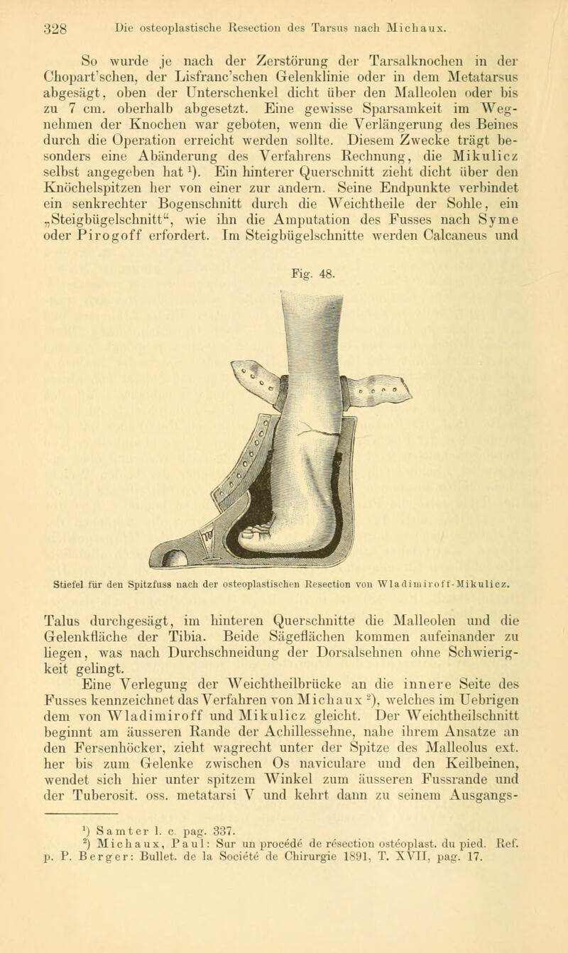 So wurde je nach der Zerstörung der Tarsalknochen in der Chopart'sehen, der Lisfranc'schen Gelenklinie oder in dem Metatarsus abgesägt, oben der Unterschenkel dicht über den Malleolen oder bis zu 7 cm. oberhalb abgesetzt. Eine gewisse Sparsamkeit im Weg- nehmen der Knochen war geboten, wenn die Verlängerung des Beines durch die Operation erreicht werden sollte. Diesem Zwecke trägt be- sonders eine Abänderung des Verfahrens Rechnung, die Mikulicz selbst angegeben hat1). Ein hinterer Querschnitt zieht dicht über den Knöchelspitzen her von einer zur andern. Seine Endpunkte verbindet ein senkrechter Bogenschnitt durch die Weichtheile der Sohle, ein „Steigbügelschnitt, wie ihn die Amputation des Eusses nach Syme oder Pirogoff erfordert. Im Steigbügelschnitte werden Calcaneus und Fig. 48. Stiefel für den Spitzfuss nach der osteoplastischen Resection von Wladimiroff-Mikulicz. Talus durchgesägt, im hinteren Querschnitte che Malleolen und die Gelenkfiäche der Tibia. Beide Sägeflächen kommen aufeinander zu hegen, was nach Durchschneidung der Dorsalsehnen ohne Schwierig- keit gelingt. Eine Verlegung der Weichtheilbrücke an die innere Seite des Fusses kennzeichnet das Verfahren von Michaux ■), welches im Uebrigen dem von Wladimiroff und Mikulicz gleicht. Der AVeichtheilschnitt beginnt am äusseren Bande der Achillessehne, nahe ihrem Ansätze an den Fersenhöcker, zieht wagrecht unter der Spitze des Malleolus ext. her bis zum Gelenke zwischen Os naviculare und den Keilbeinen, wendet sich hier unter spitzem Winkel zum äusseren Fussrande und der Tuberosit. oss. metatarsi V und kehrt dann zu seinem Ausgangs- ') Samt er 1. c pag. 337. 2) Michaux, Paul: Sur un procede de resection osteoplast. du pied. Ref. p. P. Berger: Bullet, de la Societe de Chirurgie 1891, T. XVII, pag. 17.