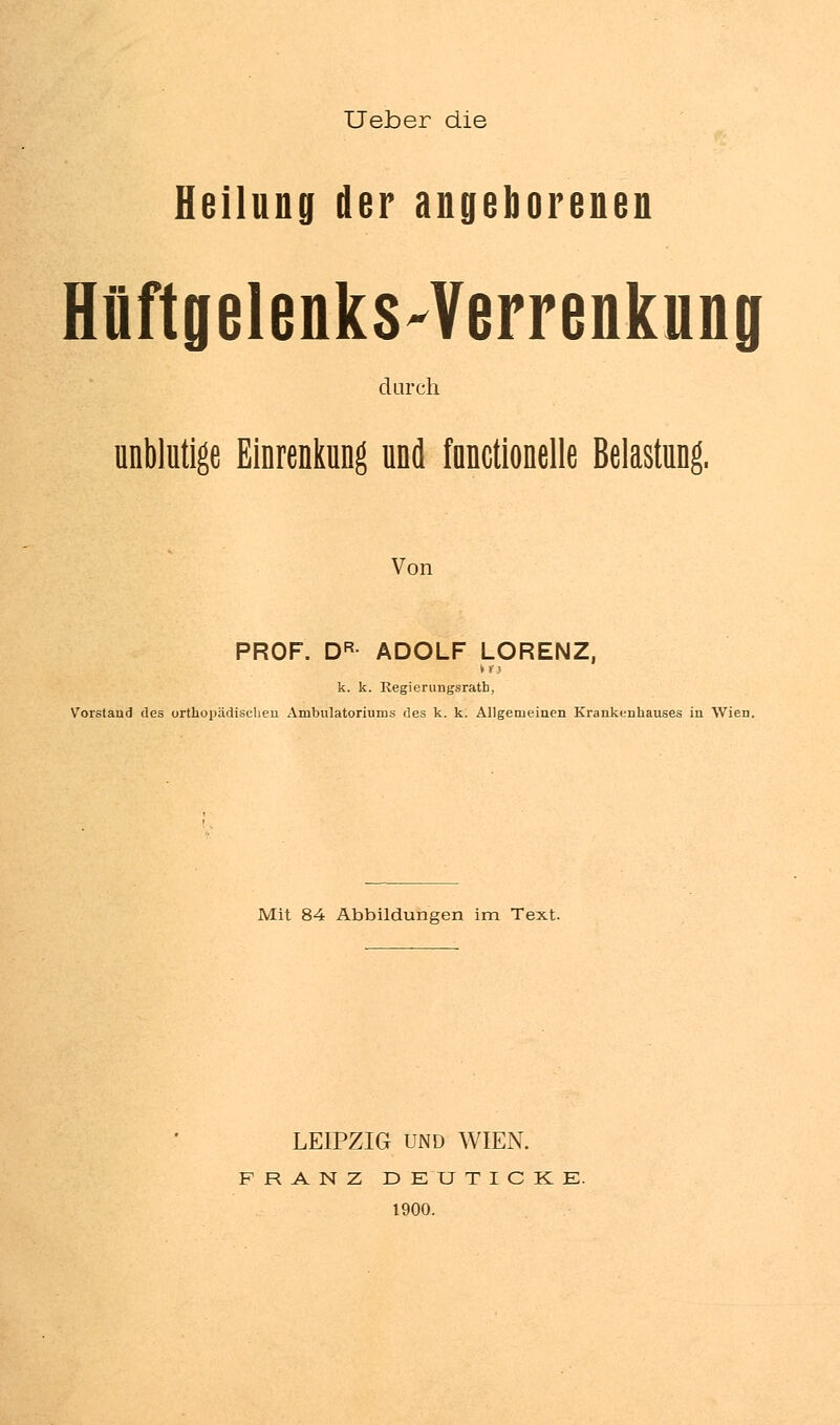 Ueber die Heilung der angeborenen HüftgelenkS'Verrenkung durch unblutige Einrenkung und functionelle Belastung. Von PROF. DR ADOLF LORENZ, k. k. Regierungsratb, Vorstand des orthopädischen Ambulatoriums des k. k. Allgemeinen Krankenhauses in Wien. Mit 84 Abbildungen im Text. LEIPZIG UND WIEN. FRANZ DEUTICKE. 1900.