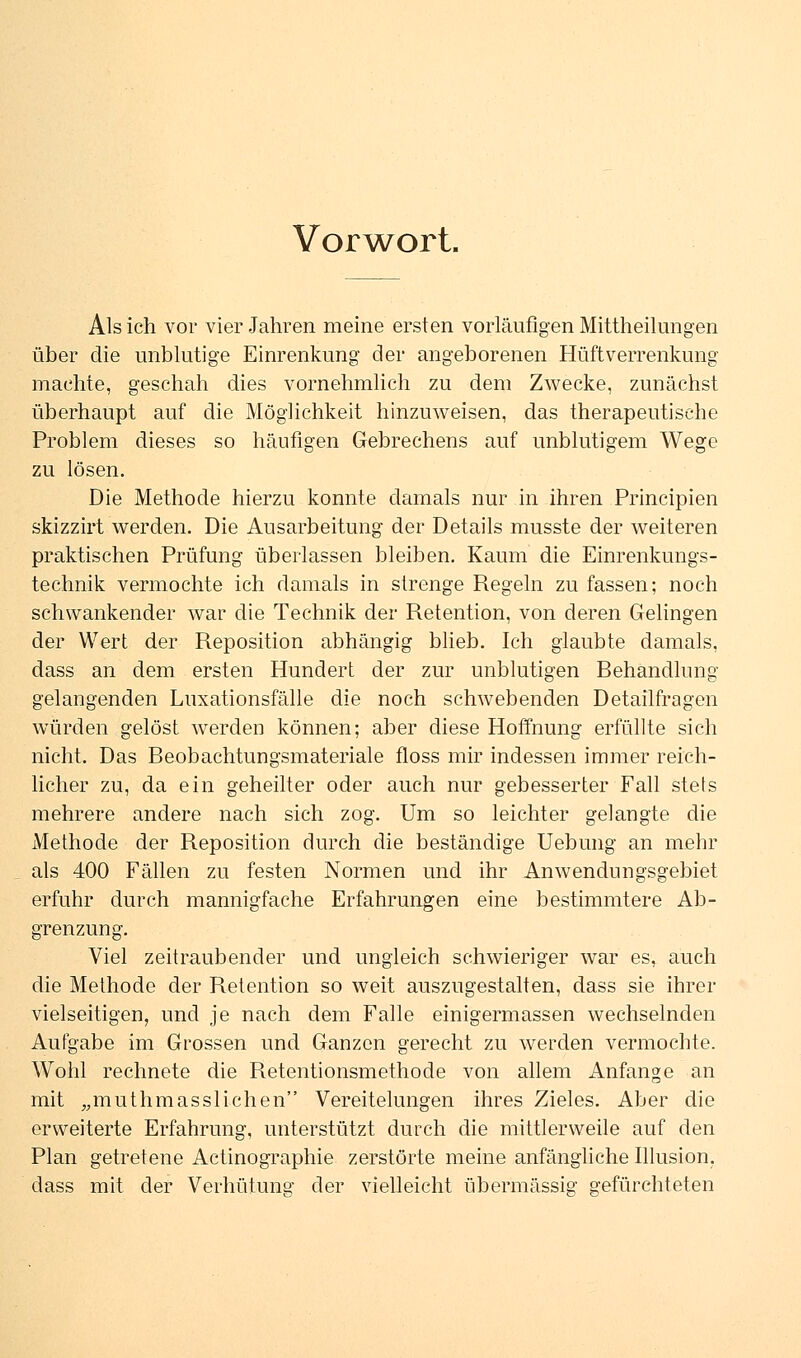 Vorwort. Als ich vor vier Jahren meine ersten vorläufigen Mittheilungen über die unblutige Einrenkung der angeborenen Hüftverrenkung machte, geschah dies vornehmlich zu dem Zwecke, zunächst überhaupt auf die Möglichkeit hinzuweisen, das therapeutische Problem dieses so häufigen Gebrechens auf unblutigem Wege zu lösen. Die Methode hierzu konnte damals nur in ihren Principien skizzirt werden. Die Ausarbeitung der Details musste der weiteren praktischen Prüfung überlassen bleiben. Kaum die Einrenkungs- technik vermochte ich damals in strenge Regeln zu fassen; noch schwankender war die Technik der Retention, von deren Gelingen der Wert der Reposition abhängig blieb. Ich glaubte damals, dass an dem ersten Hundert der zur unblutigen Behandlung gelangenden Luxationsfälle die noch schwebenden Detailfragen würden gelöst werden können; aber diese Hoffnung erfüllte sich nicht. Das Beobachtungsmateriale floss mir indessen immer reich- licher zu, da ein geheilter oder auch nur gebesserter Fall stets mehrere andere nach sich zog. Um so leichter gelangte die Methode der Reposition durch die beständige Uebung an mehr als 400 Fällen zu festen Normen und ihr Anwendungsgebiet erfuhr durch mannigfache Erfahrungen eine bestimmtere Ab- grenzung. Viel zeitraubender und ungleich schwieriger war es, auch die Methode der Retention so weit auszugestalten, dass sie ihrer vielseitigen, und je nach dem Falle einigermassen wechselnden Aufgabe im Grossen und Ganzen gerecht zu werden vermochte. Wohl rechnete die Retentionsmethode von allem Anfange an mit „muthmasslichen Vereitelungen ihres Zieles. Aber die erweiterte Erfahrung, unterstützt durch die mittlerweile auf den Plan getretene Actinographie zerstörte meine anfängliche Illusion, dass mit der Verhütung der vielleicht übermässig gefürchteten