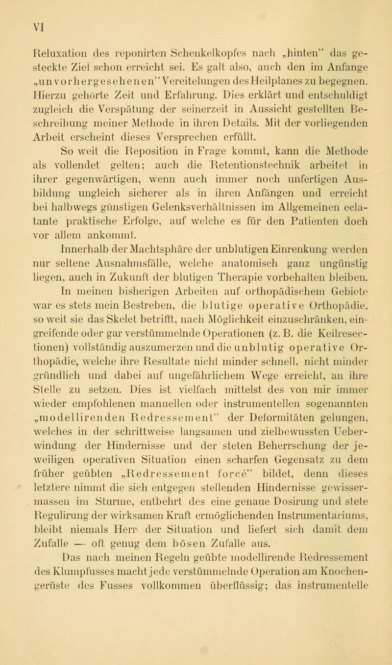 Reluxation des reponirten Schenkelkopfes nach „hinten das ge- steckte Ziel schon erreicht sei. Es galt also, auch den im Anfange „unvorhergesehenen Vereitelungen des Heilplanes zu begegnen. Hierzu gehörte Zeit und Erfahrung. Dies erklärt und entschuldigt zugleich die Verspätung der seinerzeit in Aussicht gestellten Be- schreibung meiner Methode in ihren Details. Mit der vorliegenden Arbeit erscheint dieses Versprechen erfüllt. So weit die Reposition in Frage kommt, kann die Methode als vollendet gelten; auch die Retentionstechnik arbeitet in ihrer gegenwärtigen, wenn auch immer noch unfertigen Aus- bildung ungleich sicherer als in ihren Anfängen und erreicht bei halbwegs günstigen Gelenksverhältnissen im Allgemeinen ecla- tante praktische Erfolge, auf welche es für den Patienten doch vor allem ankommt. Innerhalb der Machtsphäre der unblutigen Einrenkung werden nur seltene Ausnahmsfälle, welche anatomisch ganz ungünstig liegen, auch in Zukunft der blutigen Therapie vorbehalten bleiben. In meinen bisherigen Arbeiten auf orthopädischem Gebiete war es stets mein Bestreben, die blutige operative Orthopädie, so weit sie das Skelet betrifft, nach Möglichkeit einzuschränken, ein- greifende oder gar verstümmelnde Operationen (z.B. die Keilresec- tionen) vollständig auszumerzen und die unblutig operative Or- thopädie, welche ihre Resultate nicht minder schnell, nicht minder gründlich und dabei auf ungefährlichem Wege erreicht, an ihre Stelle zu setzen. Dies ist vielfach mittelst des von mir immer wieder empfohlenen manuellen oder instrumenteilen sogenannten „modellirenden Redressement der Deformitäten gelungen, welches in der schrittweise langsamen und zielbewussten Ueber- windung der Hindernisse und der steten Beherrschung der je- weiligen operativen Situation einen scharfen Gegensatz zu dem früher geübten „Redressement force bildet, denn dieses letztere nimmt die sich entgegen stellenden Hindernisse gewisser- massen im Sturme, entbehrt des eine genaue Dosirung und stete Regulirung der wirksamen Kraft ermöglichenden Instrumentariums, bleibt niemals Herr der Situation und liefert sich damit dem Zufalle — oft genug dem bösen Zufalle aus. Das nach meinen Regeln geübte modellirende Redressement des Klumpfusses macht jede verstümmelnde Operation am Knochen- gerüste des Fusses vollkommen überflüssig; das instrumenteile