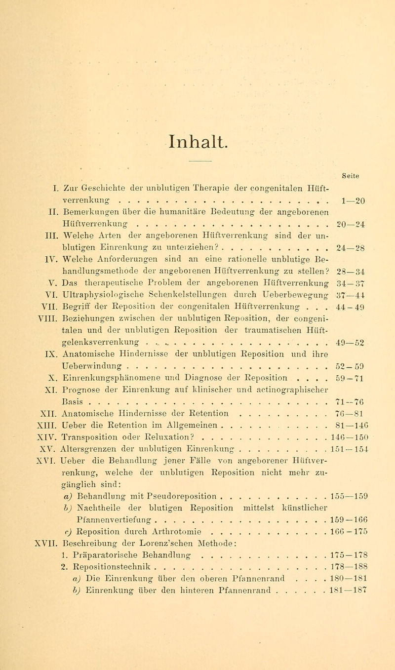 Inhalt. Seite I. Zur Geschichte der unblutigen Therapie der congenitalen Hüft- verrenkung 1—20 II. Bemerkungen über die humanitäre Bedeutung der angeborenen Hüftverrenkung 20—24 III. Welche Arten der angeborenen Hüftverrenkung sind der un- blutigen Einrenkung zu unteiziehen? 24—28 IV. Welche Anforderungen sind an eine rationelle unblutige Be- handlungsmethode der angeborenen Hüftverrenkung zu stellen? 28—34 V. Das therapeutische Problem der angeborenen Hüftverrenkung 34—37 VI. Ultraphysiologische Schenkelstellungen durch Ueberbewegung 37—44 VII. Begriff der Reposition der congenitalen Hüftverrenkung . . . 44 — 49 VIII. Beziehungen zwischen der unblutigen Eeposition, der congeni- talen und der unblutigen Eeposition der traumatischen Hüft- gelenksverrenkung 49—52 IX. Anatomische Hindernisse der unblutigen Eeposition und ihre Ueberwindung 52—59 X. Einrenkungsphänomene und Diagnose der Eeposition . . . . 59 — 71 XI. Prognose der Einrenkung auf klinischer und actinographischer Basis 71 — 76 XII. Anatomische Hindernisse der Eetention 76—81 XIII. Ueber die Retention im Allgemeinen 81—14G XIV. Transposition oder Beluxation? 146 —150 XV. Altersgrenzen der unblutigen Einrenkung 151 — 154 XVI. Ueber die Behandlung jener Fälle von angeborener Hüftver- renkung, welche der unblutigen Eeposition nicht mehr zu- gänglich sind: a) Behandlung mit Pseudoreposition 155—159 b) Nachtheile der blutigen Eeposition mittelst künstlicher Pfannenvertiefung 159 — 166 c) Eeposition durch Arthrotomie 166 — 175 XVII. Beschreibung der Lorenz'schen Methode: 1. Präparatorische Behandlung 175—178 2. Eepositionstechnik 178—188 a) Die Einrenkung über den oberen Pfannenrand .... 180—181 b) Einrenkung über den hinteren Pfannenrand 181 — 1S7
