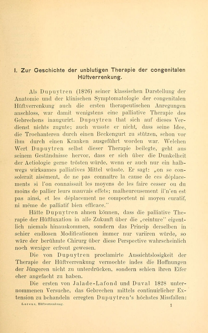 Hüftverrenkung. Als Dupuytren (1826) seiner klassischen Darstellung der Anatomie und der klinischen Symptomatologie der congenitalen Hüftverrenkung auch die ersten therapeutischen Anregungen anschloss, war damit wenigstens eine palliative Therapie des Gebrechens inaugurirt. Dupuytren that sich auf dieses Ver- dienst nichts zugute; auch wusste er nicht, dass seine Idee, die Trochanteren durch einen Beckengurt zu stützen, schon vor ihm durch einen Kranken ausgeführt worden war. Welchen Wert Dupuytren selbst dieser Therapie beilegte, geht aus seinem Geständnisse hervor, dass er sich über die Dunkelheit der Aetiologie gerne trösten würde, wenn er auch nur ein halb- wegs wirksames palliatives Mittel wüsste. Er sagt: „on se con- solerait aisement, de ne pas connaftre la cause de ces deplace- ments si l'on connaissait les moyens de les faire cesser ou du moins de pallier leurs mauvais effets; malheureusement il'n'en est pas ainsi, et les deplacement ne comportent ni moyen curatif, ni meme de palliatif bien efficace. Hätte Dupuytren ahnen können, dass die palliative The- rapie der Hüftluxation in alle Zukunft über die „ceinture eigent- lich niemals hinauskommen, sondern das Princip derselben in schier endlosen Modificationen immer nur variiren würde, so wäre der berühmte Chirurg über diese Perspective wahrscheinlich noch weniger erfreut gewesen. Die von Dupuytren proclamirte Aussichtslosigkeit der Therapie der Hüftverrenkung vermochte indes die Hoffnungen der Jüngeren nicht zu unterdrücken, sondern schien ihren Eifer eher angefacht zu haben. Die ersten von Jalade-Lafond und Duval 1828 unter- nommenen Versuche, das Gebrechen mittels continuirlicher Ex- tension zu behandeln erregten Dupuytren's höchstes Missfallen: Lorenz, Hüftverrenkuug. *