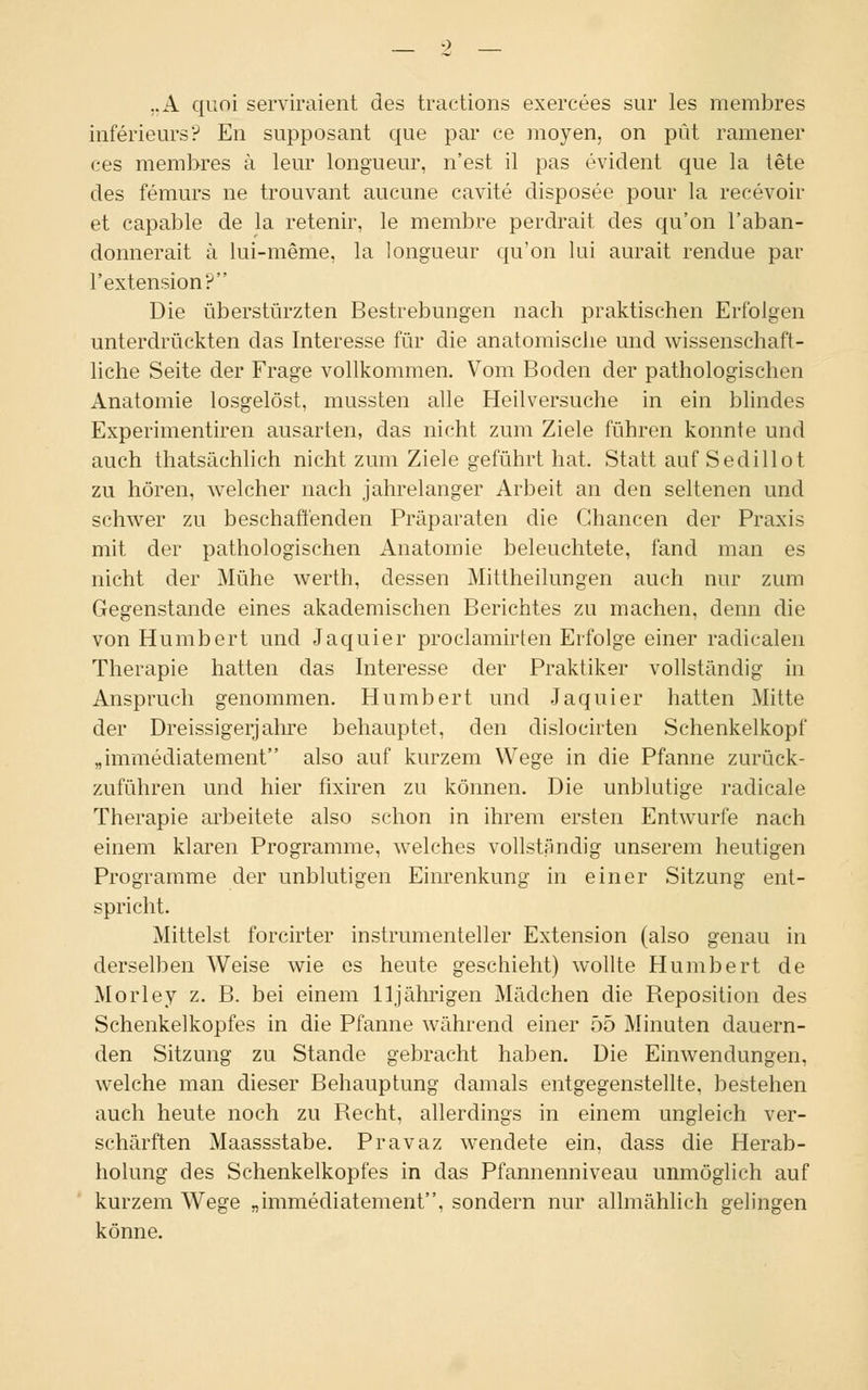 „A quoi serviraient des tractions exercees sur les membres inferieurs? En supposant que par ce moyen, on püt ramener ces membres ä lern* longueur, n'est il pas evident que la tete des femurs ne trouvant aucune cavite disposee pour la recevoir et capable de la retenir, le membre perdrait des qu'on l'aban- donnerait ä lui-meme, la longueur qu'on lui aurait rendue par l'extension? Die überstürzten Bestrebungen nach praktischen Erfolgen unterdrückten das Interesse für die anatomische und wissenschaft- liche Seite der Frage vollkommen. Vom Boden der pathologischen Anatomie losgelöst, mussten alle Heilversuche in ein blindes Experimentiren ausarten, das nicht zum Ziele führen konnte und auch thatsächlich nicht zum Ziele geführt hat. Statt auf Sedillot zu hören, welcher nach jahrelanger Arbeit an den seltenen und schwer zu beschaffenden Präparaten die Chancen der Praxis mit der pathologischen Anatomie beleuchtete, fand man es nicht der Mühe werth, dessen Mittheilungen auch nur zum Gegenstande eines akademischen Berichtes zu machen, denn die von Humbert und Jaquier proclamirten Erfolge einer radicalen Therapie hatten das Interesse der Praktiker vollständig in Anspruch genommen. Humbert und Jaquier hatten Mitte der Dreissigerjahre behauptet, den dislocirten Schenkelkopf „immediatement also auf kurzem Wege in die Pfanne zurück- zuführen und hier fixiren zu können. Die unblutige radicale Therapie arbeitete also schon in ihrem ersten Entwürfe nach einem klaren Programme, welches vollständig unserem heutigen Programme der unblutigen Einrenkung in einer Sitzung ent- spricht. Mittelst forcirter instrumenteller Extension (also genau in derselben Weise wie es heute geschieht) wollte Humbert de Morley z. B. bei einem 11jährigen Mädchen die Reposition des Schenkelkopfes in die Pfanne während einer 55 Minuten dauern- den Sitzung zu Stande gebracht haben. Die Einwendungen, welche man dieser Behauptung damals entgegenstellte, bestehen auch heute noch zu Recht, allerdings in einem ungleich ver- schärften Maassstabe. Pravaz wendete ein, dass die Herab- holung des Schenkelkopfes in das Pfannenniveau unmöglich auf kurzem Wege „immediatement, sondern nur allmählich gelingen könne.